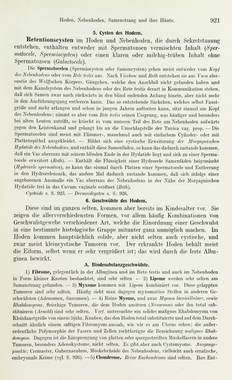 5. Cysten des Hodens. Retentiouscysten im Hoden und Nebenhoden, die durch Sekretstauung entstehen, enthalten entweder mit Spermatozoen vermischten Inhalt (ßfer- matocele, Spermiocijsten) oder einen klaren oder milchig-trüben Inhalt ohne Spennatozoen {Galadocele). Die Sperniatoeeleii (Spermiocysten oder Saniencysten) gelien meist entweder vom Kopf des Nebenliodeiis oder vom Rtte testis aus. Nach Virchoiv und lioih entstehen sie aus Vasa aher- rantia des ll'oi^schen Körpers, Gängchen, welche den Anschluß nicht gefunden haben und mit dem Kanalsystem des Nebenhodens oder des Rete testis derart in Kommunikation stehen, daß sich Samen zwar nach rückwärts in den blind endenden Anhang hinein, aber niclit mehr m den Ausfühningsgang entleeren kann. Das so entstellende Säckclien, welches selbst Faust- größe und mehr erlangen und schon in jungen Jahren auftreten kann, sitzt einmal am Kopf des Nebenhodens; nimmt es aber vom Eete tesHs seinen Ursprung, was häufiger und besonders bei alten Leuten zutrifft, so kriecht es vom unteren Teil des Rete am Nebenhoden aufwärts gegen den Leistenkanal und gelangt bis an cüe Uraschlagstelle der Tunica vag. prop. — Die Spermatocelen sind meist mit Flimmer-, manchmal auch mit enifachem Cyhnder- oder mit Plattenepithel ausgekleidet. — Bildet sich eine cystische üiweiterung der Morgnynischen Hydatide des Xehenlwdens, und enthält diese Samenfäden, so kann das dadurch zustande kommen, daß ein Vas aberrans mit seinem blinden Ende in der Hydatide liegt und sich zu einer Sperma- tocele erweitert {Roth). — Enthält che Flüssigkeit einer Hydrocele Samenfäden beigemischt [Hijdrocele spermatica), so kann das einmal durch Platzen einer Spermatocele und Entleerung in den Hydrocelensack, das andere Mal dadiu-ch zustande kommen, daß sich infolge einer angeborenen Anomalie ein Vas aberrans des Nebenhodens in der Nähe der Morgagnischen Hydatide frei in das Ca\^ml vaginale eröffnet (Roth). Cystoide s. S. 923. — Dermoidcysten s. S. 926. 6. Geschwülste des Hodens. Diese sind im ganzen selten, kommen aber bereits im Kindesalter vor. Sie zeigen die allerverschiedensten Formen, vor allem häufig Kombinationen von Geschwulstgewebe verschiedener Art, welche die Einordnung einer Geschwulst in eine bestimmte histologische Gruppe mitunter ganz unmöglich machen. Im Hoden konunen hauptsächlich solide, aber nicht selten auch cystische, und zwar meist kleincystische Tumoren vor. Der erkrankte Hoden behält meist die Eiform, selbst wenn er sehr vergrößert ist; das wird durch die feste Albu- ginea bewirkt. A. Bindesubstanzgeschwülste. 1) Fibrome, gelegentlich in der Albuginca und im Rete testis und auch im Nebenhoden in Form kleiner Knoten beobachtet, sind sehr selten — 2) Lipome werden sehr selten am Samenstrang gefunden. — 3) Myxome kommen mit Lipom kombiniert vor. Diese gelappten Tumoren sind sehr selten. Häufig sieht man dagegen myxomatöse Stellen in anderen Ge- schwülsten (Adenomen, Sarcomen). — 4) Reine Myome, und zwar Myoma laevicelhdare, sowie Rhdbdoniyonte, fleischige Tumoren, die dem Hoden ansitzen (Ncumann) oder ihn total sub- stituieren {Arnold} sind sehr selten. Verf. untersuchte ein solides mahgnes Rhabdomyom von Kleinfaustgröße von einem öjähr. Knaben, das den Hoden total substituierte und auf dem Durch- schnitt ähnlich einem saftigen Fibromyom aussah, wie wir es am Uterus sehen; die außer- ordentliche Polymorphie der Fasern und Zellen rechtfertigte die Bezeichnung inaliynes Rhab- domyom. Dagegen ist die Einsprengung von glatten oder quergestreiften Jluskelfasern in andere Tumoren, besonders Adeiiokystome, nicht selten. Es gibt aber auch Cystomyome. Ausgmigs- punkte: Cremaster, Gubernaculum, Muskelscheido des Nebenhodens, vielleicht auch erratische, embryonale Keime (vgl. S. 926). —5) Chondrome. Reine Enchondrome sind selten. Ihre Ent-