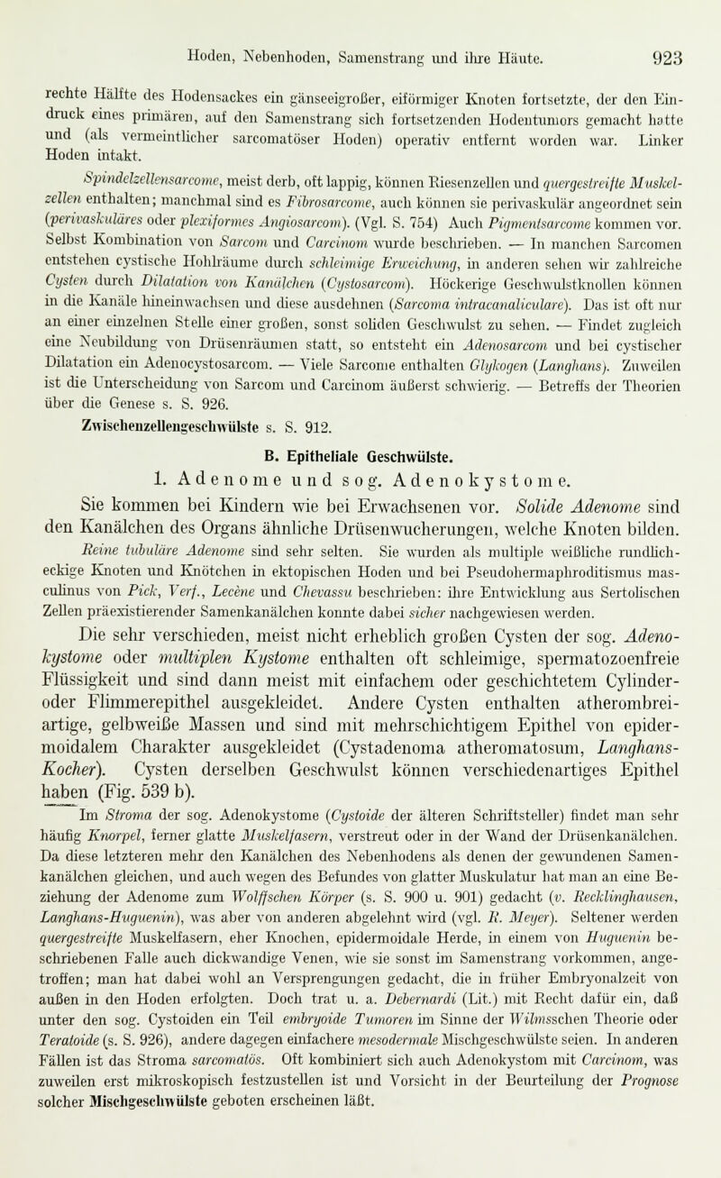 rechte Hälfte des Hodensackes ein gänseeigroßer, eiförmiger Knoten fortsetzte, der den Eui- druck eines primären, auf den Samenstrang sich fortsetzenden Hodentnmors gemacht hatte und (als vemieintlicher sarcomatöser Hoden) operativ entfernt worden war. Linker Hoden intakt. Spinddzellensarcomc, meist derb, oft lappig, können Eiesenzellen und qitergestreitte Muskel- zellen enthalten; manchmal sind es Fibrosarcome, auch können sie perivaskidär angeordnet sein {perivaskuläres oder plexiformes Ängiosarcom). (Vgl. S. 754) Auch Pigmentsarcome kommen vor. Selbst Kombination von Sarcom und Carcinom wurde beschrieben. — In manchen Sarcomen entstehen C}'stische Hohhäume dm'ch schleimige ErweicJamg, m anderen sehen wir zahheiche Cysten durch Dilatation von Kanälchen (Cystosarcom). Höckerige Geschwulstknollen können in die Kanäle liineinwachsen imd diese ausdehnen [Sarcoma intracanaliculare). Das ist oft niu- an einer eiuzelnen Stelle einer großen, sonst soliden Geschwulst zu sehen. — Findet zugleich eine Neubildung von Drüsenräimien statt, so entsteht em Aäenosarcom und bei cystischer Dilatation ein Adenocystosarcom. — Viele Sarconje enthalten Glykogen {Langhans). Zuweilen ist die Unterscheidung von Sarcom imd Carcinom äußerst schwierig. — Betreffs der Theorien über die Genese s. S. 926. Zwischeuzelleugesehwülsfe s. S. 912. B. Epitheliale Geschwülste. 1. Adenome und sog;. A d e n o k y s t o m e. Sie kommen bei Kindern wie bei Erwachsenen vor. Solide Adenome sind den Kanälchen des Organs ähnliche Drüsenwucherungen, welche Knoten bilden. Reine tuhuläre Adenome sind sehr selten. Sie wurden als multiple weißliche rundlich- eckige Knoten und Knötchen in ektopischen Hoden und bei Pseudohermaphroditismus mas- culinus von Pick, Verf., Lecene und Chevassu besclirieben; üire Entwicklung aus Sertohschen Zellen präesistierender Samenkanälchen konnte dabei sicher nachgewiesen werden. Die sehr verschieden, meist nicht erheblich großen Cysten der sog. Ädeno- hystome oder multiplen Kystome enthalten oft schleimige, spermatozoenfreie Flüssigkeit und sind dann meist mit einfachem oder geschichtetem Cylinder- oder Flimmerepithel ausgekleidet. Andere Cysten enthalten atherombrei- artige, gelbweiße Massen und sind mit mehrschichtigem Epithel von epider- moidalem Charakter ausgekleidet (Cystadenoma atheromatosum, Langhans- Kocher). Cysten derselben Geschwulst können verschiedenartiges Epithel haben (Fig. 539 b). Im Siroma der sog. Adenokystome {Cystoide der älteren Schriftsteller) findet man sehr häufig Knorpel, femer glatte Muskelfasern, verstreut oder in der Wand der Drüsenkanälchen. Da diese letzteren melir den Kanälchen des Nebenhodens als denen der gewundenen Samen- kanälchen gleichen, und auch wegen des Befundes von glatter Muskulatm- hat man an eme Be- ziehung der Adenome zum Wolfjschen Körper (s. S. 900 u. 901) gedacht {v. Recklinghausen, Langhans-Huguenin), was aber von anderen abgelehnt wird (vgl. R. Meyer). Seltener werden quergestreifte Muskelfasern, eher Knochen, epidermoidale Herde, in einem von Huguenin be- schriebenen Falle auch dickwandige Venen, wie sie sonst im Samenstrang vorkommen, ange- troffen; man hat dabei wohl an Versprengungen gedacht, die in früher Embryonalzeit von außen in den Hoden erfolgten. Doch trat u. a. Dehernardi (Lit.) mit Recht dafür- ein, daß unter den sog. Cystoiden ein Teü emhryoide Tumoren im Sinne der TFi^msschen Theorie oder Teratoide (s. S. 926), andere dagegen einfachere mesodermale Mischgeschwülsto seien. In anderen Fällen ist das Stroma sarcomatös. Oft kombiniert sich auch Adenokystom mit Carcinom, was zuweüen erst mikroskopisch festzustellen ist und Vorsicht in der Beurteilung der Prognose solcher Miscligescliwülste geboten erscheinen läßt.