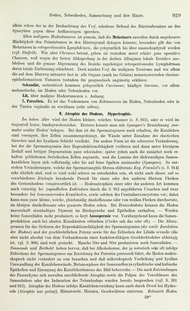 allein schon der in der Beobachtung des Verf. erhobene Befund des Bürstenbesatzes an den Syncytien gegen diese Auffassungen sprechen. Allen malignen Hodentxmioren ist gemein, daß die Metastasen zuweilen durch ungeheuere Mächtigkeit den Primärtumor in den Hintergrund drängen können; besonders gilt das von Metastasen in retroperitonealen Lymphdrüsen, die gelegentlich bis über mannskoptgroß werden (vgl. Staffeid). Wie aber Chevassu betont, geben sie trotzdem meist relativ gute operative Chancen, weil wegen der festen Abkapselung in der derben Albuginea lokale Recidive aus- bleiben und die genaue Abgrenzung des Bezirks zugehöriger retroperitonealer Lymphdrüsen deren totale Entfernung erleichtert. Doch möchte Verf. die malignen Teratome und vor allem die auf denr Blutweg mitunter fast in alle Organe (auch ins Gehirn) metastasierenden chorion- epitheliomatösen Trmioren trotzdem für prognostisch ungünstig erklären. Sekimdär, metastatisch kommen gelegentüch Cardnome, häufiger Sarcome, vor allem melanotische, im Hoden oder Nebenhoden vor. Lit. über maligne Hodentumoren s. Anhang. 7. Parasiten. Es ist das Vorkommen von Echinococcus im Hoden, Nebenhoden oder in der Timica vaginahs zu erwähnen (sehr selten). 8. Atrophie des Hodens. Hypertrophie. Im hohen Älter wird der Hoden kleiner, weicher, brauner (s. S. 912), oder er wird im Gegenteil fester, bindegewebsreicher. Ersteres könnte man mit Spangaro's Bezeichnung .nor- maler seiüler Hoden' belegen. Bei ihm ist die Spermatogenese noch erhalten, die Kanälchen sind verengert, ihre Zellen zusammengedrängt, die Wände unter Zunahme des elastischen Gewebes imd der hyaünen Schicht verdickt. Die andere Form ist die schwerere Verändening, bei der die Spermatogonien ihre Reproduktionsfälligkeit verlieren und dann unter körnigem Zerfall und fettiger Degeneration ganz schwinden; später gehen auch die zunächst noch er- halten gebhebenen Sertolischen Zellen zugrunde, und die Lumina der dickwandigen Samen- kanälchen legen sich vollständig oder bis auf feine Spalten aneinander {Spangaro). So ent- stehen Veränderungen, welche der Spermatoangitis fibrosa obliterans Eng. Fraenkel's (s. S. 914) sehr ähnlich sind, und es wird wohl schwer zu entscheiden sein, ob nicht auch dieser, auf so verschiedener Ätiologie beruhende Prozeß für einen oder den anderen fibrösen Flecken des Greisenhodens verantwortlieh ist. — Hodenatrophien einer oder der anderen Art kommen auch vorzeitig hei jtigendlichen Individuen durch die S. 912 angeführten Ursachen und zwar besonders bei konsumierenden Kranlcheiten, sowie solchen des Centrahiervensystems vor; dabei kann man ganz kleine, weiche, gleichmäßig dunkelbraune oder von weißen Flecken durchsetzte, im übrigen dunkelbraune oder graurote Hoden sehen. Bei Bromediahetes können die Hoden massenhaft eisenhaltiges P'igment im Bindegewebe und Epithehen enthalten. — Werden keine Samenfäden mehr produziert, so liegt .4zoospermie vor. Vorübergehend kann die Samen- produktion auch bei akuten Krankheiten erlöschen {Cordes sah das sehr oft). — Die Alters- grenzen für das Sistieren der Reproduktionsfähigkeit der Spermatogonien {die senile Involution des Hodens) und der geschlechtUchen Potenz sowie für das Erlöschen der Libido sexuaUs (die aber nicht absolut von dem Vorhandensein einer fimktionsfähigen Geschlechtsdrüse abhängig ist, vgl. S. 906) sind weit gesteckt. Manche 70er und 80er produzieren noch Samenfäden. — Simmonds und Bertholet heben hervor, daß bei AUiohohsmus, der ja notorisch sehr oft infolge Erlöschens der Spermatogenese zur Zerstörung der Potentia generandi führt, die Hoden makro- skopisch nicht verändert zu sein brauchen und daß mikroskopisch Verdickung imd hyaline Umwandlung der Kanälchenwände, Metamorphose der Samenzellen in cylindrische und kubische Epithehen und EinengTing des Kanälchenlumens das Bild beherrsche. — Die nach Entzündungen des Parench3Tns sich zuweilen anschheßende Atrophie sowie die Folgen des Verschlusses des Samenleiters oder der Induration des Nebenhodens wurden bereits besprochen (vgl. S. 381 und 913). Atrophie des Hodens infolge Kanälchenverödung kann auch durch Druck bei Hycko- cele (Atrophie nur gering), Hämatocele, Hernien, Geschwülsten eintreten. Retinierte Hoden 59*