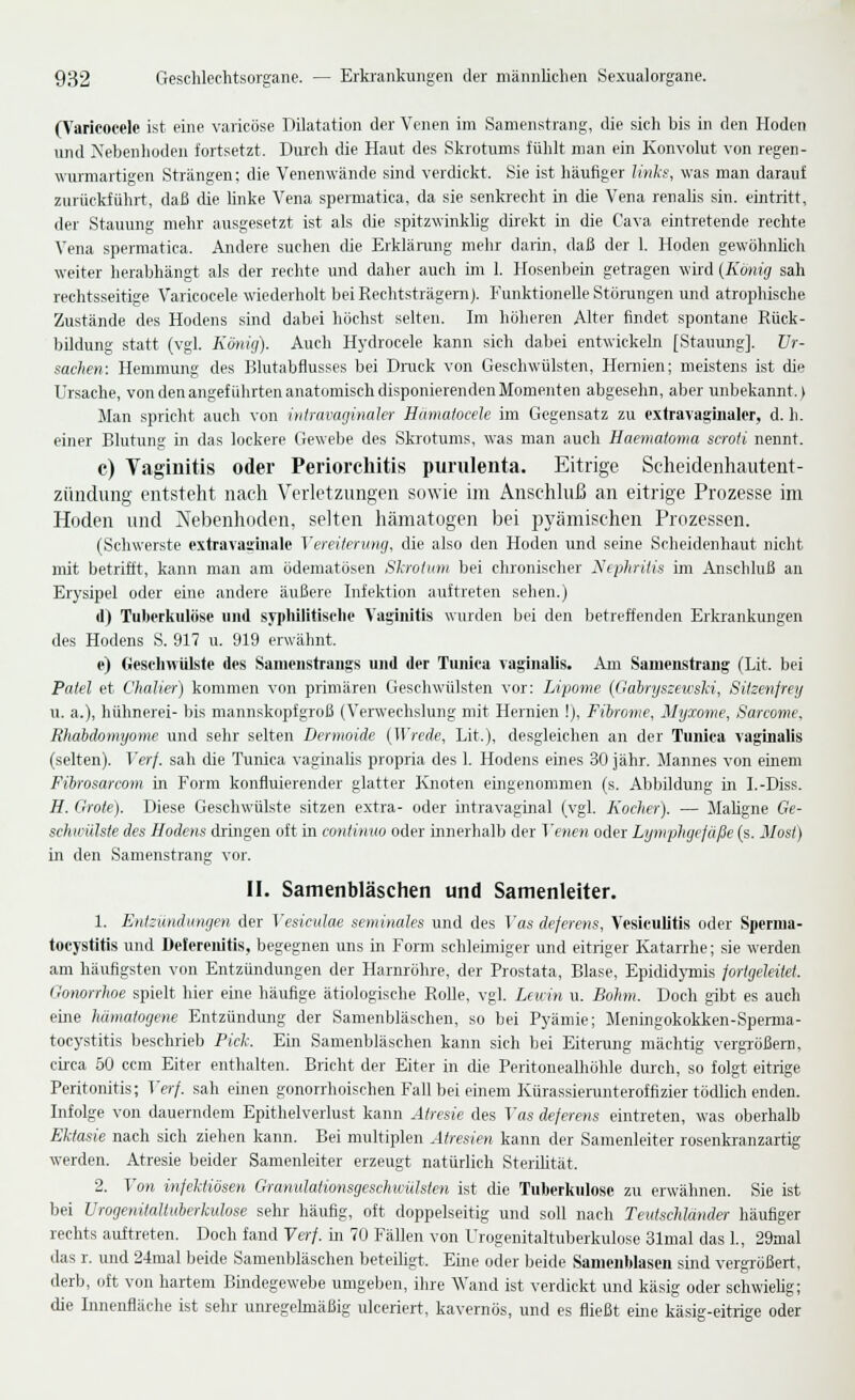 (Varieocelc ist eine varicöse Dilatation der Venen im Samenstrang, die sich bis in den Hoden und Xebenhoden fortsetzt. Durch die Haut des Skrotums fühlt man ein Konvolut von regen- wurmartigen Strängen; die Venenwände sind verdickt. Sie ist häufiger liiikf, was man darauf zurückführt, daß die Unke Vena spermatica, da sie senkrecht in die Vena renalis sin. eintritt, der Stauung mehr ausgesetzt ist als die spitzwinklig direkt in die Cava eintretende rechte Vena spermatica. Aridere suchen die Erklänmg mehr darin, daß der 1. Hoden gewöhnhch weiter herabhängt als der rechte und daher auch un 1. Hosenbein getragen wird (König sah rechtsseitige Varicocele wiederholt bei Rechtsträgern). Funktionelle Stöningen und atrophische Zustände des Hodens sind dabei höchst selten. Im höheren Alter findet spontane Rück- bildung statt (vgl. König). Auch Hydrocele kann sich dabei entwickeln [Stauung]. Ur- sachen: Hemmung des Blutabflusses bei Druck von Geschwülsten, Hernien; meistens ist die L'r.sache, von den angeführten anatomisch disponierenden Momenten abgesehn, aber unbekannt.) Man spricht auch von intravaginakr Hamalocek im Gegensatz zu extravaginaler, d. h. einer Blutung in das lockere Gewebe des Skrotums, was man auch Haematoma scroti nennt. c) Vaginitis oder Periorchitis purulenta. Eitrige Scheidenliautent- züudung entsteht nach Verletzungen Sdwie im Anschluß an eitrige Prozesse im Hoden und ATbenhoden, selten hämatogen bei pyämischen Prozessen. (Schwerste extravasiiialc Vereiterung, die also den Hoden und seine Scheidenhaut nicht mit betrifft, kann man am ödematösen Skrolmn bei chronischer Nephritis im Anschluß an Erysipel oder eine andere äußere Infektion auftreten sehen.) il) Tuberkulöse und sypliilitisclie Vaginitis wurden bei den betreffenden Erkrankungen des Hodens S. 917 u. 919 erwähnt. e) Geschwülste des Sanienstraiigs und der Tuniea vaginalis. Am Samenstrang (Lit. bei Paiel et Chalier) kommen von primären Geschwülsten vor: Lipome {Gabryszewski, Sitzenfrey u. a.), hühnerei- bis mannskopfgroß (Verwechslung mit Hernien !), Fibrome, Myxome, Sarcome, Bhaidomyome und sehr selten Dermoide (Wrede, Lit.), desgleichen an der Tuniea vaginalis (selten). Verf. sah die Tuniea vaginalis propria des 1. Hodens eines 30 jähr. Mannes von einem Fibrosarcom in Form konfluierender glatter Kjioten eingenommen (s. Abbildung in I.-Diss. H. Grole). Diese Geschwülste sitzen extra- oder intravaginal (vgl. Kocher). — Mahgne Ge- schioülste des Hodens dringen oft in continuo oder innerhalb der Venen oder Lymphgefäße (s. Most) in den Samenstrang vor. II. Samenbläschen und Samenleiter. 1. Entzündungen der Vesicidae seminales und des Vas dejerens, Vesiculitis oder Sperma- tocystltis und Delereiiitis, begegnen uns in Form schleimiger und eitriger Katarrhe; sie werden am häuflgsten von Entzündungen der Harnröhre, der Prostata, Blase, EpididjTnis fortgeleitet. Gonorrlwe spielt hier eine häufige ätiologische RoUe, vgl. Leicm u. Böhm. Doch gibt es auch eine hämatoyene Entzündung der Samenbläschen, so bei Pyämie; Meningokokken-Sperma- tocystitis beschrieb Pich. Ein Samenbläschen kann sich bei Eitereng mächtig vergTößeni, ciica 50 ccm Eiter enthalten. Bricht der Eiter in die Peritonealhöhle durch, so folgt eitrige Peritonitis; Verf. sah einen gonorrhoischen Fall bei einem Kürassierunteroffizier tödlich enden. Infolge von dauerndem Epithelverlust kann Alresie des Vas deferens eintreten, was oberhalb Ektasie nach sich ziehen kann. Bei multiplen Atresien kann der Samenleiter rosenkranzartig werden. Atresie beider Samenleiter erzeugt natürlich Sterihtät. 2. Von infektiösen Granulationsgeschwülsten ist die Tuberkulose zu erwähnen. Sie ist bei Urogenitaliiiberkulose selu- häufig, oft doppelseitig und soll nach Teutschlander häufiger rechts auftreten. Doch fand Verf. in 70 Fällen von Urogenitaltuberkulose Slmal das 1., 29mal das r. und 24mal beide Samenbläschen beteiligt. Eine oder beide Samcublasen sind vergrößert, derb, oft von hartem Bindegewebe umgeben, ilire Wand ist verdickt und käsig oder schwielig; die Innenfiäche ist sehr unregehnäßig ulceriert, kavernös, und es fließt eine käsig-eitrige oder