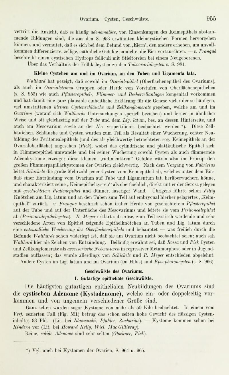 vertritt die Ansicht, daß es liäufig adenomatöse, von Einsenkungen des Keimcpithels abstam- mende Bildungen sind, die aus den S. 963 erwähnten kleincystischen Formen hervorgehen können, und vormutet, daß es sich bei dem Befund von ,Eiern', den andere erholten, um unvoll- kommen differenzierte, zellige, eiähnliche Gebilde handelte, die Eier vortäuschten. — v. Franqui besehreibt einen cystisehen Hydrops folliculi mit Stieltorsion bei einem Neugeborenen. Über das Verhältnis der Follikelcysten zu den Tuhoovanakysten s. S. 981. Kleine Cystchen am und im Ovarium, an den Tuben und Ligamenta lata. ^Valthard hat gezeigt, daß sowohl im Ovarialepithel (Oberflächenepithel des Ovariums), als auch im OvariaJslroma Gruppen oder Herde von Vorstufen von Oberflächenepithelien (s. S. 953) wie auch Pflaslerepilhel-, Flimmer- und Becherzellanlagen kongenital vorkommen imd hat damit eine ganz plausible einheitliche Erklärung für die Genese vieler der so häufigen, viel umstrittenen kleinen Cijslenschlauche und Zellkonglomerate gegeben, welche am und im Ovarium (worauf sieh ^Yali}>ards Untersuchungen speziell beziehen) und femer in ähnlicher Weise und oft gleichzeitig auf der Tube und dem Lig. latvm, bes. an dessen Hinterseite, und auch am Jlesovarium sowie an der Ala vespertilionis beobachtet werden *). Diese ZeU- häufchen, Schläuche und Cysten wurden zum Teil als Resultat einer Wuchenmg, echter Neu- bildung des Peritonealepithels (und des als gleichwertig betrachteten sog. Keimepithels an der Ovarialoberfläche) angesehen (Pick), wobei das cylindrische und plattkubische Epithel sich in Flimmerepithel umwandle und bei seiner Wucherung sowohl Cysten als auch flimmernde Adenokystome erzeuge; diese kleinen ,,rudimentären Gebilde wären also im Prinzip den großen Flimmerpapillärkystomen der Ovarien gleichwertig. Nach dem Vorgang von Fabricius leitet Schickele die große Mehrzahl jener Cysten vom Keimepithel ab, welches unter dem Ein- fluß einer Entzündung vom Ovarium auf Tube und Ligamentum lat. herüberwTichern könne, und charakterisiert seine ,,Keimepithelcysten als oberflächlich, düekt unt er der Serosa gelegen mit geschichtetem Plattenepithel und dünner, faseriger Wand. Übrigens führte schon Fittig Kiiötchen am Lig. latum und an den Tuben zum Teil auf embryonal hierher gelageiies „Keim- epithel ziu'ück. v. Franque beschrieb schon früher Herde von geschichtetem Pflasterepithel auf der Tube und auf der Unterfläche des Mesovariums und leitete sie vom Peritonealepithel ab {Peritonealepithelcysten). R. Meyer erklärt subseröse, zum Teil cystisch werdende mid sehr verschiedene Arten von Epithel zeigende Epithelknötchen an Tuben und Lig. latum durch eine entzündliche Wucherung des Oberflächenepithels und behauptet — was freilich dirrch die Befunde Walthards schon widerlegt ist, daß sie am Ovarium nicht beobachtet seien; auch sah Walthard hier nie Zeichen von Entzündung. Beiläufig erwähnt sei, daß Ftossa und Pick Cysten und Zellkonglomerate als accessorische Nebennieren in regressiver Metamorphose oder in Jugend- stadien auffassen; das wurde allerdings von Schickele und R. Meyer entschieden abgelehnt. — Andere Cysten im Lig. latum und im Ovarium (im HUus) sind Epoophoroncysten (s. S. 966). Geschwülste des Ovariums. I. Gutartige epitheliale Geschwülste. Die häufigsten gutartigen epithelialen Neubildungen des Ovariums sind die cystischen Adenome (Kystadenome), welche ein- oder doppelseitig vor- kommen und von ungemein verschiedener Größe sind. Ganz selten wurden sogar Kystome von mehr als 50 lülo Ijeobachtet. In einem vom Verf. sezierten Fall (Fig. 551) betrug das schon selten hohe Gewicht des flüssigen Cysten- inhaltes 93 Pfd. (Lit. bei Idaszeivski, Pfähler, Zacharias). — Kystome kommen schon bei Kindern vor (Lit. bei Howard Kelly, Wiel, Mac Gillivray). Reine, solide Adenome sind sehr selten (Glockner, Pick). *) Vgl. auch bei Kystomen der Ovarien, S. 964 u. 966.