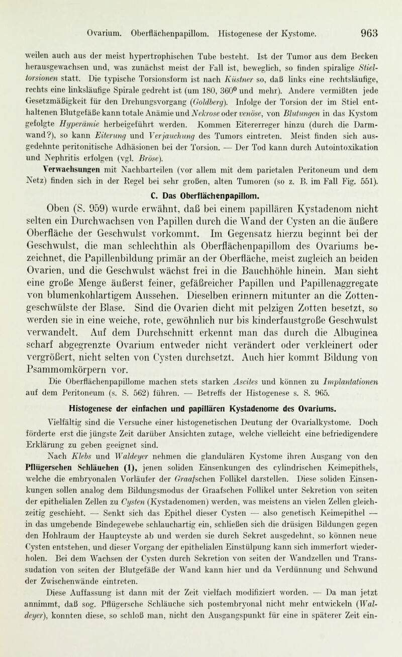 Ovarium. Oberflächenpapillom. Histogenese der Kystome. 968 weilen auch aus der meist hj-pertrophischen Tube besteht. Ist der Tumor aus dem Becken herausgewachsen und, was zunächst meist der Fall ist, beweglich, so finden spiralige Sliel- torsionen statt. Die tj^pische Torsionsform ist nach Küslner so, daß linlis eine rechtsläufige, rechts eme hnksläuflge Spirale gedreht ist (um 180, SeO und mehr). Andere vermißten jede Gesetzmäßigkeit für den Drehungsvorgang (Gohlhercj). Infolge der Torsion der im Stiel ent- haltenen Blutgefäße kann totale Anämie und iVeAvose oder wriöse, von Blutungen in das Kystom gefolgte Hyperämie herbeigeführt werden. Kommen Eitererreger hinzu (durch die Darm- wand?), so kann Eiterung und Verjauchung des Tumors eintreten. Meist finden sich aus- gedehnte peritonitische Adhäsionen bei der Torsion. — Der Tod kann durch AutointoxLkation und Nephritis erfolgen (vgl. Bröse). Verwaehsimgcn mit iS'achbarteilen (vor allem mit dem parietalen Peritoneum und dem Netz) finden sich in der Regel bei sehr großen, alten Tumoren (so z. B. im FaU Fig. 551). C. Das Oberflächenpapillom. Oben (S. 959) \vurde erwähnt, daß bei einem papillären Kystadenom nicht selten ein Dnrch\yachsen von Papillen durch die Wand der Cysten an die äußere Oberfläche der Geschwidst vorkommt. Ln Gegensatz hierzu beginnt bei der Gesch\viilst, die man schlechthin als Oberflächenpapillom des Ovariums be- zeichnet, die Papillenbildung primär an der Oberfläche, meist zugleich an beiden Ovarien, und die Geschwulst wächst frei in die Bauchhöhle hinein. Man sieht eine große Menge äußerst feiner, gefäßreicher Papillen und Papillenaggregate von blumenkohlartigem Aussehen. Dieselben erinnern mitunter an die Zotten- geschwiilste der Blase. Sind die Ovarien dicht mit pelzigen Zotten besetzt, so Avcrden sie in eine weiche, rote, gewöhnlich nur bis kinderfaustgroße Geschwulst verwandelt. Auf dem Durchschnitt erkennt man das durch die Albuginea scharf abgegrenzte Ovarium entweder nicht verändert oder verkleinert oder vergrößert, nicht selten von Cysten diu'chsetzt. Auch hier kommt Bildung von Psammomkörpern vor. Die Oberflächenpapillome machen stets starken Ascites und können zu Implantationen auf dem Peritoneum (s. S. 562) führen. — Betreffs der Histogenese s. S. 965. Histogenese der einfachen und papillären Kystadenome des Ovariums. Vielfältig sind die Versuche einer histogenetischen Deutung der Ovarialkystome. Doch förderte erst die jüngste Zeit darüber Ansichten zutage, welche vielleicht eine befriedigendere Erklärung zu geben geeignet sind. Nach Klebs und Waldeyer nehmen die glandulären Kystome ihren Ausgang von den Pflügerschen Schläuchen (1), jenen soliden Einsenkungen des cylindrischen Keimepithels, welche die embryonalen Vorläufer der Graafschen Follikel darstellen. Diese soliden Einsen- kungen sollen analog dem Bildungsmodus der Graafschen Follikel unter Sekretion von selten der epithelialen Zellen zu Cysten (Kystadenomen) werden, was meistens an vielen Zellen gleich- zeitig geschieht. — Senkt sich das Epithel dieser Cysten — also genetisch Keimepithel — in das umgebende Bindegewebe schlauchartig ein, schließen sich die drüsigen Bildungen gegen den Hohlraum der Hauptcyste ab und werden sie durch Sekret ausgedehnt, so können neue Cysten entstehen, und dieser Vorgang der epithelialen Einstülpung kann sich imnu'rfort wieder- holen. Bei dem Wachsen der Cysten durch Sekretion von selten der Wandzellen und Trans- sudation von selten der Blutgefäße der Wand kann hier und da Verdünnung und Schwund der Zwischenwände eintreten. Diese Auffassung ist dann mit der Zeit vielfach modifiziert worden. — Da man jetzt annimmt, daß sog. Pflügersche Schläuche sich postembryonal nicht mehr entwickeln (Wal- deyer), konnten diese, so schloß man, nicht den Ausgangspunkt für eine in späterer Zeit ein-