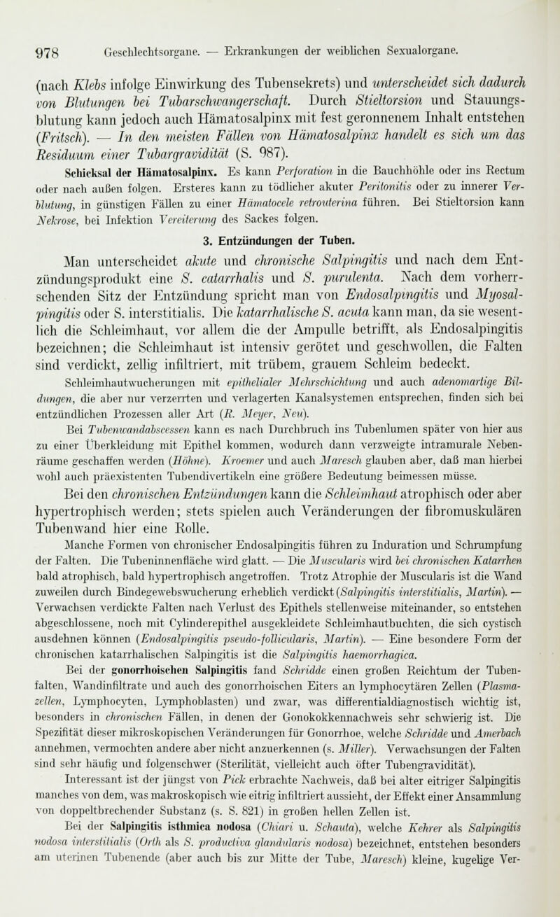 (nach Klebs infolge Einwirkung des Tubensekrets) und unterscheidet sich dadurch von Blutungen bei Tuiarschwangerschaft. Durch Stieltorsion und Stauungs- blutung kann jedoch auch Hämatosalpinx mit fest geronnenem Inhalt entstehen (Fritsch). — In den meisten Fällen von Hämatosalfinx handelt es sich um das Residuum einer Tubargravidität (S. 987). Scliieksal der Hämatosalpiiix. Es kann Perforatwn in die Bauchhöhle oder ins Rectum oder nach außen folgen. Ersteres kann zu tödlicher akuter Peritonitis oder zu innerer Ver- Muiuiig, in günstigen Fällen zu einer Hämatocek reirouterina führen. Bei Stieltorsion kann Nekrose, bei Infek-tion Vereiterung des Sackes folgen. 3. Entzündungen der Tuben. Man unterscheidet akute und chronische Salpingitis und nach dem Ent- zündungsprodukt eine S. catarrhalis und S. purulenta. Nach dem vorherr- schenden Sitz der Entzündung spricht man von Endosalpingitis und Myosal- pingitis oder S. interstitialis. Die katarrhalische S. acuta kann man, da sie wesent- lich die Schleimhaut, vor allem die der Ampulle betrifft, als Endosalpingitis bezeichnen; die Schleimhaut ist intensiv gerötet und geschwollen, die Falten sind verdickt, zeUig infiltriert, mit trübem, grauem Schleim bedeckt. SchleimhautwTicherungen mit epithelialer MehrscJiiehtiing und auch adenomartige Bil- dungen, die aber nur verzerrten und verlagerten Kanalsj'stemen entsprechen, finden sich bei entzündlichen Prozessen aller Art (i?. Meyer, Neu). Bei Tubenwandahscessen kann es nach Durchbrucli ins Tubenlumen später von hier aus zu einer Überkleidung mit Epithel kommen, wodurch dann verzweigte intramurale Neben- räume geschaffen werden (Holme). Kroemer und auch Maresch glauben aber, daß man Merbei wohl audi präexistenten Tubendivertikein eine größere Bedeutung beimessen müsse. Bei den chronischen Entzündungen kann die Schleimhaut atrophisch oder aber hj^jcrtrophisch werden; stets spielen auch Veränderungen der fibromuskulären Tubenwand hier eine Rolle. Manche Formen von chronischer Endosalpingitis führen zu Induration und Schrumpfung der Falten. Die Tubeninnenfläche wird glatt. — Die Muscularis wird hei eJironischen Katarrhen bald atrophisch, bald hj-pertrophisch angetroffen. Trotz Atrophie der Muscularis ist die Wand zuweilen durch Bindegewebswucherung erhebüch verdickt {Salpingitis interstitialis, Marlin). — Verwachsen verdickte Falten nach Verlust des Epithels stellenweise miteinander, so entstehen abgeschlossene, noch mit Cylinderepithel ausgekleidete Schleimhautbuchten, die sich cystisch ausdehnen können (Endosalpingitis pseudo-follicularis, Martin). — Eine besondere Form der chronischen kataiThahsclien Salpingitis ist die Salpingitis haemorrhagica. Bei der gonorrhoischen Salpii)g:itis fand Schridde einen großen Reichtum der Tuben- falten, Wandinfiltrate und auch des gonorrhoischen Eiters an IjTuphocytären Zellen (Plasma- zellen, Lymphocyten, Lymphoblasten) und zwar, was differentialdiagnostisch wichtig ist, besonders in chronischen Fällen, in denen der Gonokokkennachweis sehr schwierig ist. Die Spezifität dieser mikroskopischen Verändenuigen für Gonorrhoe, welche Schridde und Amerlach annehmen, veimochten andere aber nicht anzuerkennen (s. Miller). Verwachsungen der Falten sind sehr häufig und folgenschwer (Sterüität, vielleicht auch öfter Tubengravidität). Interessant ist der jüngst von Pick erbrachte Nachweis, daß bei alter eitriger Salpingitis manches von dem, was makroskopisch wie eitrig infiltriert aussieht, der Effekt einer Ansammlung von doppeltbrechender Substanz (s. S. 821) in großen hellen Zellen ist. Bei der Salpingitis Isthmica nodosa (Chiuri u. Scharita), welche Kehrer als Salpingitis nodosa interstitialis (Orlh als S. prodiicliva cßandiäaris nodosa) bezeichnet, entstehen besonders am uterinen Tubenende (aber auch bis zur Mitte der Tube, Maresch) kleine, kugelige Ver-