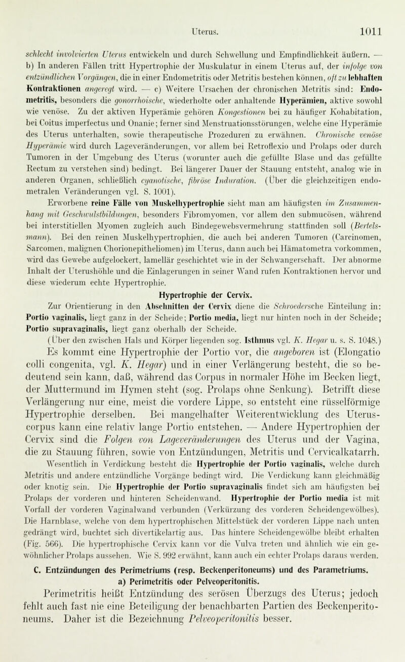 schlecht involvierten ülenis entwickeln und durch .Schwellung und Kmplindiichkeit äußern. — b) In anderen Fällen tritt Hypertrophie der Muskulatur in einem Uterus auf, der injolije von entsündlichcn Vorgängen, die in einer Endometritis oder Metritis bestehen können, oft zu icbliaften Koutraktiuneu angeregt wird. — c) Weitere Ursachen der chronischen Metritis sind: Endo- metritis, besonders die gonorrhoische, wiederholte oder anhaltende Hyperiiinieii, aktive sowohl wie venöse. Zu der aktiven Hyperämie gehören Kongestionen bei zu häutiger Kohabitation, bei Coitus imperfectus und Onanie; ferner sind Menstruationsstörungen, welche eine H}rperämie des Uterus unterhalten, sowie therapeutische Prozeduren zu erwähnen. Chronische venöse Hyperämie wird durch Lageveränderungen, vor allem bei Retroflexio und Prolaps oder durch Tumoren in der Umgebung des Utenis (worunter auch die gefüllte Blase und das gefüllte Rectum zu verstehen sind) bedingt. Bei längerer Dauer der Stauung entsteht, analog wie in anderen Organen, schließlich cyanotische, fibröse Induration. (Über die gleichzeitigen endo- metralen Veränderungen vgl. S. 1001). Erworbene reiiie Fälle von Muskelhypertrophie sieht man am häufigsten im Zusammen- hang mit Geschwulsthildungen, besonders I'lbromyomen, vor allem den submucösen, während bei interstitiellen Myomen zugleich auch Biiidegewebsvermehrung stattfinden soll (Bertels- mann). Bei den reinen Muskelhypertrophien, die auch bei anderen Tumoren (Carcinomen, Sarcomen, malignen Chorionepitheliomen) im Uterus, dann auch bei Hämatometra vorkommen, wird das Gewebe aufgelockert, lamellär geschichtet wie in der Schwangerschaft. Der abnorme Inhalt der Uterushöhle und die Einlagerungen in seiner Wand nifen Kontraktionen hervor und diese wiederum echte H^iiertrophie. Hypertrophie der Cervix. Zur Orientiening in den .\bselinitten der Cervix diene die Schroedersche Einteilung in: Portio vaginalis, liegt ganz in der Scheide; Portio media, liegt nur hinten noch in der Scheide; Portio supravaginalis, liegt ganz oberhalb der Scheide. (Über den zwischen Hals und Körper liegenden sog. Istlunus vgl. A'. Ilcgar u. s. S. 1048.) Es kommt eine Hyjjertrophie der Portio vor, die angeboren ist (Elongatio colli congenita, vgl. K. Hegar) und in einer Verlängerung besteht, die so be- deutend sein kann, daß, während das Corpus in normaler Höhe im Becken liegt, der Muttermund im H}mien steht (sog. Prolaps ohne Senkung). Betrifft diese Verlängerung nur eine, meist die vordere Lippe, so entsteht eine rüsselförmige Hy]3ertrophie derselben. Bei mangelhaiter Weiterentwicklung des Uterus- corpus kann eine relativ lange Portio entstehen. — Andere Hypertrophien der Cervix sind die Folgen von Lageveränderungen des Uterus und der Vagina, die zu Stauung führen, sowie von P^ntzündungen, Metritis und Cervicalkatarrh. Wesentlich in Verdickung besteht die Hypertrophie der Portio vasinalis. weiche durch Metritis und andere entzündliche Vorgänge bedingt wird. Die Vcidicluiiig kann gleiclmiäßig oder knotig sein. Die Hypertro])liie der Portio supravaginalis findet sich am häufigsten bei Prolaps der vorderen und hinteren Scheidenwand. Hypertrophie der Portio media ist mit Vorfall der vorderen Vaginalwand verbunden (Verkürzung des \'orderen Scheidengewölbes). Die Harnljlase, welche von dem h\f])ertrophischen Mittelstück der vorderen Uippe nach unten gedrängt wird, Inichtet sich divertikelartig aus. Das hintere Scheidengewölbe bleibt erhalten (Fig. .566). Die hypertrophische Cervix kann vor die Vulva treten und ähnlich wie ein ge- wöhnlicher Prolaps aussehen. 'Wie S. 992 erwähnt, kann auch ein echter Prolaps daraus werden. C. Entzündungen des Perimetriums (resp. Beckenperitoneums) und des Parametriums. a) Perimetritis oder Pelveoperitonitis. Perimetritis heißt Entzüiulung des serösen Überzugs des Uterus; jedoch fehlt auch fast nie eine Beteiligung der benachbarten Partien des Beckenperito- neums. Daher ist die Bezeichnung PelveoferitoniÜs besser.