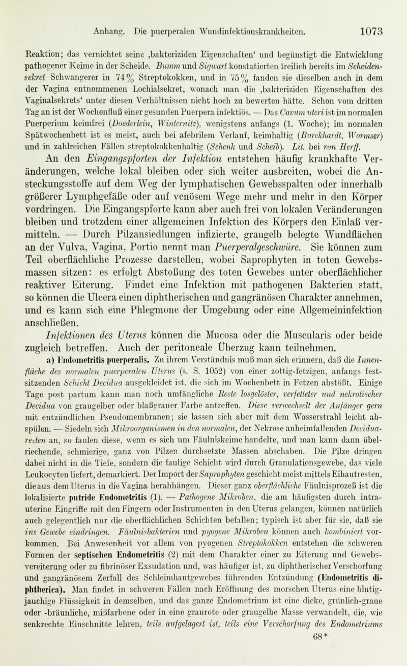 Reaktion; das vernichtet seine .bakteriziden Eigenschalten' und Ijegünstigt die Entwicklung pathogener Kehne in der Scheide. Bumm und Sigwarl konstatierten freilich bereits im Schcülen- sekret Schwangerer in 74% Streptokokken, und in 75% fanden sie dieselben auch in dem der Vagina entnommenen Lochialselaet, wonach man die .bakteriziden Eigenschaften des Vaginalsekrets' imter diesen Verhältnissen nicht hoch zu bewerten hätte. Schon vom dritten Tag an ist der Wochenfluß einer gesunden Pucriiera infektiös. — Das Caviim uteri ist im normalen Puerperium keimfrei {Doederlein, Winternitz), wenigstens anfangs (1. Woche); im normalen Spätwochenbett ist es meist, auch bei afebrilom Verlauf, keimhaltig [Burckhardt, Wormser) und in zahlreichen Fällen streptokokkenhaltig (Schenk und Scheib). Lii. bei von Ilerff. An den Eingangspforten der Infektion entstehen häufig lavinkhaftc Ver- änderungen, welche lokal bleiben oder sich weiter ausbreiten, wobei die An- steckungsstoffe auf dem Weg der lymphatischen Gewebsspalten oder innerhalb größerer Ljmiphgefäße oder auf venösem Wege mehr und mehr in den Körper vordrmgen. Die Eingangspforte kann aber auch frei von lokalen Veränderungen bleiben und trotzdem einer allgemeinen Infektion des Körpers den Einlaß ver- mitteln. — Durch Pilzansiedlungen infizierte, graugelb belegte Wundflächen an der Vulva, Vagina, Portio nennt man PuerperaJgeschwüre. Sie können zum Teil oberflächliche Prozesse darstellen, wobei Saprophyten in toten Gewebs- massen sitzen: es erfolgt Abstoßung des toten Gewebes unter oberflächlicher reaktiver Eiterung. Findet eine Infektion mit pathogenen Bakterien statt, so können die Ulcera einen diphtherischen und gangränösen Charakter annehmen, und es kann sich eine Phlegmone der Umgebung oder eine Allgemcininfektion anschließen. InfeUionen des Uterus können die Mucosa oder die Muscularis oder beide zugleich betreffen. Auch der peritoneale Überzug kann teilnehmen. a) rndoniotritis piierperalis. Zu ihrem Verständnis muß man sich erinnern, daß die Innen- fläche des nmiHuhti ^puerperalen Uterus (s. S. 1062) von einer zottig-fetzigen, anfangs fest- sitzenden Schicht Decidua ausgekleidet ist, die sich im Wochenbett in Fetzen abstößt. Einige Tage post partum kann man noch umfängliche Reste losgelöster, verfetteter und nekrotischer Decidua von graugelber oder blaßgrauer Farbe antreffen. Diese verwechselt der Anfänger gern mit entzündUchen Pseudomembranen; sie lassen sich aber mit dem Wasserstrahl leicht ab- spülen. — Siedeln sich Mikroorganismen in den normalen, der Neki'ose anheimfallenden Dccidua- reäen an, so faulen diese, wenn os sich um Fäulniskeime handelte, und man kann dann übel- riechende, schmierige, ganz von Pilzen durchsetzte Massen abschaben. Die Pilze ch-ingen dabei nicht in die Tiefe, sondern die faulige Schicht wird durch Granulationsgewebe, das viele Leukocyten Uef ert, demarkiert. Der Import der Saprophyten geschieht meist mittels Eihautresten, die aus dem Uterus in die Vagina herabhängen. Dieser ganz oherflächlirhe Fäulnisprozeß ist die lokalisierte putride Endometritis (1). — Pathogene Mikroben, die am häufigsten durch intra- uterine Eingriffe mit den Fingern oder Instnimenten in denUtenis gelangen, können natürlich auch gelegentlich nur die oberflächlichen Schichten befallen; typisch ist aber für sie, daß sie ins Gewebe eindrinijen. Fäiänisbukterien imd pyogene Mikroben können auch kombiniert vor- kommen. Bei Anwesenheit vor allem von ])yogenen Streptokokken entstehen die schweren Formen der septischen Endometritis (2) mit dem Charakter einer zu Eitenmg und Uewebs- vereiterung oder zu fibrinöser Exsudation imd, was häufiger ist, zu diphtherischer Verschorfung und gangränösem Zerfall des Schleimliautgewebes führenden Entzüiulung (Endometritis (li- phtheriea). Man findet in schweren Fällen nach Eröffnung des morschen Uterus eine blutig- jauchige Flüssigkeit in demselben, und das ganze Endometrium ist eine dicke, grünlich-graue oder -bräunliche, mißfarbene oder in eine gi'aurote oder graugelbe Masse verwandelt, die, wie senkrechte Einschnitte lehren, teils aufgelagert ist, teils eine Verschorfung des Endometriums 68*
