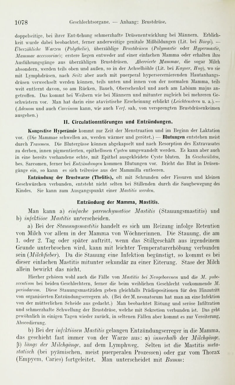 doppelseitige, bei ihrer Ent'^tehung schmerzhafte Drüsenentwicklung bei Männern. Erblich- keit wurde dabei beobaclitet, lerner anderweitige genitale Mißbildungen (Lit. bei Bürcji). — Überzähliche Warzen {Polythelie), überzählige Brustdrüsen {Polymastie oder Hypermastie, Mammae accessoriae); erstere liegen entweder auf einer einfachen Mamma oder erhalten ihre Ausführungsgänge aus überzähligen Brastdiüsen. Aberrierte Mammae, die sogar Milch absondern, werden teils oben und außen, so in der Achselhöhle (Lit. bei Kayser, Hiig), wo sie mit Lymphdrüsen, nach Seit: aber auch mit puerperal h^-persecernierenden Hautanhangs- drüsen verwechselt werden können, teils unten und innen von der normalen Mamma, teils weit entfernt davon, so am Rücken, Bauch, Oberschenkel imd auch am Labium majus an- getroffen. Das kommt bei Weibern wie bei Männern und mitunter zugleich bei mehreren Ge- schwistern vor. Man hat darin eine atavistische Erscheinung erblickt {Leichtetistern u. a.).— {Adenom und auch Careinom kann, wie auch T'e'/'/. sah, von versprengten Brustcüüsenkeimen ausgehen.) II. Circulationsstörungen und Entzündungen. Kongestive Hyperämie kommt zur Zeit der Menstruation und im Beginn der Laktation vor. (Die Mammae schwellen an, werden wärmer und gerötet.) — Blutiuigoii entstehen meist durch Traumen. Die Blutergüsse können abgekapselt und nach Resorption des Extravasates zu derben, innen pigmentierten, epithellosen Cysten umgewandelt werden. Es kann aber auch in eine bereits vorhandene echte, mit Epithel ausgekleidete Cyste bluten. In Geschimlsten, bes. Sarcomen, ferner bei Entzündungen kommen Blutungen vor. Bricht das Blut in Drüsen- gänge ein, so kann es sich teilweise aus der Mammilla entleeren. Entzilndiuig der Brustwarze (Thelitis), oft mit Schrunden oder Fissuren und kleinen Geschwürchen verbunden, entsteht nicht selten bei StOlenden durch die Saugbewegung des Kindes. Sie kann zum Ausgangspunkt einer Mastitis leerden. Entzündung der Mamma, Mastitis. Man kann a) einfache parem-liijmatijse Mastitis (Stauungsmastitis) und b) infeldiöse Mastitis unterscheiden. a) Bei der Sfammgsniastifis handelt es sich tun Reizung infolge Retention von Milch vor allem in der Mamma von Wöchnerinnen. Die Stauung, die am 1. oder 2. Tag oder später auftritt, ■wenn das Stillgeschäft aus irgendeinem Grunde unterbrochen wird, kann mit leichter Temperaturerhöhung verbunden sein {Milchfieber). Da die Stauung eine Infektion begünstigt, so kommt es bei dieser einfachen Mastitis mitunter sekundär zu einer Eiterung. Stase der Milch allein bewirkt das )ücht. Hierlier gehören wohl auch die Fälle von Mastitis bei Neugeborenen und die M. puie- scentium bei beiden Geschlechtern, ferner die beim weiblichen Geschlecht vorkommende M. periodanim. Diese Stauungsmastitiden geben gleichfalls Prädispositionen für den Hinzutritt von organisierten Entzündungserregern ab. (Bei der M. neonatorum hat man an eine Infektion von der mütterlichen Scheide aus gedacht.) Man beobachtet Rötung und seröse Infiltration und schmerzhafte Schwellung der Brustdrüse, welche mit Sekretion verbunden ist. Das geht gewöhnlich in einigen Tagen wieder zurück, in seltenen Fällen aber kommt es zru' Vereiterung, Abscedierung. b) Bei der infeldiösen Mastitis gelangen Entzündungserreger in die Mamma, das geschieht fast immer von der Warze aus: a) innerhalb der 3Iilchgänge. ß) längs der Milchgänge, auf dem L}nnphweg. Selten ist die Mastitis meta- statisch (bei pyämischen, meist puerperalen Prozessen) oder gar vom Thorax (Empyem, Caries) fortgeleitet. Man unterscheidet mit Bumm: