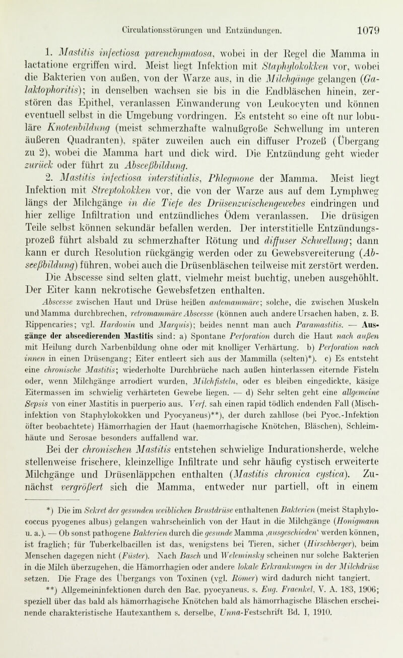 1. Mastitis infediosa farenehymatosa, wolici in diT Ki'gel die Mamma in lactatione ergriffen wird. Meist liegt Infektion mit StaphijMvH-en vor, wobei die Bakterien von anßen, von der Warze ans, in die Milrhfiiiiifie gelangen (Ga- laJdophoritig); in denselben wachsen sie bis in die J^jidljläsehen hinein, zer- stören das Epithel, veranlassen Einwanderung von Leukoej'ten und können eventuell selbst in die Umgebung v(n-dringen. Es entsteht so eine oft luu- lobu- läre Knote)il)iIdung (meist schmerzhafte walnußgroße Schwellung im unteren äußeren Quadranten), später zuweilen auch ein dift'user Prozeß (Übergang zu 2), wobei die Mamma hart und dick wird. Die pjitzündung geht wieder zurück oder führt zu Absceßbildmuj. 2. Mastitis infectiosa interstitialis, Phlegmone der Mamma. Meist liegt Infektion mit Streptokokken vor, die von der Warze aus auf dem Lymphweg längs der Milchgänge in die Tiefe des Drüsemivischengeiveles eindringen und hier zellige Infiltration und entzündliches Ödem veranlassen. Die drüsigen Teile selbst können selamdär befallen werden. Der interstitielle Entzündungs- prozeß führt alsbald zu schmerzhafter Kötung und diffuser Schwellung; dann kann er durch Resolution rückgängig werden oder zu Gewebsvereiterung {Ab- seefibildung) führen, wobei auch die Drüsenbläschen teilweise mit zerstört werden. Die Abscesse sind selten glatt, viehnehr meist buchtig, uneben ausgehöhlt. Der Eiter kann nekrotische Gewebsfetzen enthalten. Ahscesse zwischen Haut und Drüse lieißen anteniammäre; solche, die zwisclien Muslseln und Mamma durchbrechen, relromammäre Abscesse (können auch andere Ursachen haben, z.B. Eippencaries; vgl. Hardouin und Marquis); beides nennt man auch Paramastitis. ■— Aus- gänge der abscedierendeii Mastitis sind: a) Spontane Perforation durch die Haut nach außen mit Heilung durch Xarbenbildung ohne oder mit knolliger Verhärtung, b) Perforation nach innen in einen Drüsengang; Eiter entleert sich aus der ilammilla (selten)*), c) Es entsteht eine chronische Mastitis; wiederholte Durchbrüche nach außen hinterlassen eiternde Fistebi oder, wenn Milehgänge arrodiert wurden, Milchfisteln, oder es bleiben eingedickte, käsige Eitermassen im schwielig verhärteten Gewebe hegen. — d) Sehr selten geht eine allgemeine Sepsis von einer Mastitis in puerperio aus. Verf. sah einen rapid tödUch endenden Fall (Misch- infektion von Staphylokokken und Pyocyaneus)**), der durch zahllose (bei Pyoc.-Infektion öfter beobachtete) Hämorrhagien der Haut (haemorrhagische Ivnötchen, Bläschen), Schleim- häute und Serosae besonders auffallend war. Bei der chronischen Mastitis entstehen schwielige Indurationsherde, Avelche stellenweise frischere, kleinzellige Infiltrate und sehr häufig cystisch erweiterte Milchgänge und Drüsenläppchen enthalten {Mastitis chronica cijstica). Zu- nächst vergrößert sich die Mamma, entw^eder nur partiell, oft in einem *) Die im Sekret der gesunden weiblichen Brustdrüse enthaltenen Bakterien (meist Staphylo- coccus pyogenes albus) gelangen wahrscheinlich von der Haut in die Milchgänge (Honigmann u. a.). — Ob sonst pathogene Bakterien durch die gesunde Mamma ^ausgeschieden' werden können, ist fraglich; für Tuberkelbacillen ist das, wenigstens bei Tieren, sicher {Hirschberger), beim Menschen dagegen nicht (Fiister). Nach Ba.sch und Wekminskg scheinen nur solche Bakterien in die Milch überzugehen, die Hämorrhagien oder andere lokale Erkrankungen in der Milchdrüse setzen. Die Frage des Übergangs von Toxinen (vgl. Homer) wird dadiuxh nicht tangiert. **) Allgemeininfektionen durch den Bac. pyocyaneus. s. Eug. Fracnkel, V. A. 183, 1906; speziell über das bald als hämoiThagische Knötchen bald als hämorrhagische Bläschen erschei- nende charakteristische Hautexanthem s. dersellje, ZJwHa-Festschrift Bd. I, 1910.