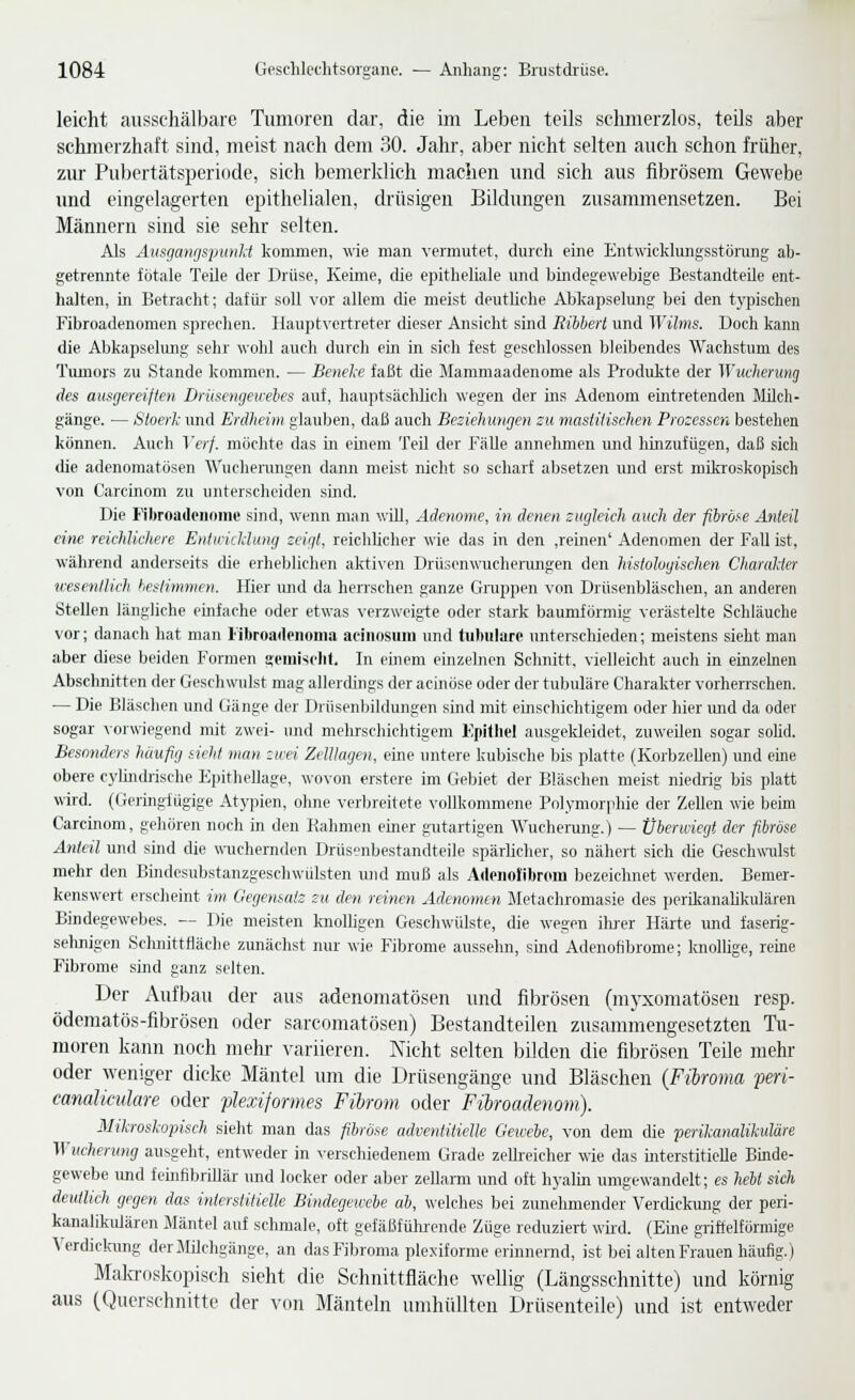 leicht ausschälbare Tumoren dar, die im Leben teils sclimerzlos, teils aber schmerzhaft sind, meist nach dem 30. Jahr, aber nicht selten auch schon früher, zur Pubertätsperiode, sich bemerklich machen und sich aus fibrösem Gewebe und eingelagerten epithelialen, drüsigen Bildungen zusammensetzen. Bei Männern sind sie sehr selten. Als Aiisgmifispunli kommen, wie man vermutet, durch eine Entwicklungsstörung ab- getrennte fötale Teile der Drüse, Keime, die epitheliale und bindegewebige Bestandteile ent- halten, in Betracht; dafür' soll vor allem die meist deutliche Abkapselung bei den tyjiischen Fibroadenomen sprechen. Haupt\'crtreter dieser Ansicht sind Ribbert und Wüms. Doch kann die Abkapselmig sehr wohl auch durch ein in sich fest geschlossen bleibendes Wachstum des Tumors zu Stande kommen. — Benele faßt che Mammaadenome als Produkte der Wucherung des ausgereiften Driiscngewebes auf, hauptsächhch wegen der ins Adenom eintretenden Müch- gänge. — Sioerh und Erdheim glauben, daß auch Beziehungen su masiilischen Prosessen bestehen können. Auch Verf. möchte das m emem Teil der fälle annehmen und hinzufügen, daß sich die adenomatösen AVuchenmgen dann meist nicht so scharf absetzen und erst mikroskopisch von Carcinom zu unterscheiden sind. Die Fibroadonome sind, wenn man will, Adenome, in denen zugleich, auch der fibros-e Anteil eine reichlichere Entwicliung zeigt, reichhcher wie das in den ,reinen' Adenomen der Fall ist, während anderseits die erheblichen aktiven Drüsenwucherungen den histologischen CItarulier wesentlich heslimmen. Hier und da herrschen ganze Grappen von Drüsenbläschen, an anderen Stellen längliche einfache oder etwas verzweigte oder stark baumförmig verästelte Schläuche vor; danach hat man libroailenoiiia aeinosuiu und tubuläre unterschieden; meistens sieht man aber diese beiden Formen aeinisclit. In einem einzelnen Schnitt, vielleicht auch in einzeken Abschnitten der Geschwulst mag allerdings der acinö.se oder der tubuläre Charakter vorherrschen. — Die Bläschen und Gänge der Drüsenbildungen sind mit einschichtigem oder hier und da oder sogar vorwiegend mit zwei- und mehrschichtigem Epithel ausgekleidet, zuweilen sogar soüd. Besonders häufig sieht man zwei ZelUagen, eine untere kubische bis platte (Korbzellen) und eme obere c)'lindj-ische Ejnthellage, wovon erstcre im Gebiet der Bläschen meist niedrig bis platt wird. (Geiingiügige Atypien, ohne verbreitete vollkommene Polymorphie der Zellen wie beim Carcinom, gehören noch in den Rahmen einer gutartigen Wucherung.) — Überwiegt der fibröse Anteil und sind die wuchernden Drüsenbestandteile spärlicher, so nähert sich die Geschwulst mehr den Bindesubstanzgeschwülsten ujid muß als Adeiiolibrom bezeichnet werden. Bemer- kenswert erscheint im Gegensatz zu den reinen Adenomen Metachromasie des perikanalikulären Bindegewebes. — Die meisten knolligen Geschwülste, die wegen ilu'er Härte und faserig- sehnigen Schnittfläche zunächst nur wie Fibrome ausselm, sind Adenofibrome; knollige, reme Fibrome sind ganz .selten. Der Aufbau der aus adenomatösen und fibrösen (myxomatöseu resp. ödematös-fibrösen oder sarcomatösen) Bestandteilen zusammengesetzten Tu- moren kann noch melir variieren. Nicht selten bilden die fibrösen Teile mehr oder weniger dicke Mäntel tmi die Drüsengänge und Bläschen {Fibroma peri- canaliculare oder plexiformes Fibrom oder Fibroadenom). MilrosUpisch sieht man das fibröse advenliiielle Gewehe, von dem die perikanalikuläre Wucherung ausgeht, entweder in verschiedenem Grade zellreicher wie das interstitielle Binde- gewebe und feinfibrUlär und locker oder aber zellarm und oft hyalin umgewandelt; es hebt sich deutlich gegen das interstitielle Bindegewebe ab, welches bei zunehmender Verdiclamg der peri- kanalikulären Mäntel auf schmale, oft gefäßfüluende Züge reduziert wh-d. (Eme griffelförmige Verdicfamg derMüchgänge, an das Fibroma plexiforme erinnernd, ist bei alten Frauen häufig.) Mala-oskopisch sieht die Schnittfläche wellig (Längsschnitte) und körnig aus (Querschnitte der von Mänteln umhüllten Drüsenteile) und ist entweder