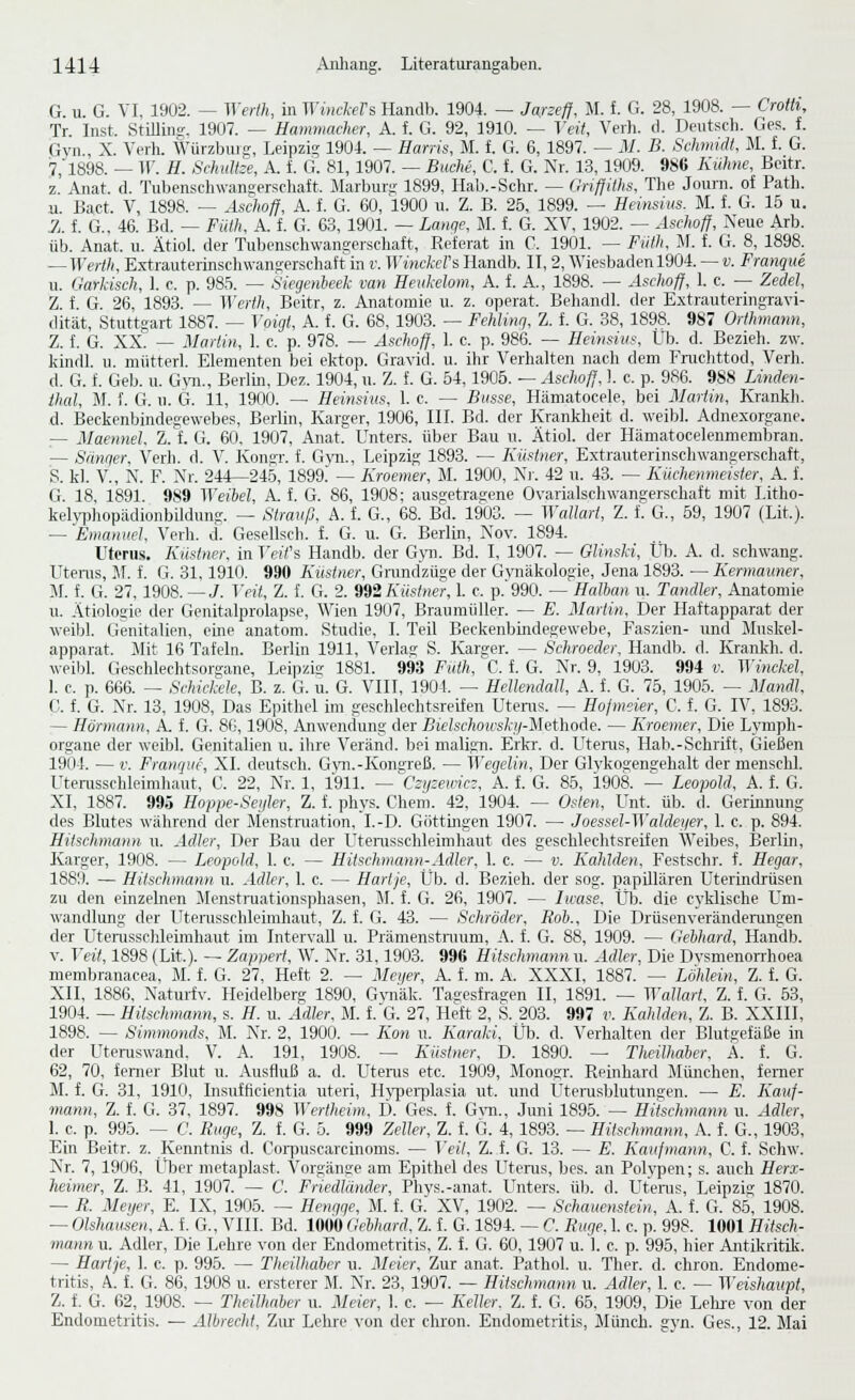 G. u. G. VI, 1902. — Werlh, in }Yi)ickers Handb. 1904. — Jarzeff, M. f. G. 28, 1908. — Crotti, Tr. Inst. StiUing. 1907. — Hamniacher, A. f. G. 92, 1910. — Veit, Verh. d. Deutsch. Ges. f. Gyn., X. Verh. Würzbuig, Leipzig 1904. — Harris, M. f. G. 6, 1897. — iJ. B. Schmidt, M. L G. 7, 1898. — ir. H. Schnitze, A. i G. 81, 1907. — Buche, C. f. G. Nr. 13, 1909. 986 Kühne, Beitr. z Anat. d. Tubenscliwangerschait. Marbur- 1899, Hab.-Schr. — (rrifjühs, The Journ. of Path. u. Bact. V, 1898. — Aschoff, A. f. G. 60, 1900 u. Z. B. 25, 1899. — Heinsius. M. f. G. 16 u. 1. f. G., 46. Bd. — Füth, A. f. G. 63, 1901. — Lanqe, M. f. G. XV, 1902. — Aschoff, Neue Arb. üb. Anat. u. Ätiol. der Tubenschwangerschaft, Referat in C. 1901. — Fiith, M. f. G. 8, 1898. — Wertli, Extrauterinschwangerschaft m v. WincM's Handb. IT, 2, Wiesbaden 1904. — v. Frangue u. Garkisch, 1. c. p. 985. — Siegenbeek van Heukelom, A. f. A., 1898. — Aschoff, I. c. — Zedel, Z. f. G. 26, 1893. — Werth, Beitr, z. Anatomie u. z. operat. Beliandl. der Extrauteringravi- dität, Stuttgart 1887. — Voigt, A. f. G. 68, 1903. — Fchlinq, Z. f. G. 38, 1898. 987 Orthmann, Z. f. G. XX. — Martin, 1. c. p. 978. — Aschoff, 1. c. p. 986. — Heinsius, Üb. d. Bezieh, zw. kindl. u. miitterl. Elementen bei elvtop. Gravid, u. ihr Verhalten nach dem Fruchttod, Verh. d. G. f. Geb. u. Gto., Berlin, Dez. 1904, u. Z. f. G. 54,1905. — Aschoff, 1. c. p. 986. 988 Linden- ihal, M. f. G. u. G. 11, 1900. — Heinsius, 1. c. — Busse, Hämatocele, bei Mariin, Krankh. ,d. Beckenbindegewebes, Berlin, Karger, 1906, III. Bd. der Krankheit d. weibl. Adnexorgane. — Maennel. Z.t G. 60. 1907, Anat. Unters, über Bau u. Ätiol. der Hämatocelenmembran. — Sänger, Verh. d. V. Konar. f. G\ii., Leipzig 1893. — Kiistner, Extrauterinschwangerschaft, S. kl. V., N. F. Nr. 244—24.5, 1899. — Kroemer, M. 1900, Ni'. 42 u. 43. — Küchenmeister, A. f. G. 18, 1891. 9S9 Weibel, A. f. G. 86, 1908; aus£ctras:ene Ovarialschwangerschaft mit Litho- kehrjjhopädionbüdung. — Strauß, A. f. G., 68. Bd. 1903. — Watlart, Z. f. G., 59, 1907 (Lit.). — Emanuel, Verh. d. Gesellsch. f. G. u. G. Berlin, Nov. 1894. Uterus. Küstner, in Teifs Handb. der G\ti. Bd. I, 1907. — Glinski, Üb. A. d. schwang. Utems, Jf. f. G. 31,1910. 990 Küsiner, Grandzüge der Gynäkologie, Jena 1893. — Kermaimer, M. f. G. 27,1908.—J. Veit, Z. f. G. 2. ^^Küstner, 1. c. p.'990. — HaUmn w. Tandler, Anatomie u. Ätiologie der Genitalprolapse, Wien 1907, Braumüller. — E. Martin, Der Haftapparat der weibl. Genitalien, eine anatom. Studie, I. Teil Beckenbindegewebe, Faszien- und Sluskel- apparat. Mit 16 Tafeln. Berlin 1911, Verlas S. Karger. — Schroeder, Handb. d. Krankh. d. weibl. Geschlechtsorgane, Leipzig 1881. 993 Futh, C. f. G. Nr. 9, 1903. 994 v. Winckel, 1. c. p. 666. — Schicfxle, B. z. G. u. G. VIII, 1901. — Hetlendall, A. f. G. 75, 1905. — Mandl, C. f. G. Nr. 13, 1908, Das E])ithel im geschlechtsreifen Uteras. — Hojmeier, C. f. G. IV, 1893. — Hörmann, A. f. G. 86,1908, i^iwendung der Bielschowskif-Mi.'ViMAe. — Kroemer, Die LvTuph- organe der weibl. Genitalien u. ihre Veränd. bei malign. Erkr. d. Uteras, Hab.-Schrift, Gießen 1904. — V. Franque, XL deutsch. G\ai.-Kongreß. — Wegelin, Der Glykogengehalt der menschl. Uterasschleimhaut, C. 22, Nr. 1, 1911. —^Czyzemci, A. f. G. 85, 1908. — Leopold, A. f. G. XI, 1887. 995 Hoppe-Seyler, Z. f. phys. Chem. 42, 1904. — Osten, Unt. üb. d. Gerümung des Blutes während der Menstruation, I.-D. Göttingen 1907. — JoesselAValdeyer, 1. c. p. 894. Hitschmann u. Ad]er, Der Bau der Uterasschleimhaut des geschlechtsreifen Weibes, I5erlin, Karger, 1908. — Leopold, 1. c. — Hitschmann-Adler, 1. c. — v. Kahlden, Festschr. f. Hegar, 1889. — Hitschmann u. Adler, 1. c. — Hartje, Üb. d. Bezieh, der sog. papillären Uterüidrüsen zu den einzelnen Menstraationsphasen, M. f. G. 26, 1907. — Iwase, Üb. die cyklische Um- wandlung der Uterusschleimhaut, Z. f. G. 43. — Schröder, Roh., Die Drüsenveränderangen der ütenisschleimhaut im Intervall u. Prämenstraum, A. f. G. 88, 1909. — Gebhard, Handb. V. Veit, 1898 (Lit.). — Zapmrf, W. Xr. 31,1903. 996 Hitschmann u. Adler, Die Dvsmenorrhoea membranacea, M. f. G. 27, Heft 2. — Meyer, A. f. m. A. XXXI, 1887. — Löhlein, Z. f. G. XII, 1886. Xatui-fv. Heidelberg 1890, Gjaiäk. Tagesfragen II, 1891. — Wallart, Z. f. G. 63, 1904. — Hitschmann, s. H. u. Adler. M. f.G. 27, Heft 2, S. 203. 997 v. Kahlden, Z. B. XXIII, 1898. — Simmonds, M. Nr. 2, 1900. — Kon u. Karaki, Üb. d. Verhalten der Blutgefäße in der Uteraswand. V. A. 191, 1908. — Küstner, D. 1890. — Theilhaber, A. f. G. 62, 70, ferner Blut u. Ausfluß a. d. Uter-us etc. 1909, Monogr. Reinhard München, femer M. f. G. 31, 1910, Insufficientia uteri, Hj'perplasia ut. und Uterusblutungen. — E. Kauf- mann, Z. f. G. 37, 1897. 99S Wertlieim, D. Ges. f. G\-n., Juni 1895. — Hitschmann u. Adler, 1. c. p. 995. — C. Rüge, Z. f. G. 5. 999 Zeller, Z. f. G. 4, 1893. — Hitschmann, A. f. G., 1903, Ein Beitr. z. Kenntnis d. Coi-puscarcinoms. — Veit, Z. f. G. 13. — E. Kaufmann, C. f. Schw. Nr. 7, 1906, Üljer metaplast. Vorgänge am Epithel des LTteras, bes. an Polypen; s. auch Herx- heimer, Z. B. 41, 1907. — C. Friedländer, Phys.-anat. Unters, ül). d. Uteras, Leipzig 1870. — R. Meyer, E. IX, 1905. — Hengge, M. f. G. XV, 1902. — Schauenstein, A. f. G. 85, 1908. — Olshaasen, A. f. G., VIII. Bd. lOÖO Gebhard, Z. f. G. 1894. — C. Rüge. 1. c. p. 998. 1001 Hitsch- mann u. Adler, Die Lehre von der Endometritis, Z. f. G. 60, 1907 u. 1. c. p. 995, hier Antikritik. — Hartje, 1. c. p. 995. — Theilhaber u. Meier, Zur anat. Pathol. u. Ther. d. chron. Endome- tritis, A. f. G. 86, 1908 u. ersterer M. Nr. 23, 1907. — Hitschmann u. Adler, 1. c. — Weishaupt, Z. f. G. 62, 1908. — Theilhaber u. Meier, 1. c. — Keller. Z. f. G. 65, 1909, Die Lehre von der Endometritis. — AlbrecM, Zur Lehre von der chron. Endometritis, Münch. gvn. Ges., 12. Mai