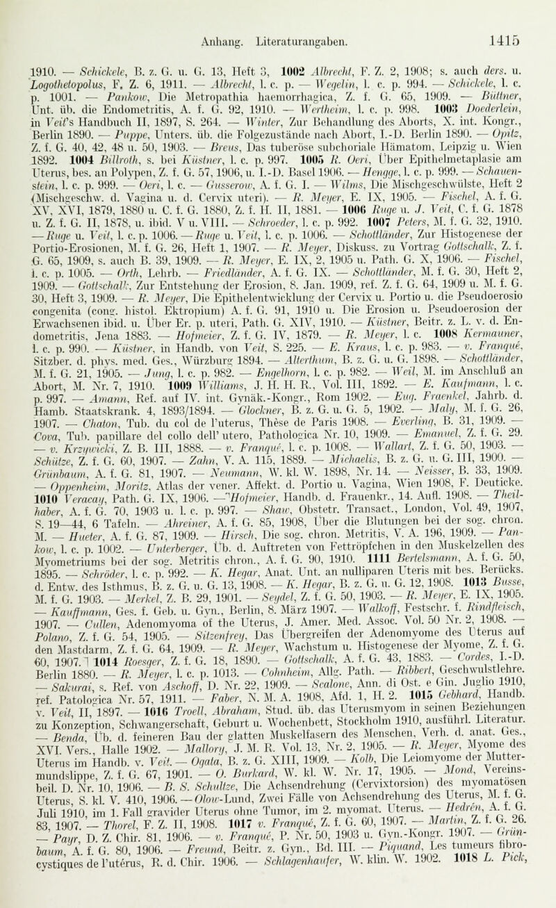 1910. — Schickele, B. z. (1. u. (i. 13, lieft :;, 1002 Albnchl, V. Z. 2, 1U()8; s. auch ders. u. 'Logothetopolus, V. Z. 6, 1911. — Albrecht, 1. c. p. — Wefielin, 1. e. p. 994. — Schickele, 1. c. p, lüül. — Pankow, Die Metropathia haemorrliagica, Z. f. Ci. 65, 1909. — Büttner, Unt. üb. die Endometritis, A. f. G. 92, 1910. — ^Xcrtlu■im, 1. r. \x 998. 1003 Doederlein, in Veifs Handbuch II, 1897, S. 264. — Winter, Zur Jiehaudluns des Al)orts, X. int. Kongr., Berlin 1890. — Puppe. Unters, üb. die Folgezustände nacli Al)ort, I.-D. Berlin 1890. — Opitz, 7j. i. G. 40, 42, 48 u. 50, 1903. — Breiis, Das tuberöse suliehoriale Hämatom, Leipzig u. Wien 1892. 1004 Billroth, s. bei Kiistncr, 1. e. p. 997. 10(»r, R. Ueri, Über Epithelmetaplasie am Uterus, bes. an Boh-pen, Z. f. G. 57,1906, u. I.-Ü. Basel 1906. — Hengrie, 1. e. p. 999. — Schauen- stein, 1. c. p. 999. — Oeri, 1. c. — OiL^seroiv, k. i. G. I. — }Yilms, Die Mischgeschwülste, Heft 2 <Mischgesch\v. d. Vagina u. d. Cervix nteri). — R. Meyer, E. IX, 1905. — Fischel, A. f. G. XV, XVI, 1879, 188Ö u. C. f. G. 1880, Z. f. IL II, 1881. — 100« Riicie n. J. Veit, C. i. G. 1878 u. Z. f. G. II, 1878, u. ibid. V u. VIII. — Schroeder, 1. e. p. 992. 1007 Peters, M. f. G. 32, 1910. — Rüge u. Veit. 1. c. p. 1006. —Riiqe u. Veit, 1. c. p. 1006. — Schottländer, Zur Histogenese der Portio-Erosionen, iL f. G. 26, Heft 1, 1907. — R. Mcijcr, Diskuss. zu Vortrag Gottschalk, Z. f. G. 65, 1909, s. auch B. 39, 1909. -- R. Meijcr. E. IX, 2, 1905 n. Path. G. X, 1906. — Fischel, l c. p. 1005. ~ Orth, Lelirb. — Friedländer, A. f. G. IX. — Schottlmider, M. f. G. 30, Heft 2, 1909: _ Gott'ichall: Zur Entstehunt;- der Erosion, 8. Jan. 1909, ref. Z. f. G. 64, 1909 u. M. f. G. 30, Heft 3, 1909. — R. Mei/er, Die Epithelentwicklung der Cervi-x u. Portio u. die Pseudoerosio congenita (con»-. histol. Ektropium) A. f. 0. 91, 1910 u. Die Erosion u. Pseudoerosion der Erwachsenen ibid. u. Über Er. p. uteri, Path. G. XIV, 1910. — Küstner, Beitr. z. L. v. d. En- dometritis, Jena 1883. — Hofmeier, Z. f. G. IV, 1879. — R. Meyer, 1. e. 1008 Kermauner, 1. c. p. 990. — Küstner. in Handb. von Veit, S. 225. — E. Kraus, 1. c. p. 983. — v. Franque, Sitzber. d. phvs. med. Ges., Würzburg 1894. — Alterthiim, B. z. Ci. u. G. 1898. — Schottländer, M. f. G. 21, 1905. — Jung, 1. c. p. 982. — Engelhorn, L c. p. 982. — Weil, M. im Anschluß an Abort-, M. Nr. 7, 1910. 1009 Williams, J. IL H. R., Vol. III, 1892. — E. Kaufmann, I. c. p. 997. — Amann. Ref. auf IV. int. G\mäk.-Kongr., Rom 1902. — Eug. Fraenkel, Jahrb. d. Hamb. Staatskrank. 4, 1893/1894. — 'Glockner, B. z. G. u. G. 5, 1902. — Maly, M. I. G. 26, 1907. — Chaton, Trrb. du col de Puterus, These de Paris 1908. — Everlmg, B. 31, 1909. — Cava, Tah. papilläre del coUo delP utero, Patholo2ica Nr. 10, 1909. — Emanuel. Z. f. G. 29. — V. Krzifwieki, Z. B. III, 1888. — v. Franque, 1. c. p. 1008. — Wcdlart, Z. f. G. 50, 1903. — Schutze, Z. f. G. 60, 1907. — Zahn, V. A. 115, 1889. — Michaelis, B. z. G. u. G. III, 1900. — Grünbaum, A. f. G. 81, 1907. — Neumann. W. kl. W. 1898, Nr. 14. -- Neuser, B. 33, 1909. — Oppenheim, Moritz. Atlas der vener. Affekt, d. Portio u. Vagina, Wien 1908, F. Deuticke. 1010 Veracay, Path. G. IX, 1906. —'Hofmcicr. Handb. d. Frauenkr., 14. Aufl. 1908. — Theil- haber, A. f. G. 70, 1903 u. 1. c. p. 997. — Shaw, Obstetr. Transact., London, Vol. 49, 1907, S 19—44 6 Tafeln. — Ahreiner, A. f. G. 85, 1908, Über die Blutungen bei der sog. chron. M — Hueter A f. G. 87, 1909. — Hirsch. Die sog. chron. Metritis, V. A. 196, 1909. — Pan- loiv 1 c p 1002 — Unterberger, Üb. d. Auftreten von Fettröpfchen in den Muskelzellen des Myometriums Ijei der soe. Metritis chron., A. f. G. 90, 1910. 1111 Bertelsmann, A. f. G. 50, 1895 _ Sehröder 1 c p.'992. — A'. Hegar, Anat. Unt. an nuUiparen Uteris mit bes. Berucks. d. Entw. des Isthmus, B. z. G. u. G. 13,1908. - K. Hegar, B. z. G. n. G. 12,1908. 1013 Arne, M. f. G. 1903. - Merkel. Z. B. 29, 1901. - Seydel, Z. f. G. 50, 1903. - R. Meqer.E IX, 1905. — Kauffmann, Ges. f. Gel,, u. Gyn., Berlhi, 8. März 1907. - Walkoff, Festschn f. l^^ndfleisch, 1907. _ Culhn, Adenomyoma of the Uterus, L Amer. Med. Assoc. Vol. 50 Xr. 2 1908. — Polano Z f G 54, 1905. — Sitzenfrey, Das Übergreifen der Adenomyome des Utenis auf den IListdarm, Z. f. G. 64, 1909. — R. Meyer, Wachstum u. Histogenese der Myome Z. t. G. €0, 1907.1 1014 Roesger, Z. f. G. 18, 1890. - Gottsehalk, A. f. G. 43, 1883. - Cordes.J.-D. Berlin 1880. - R. Meyer, L c. p. 1013. - Cohnheim, Allg. Path. - i?j66crt, Gescbwulstlehre — Sakurai, s. Ref. von A.schoff, D. Nr. 22, 1909. - Scalone, Ann di Ost e Gm. Juglio 1910, ref. Patolo'nca Nr. 67, 1911. - Faber, N. M. A. 1908, Afd. 1, H. 2. im Gehlmnl. Handb. V Veit II 1897 — 1010 Troell, Abraham, Stud. üb. das Utcrusmyom m seinen Beziehungen zu Konzeption, Schwangerschaft, Gelnirt u. Wochenljett, Stockholm 1910 austührl. Literatur. — Benda, Üb. d. feineren Bau der glatten Muskelfasern des Menschen, Verh. d. anat. Ges., XVI Vers Halle 1902. - Mallorg, J. M. R. Vol. 13, Nr. 2, 1905. - R. Meyer, Myome des Uterus im Handb. v. Veit. - Ogata. B. z. G. XIII, 1909. - Äo/t Dte Leiomyome f]«'Mu t^r- mundslippe, Z. f. G. 67, 1901. - 0. Burkard, W. kl. W. Nr. 17, 1905. -Mond, Verems- beil D Nr 10 1906. — B. S. Schultzc, Die Achsendrehung (Cervixtorsion) des myomatosen Utenis' S kl V. 410, 1906. —OZo»'-Lund, Zwei FäUe von Achsendrehimg des Uterus, M. f. G. Juli 1910, im I.Fall CTavider Utems ohne Tumor, im 2. myomat. Utenis. — Hedren, At.(j. 83 1907. - Thorel, F. Z. II, 1908. 1017 v. Franqiw, Z. f. G. 60, 190-. - ^'^^arl'n.J'- i- t^- 26. — Paw D Z Chir. 81, 1906. - v. Franque, P. Nr. 50, 1903 u. Gyn.-Kongr. 1907. - Grim- lanmfk. f. G.' 80, 1906. - Freund, Beitr. z. Gyn., Bd. I- - .«'\ff- Les tuineurs fibro- cystiques de Futenis, R. d. Chir. 1906. — Schlagenhaufer, ^\.klm. ^^. 1902. 1018 L. Pick,