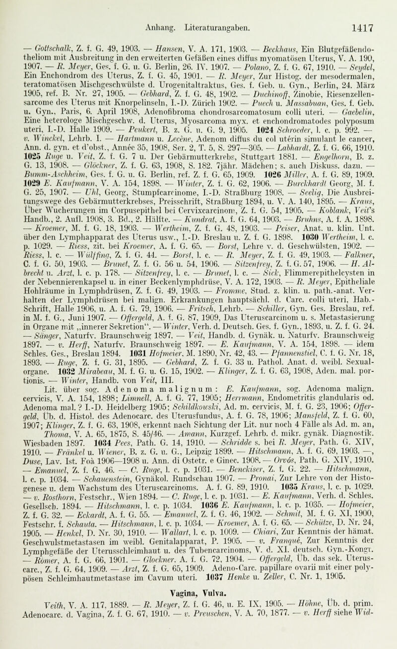 — Goitschalk, Z. f. G. 49, 1903. — Hansen, V. A. 171, 1903. ^ Beckham, Ein Blutgefäßendo- theliom mit Ausbreitung in den erweiterten Gefäßen eines diffus niyoniatüsen Utei-us, V. A. 190, 1907. — B. Meyer, Ges.'f. G. u. G. Berlin, 26. IV. 1907. — Polano, Z. f. G. 67, 1910. — Seydel, Ein Enchondrom des Uterus, Z. f. G. 45, 1901. — E. Meijer, Zur Histog. der mesodermalen, teratoniatösen Miscligeschwülste d. Urosenitaltralftus, Ges. f. Geb. u. Gyn., Berlin, 24. März 1906, ref. B. Nr. 27, 1905. — Gehhard, Z. f. G. 48, 1902. — Diichinoff, Züiobie, Riesenzellen- sarconie des Uterus mit Ivnorpelinseln, I.-I). Züricli 1902. — Piiechu. Massabuan, Ges. f. Geb. u. Gyn., Paris, 6. April 1908, Adcnofibroma chondrosarcomatosum colli uteri. — Gaebelin, Eine heterologe Miscbgeschw. d. Utenis, Myosarcoma inyx. et enchondromatodes polyposum uteri, I.-D. Halle 1909. — Pevkerf, B. z. G. u. G. 9, 1905. 1024 Schrocder, 1. e. p. 992. — V. Winckel, Lelirb. I. — Harimann u. Lecene, Adenom diffus du col uterin simulant le Cancer, Ann. d. g^. et d'obst., Annee 35, 1908, Ser. 2, T. 5, S. 297—305. — Lahhardt. Z. f. G. 66,1910. 1025 Ruqe u. Veit, Z. f. G. 7 u. Der Gebärmutterkrebs, Stuttgart 1881. — Engelhorn, B. z. G. 13, 1908. — Glöckner, Z. f. G. 63, 1908, S. 182. 7jähr. Mädchen; s. auch Diskuss. dazu. — Bnmm-Afchheim, Ges. f. G. u. G. Berlin, ref. Z. f. G. 66, 1909. 1026 Miller, A. f. G. 89, 1909. 1029 E. Kaufmann, V. A. 164, 1898. — Winter, Z. f. G. 62, 1906. — Burckhardt Georg, M. f. G. 26, 1907. — Uhl, Georg, Stumpfcarririome, I.-D. Straßlnirg 1908. — Seelig. Die Ausbrei- tmigswege des Gebärniutterkrebses, Preisschrift, Straßburg 1894, u. V. A. 140, 1895. — Kraus, Über Wucherungen im Corpusepithel bei Cervixcarcinon!, Z. f. G. 54, 1906. — Koblank, Veit's Handb., 2. Aufl.''l908, 3. Bd., 2. Hälfte. — Kundrat, A. f. G. 64,1903. — Bnihns, A. f. A. 1898. — Kroemer, M. f. G. 18, 1903. — Wertheim, Z. f. G. 48, 1903. ^ Peiser, Aiiat. u. klin. Unt. über den Lymphapparat des Uterus usw., I.-D. Breslau u. Z. f. G. 1898. 1030 Weriheim, 1. c. p. 1029. — Riess, zit. bei Kroemer, A. f. G. 66. — Borst, Lehre v. d. Geschwülsten, 1902. — Riess, 1. c. — Wülffino, Z. f. G. 44. — Borst, 1. c. — R. Meyer, Z. f. G. 49,1903. — Falkner, C. f. G. 50, 1903. — Brunei, Z. f. G. 66 u. 64, 1906. — Sitzenjrey, Z. f. G. 57, 1906. — H. AI- brecht u. Arzt, 1. c. p. 178. — Sitzenfrey, 1. c. — Brunei, 1. c. — Sick, Flimmerepithelcysten in der Nebennierenkapsel u. in einer Beckenlymphdrüse, V. A. 172,1903. — R. Meyer, Epitheliale Hohhäume in Lymphdrüsen, Z. f. G. 49, 1903. — Fromme. Stud. z. klin. u. path.-anat. Ver- halten der Lj'mphdrüsen bei malign. Erkrankungen hauptsächl. d. Carc. colli uteri, Hab.- Schrift, Halle 1906. u. A. f. G. 79, 1906. — Fritsch, Lehrb. — Schiller, Gyn. Ges. Breslau, ref. in M. f. G., Juni 1907. — Offergeid, A. f. G. 87, 1909, Das Uteniscarcinom u. s. Metastasiening in Organe mit ,,mnerer Sekretion. — Winter, Verh. d. Deutsch. Ges. f. Gyn., 1893. u. Z. f. G. 24. — Sänger, Naturfv. Braunschweig 1897. — Veit, Handb. d. Gynäk. u. Naturfv. Braunschweig 1897. — V. Herff, Naturfv. Braunschweig 1897. — E. Kaufmann, V. A. 154, 1898. — idem Schles. Ges., Breslau 1894. 1031 Hofmeier. M. 1890, Nr. 42, 43. — Pfannenstiel, C. f. G. Nr. 18, 1893. — Rüge, Z. f. G. 31, 1896. — Gehhard, Z. f. G. 33 u. Pathol. Anat. d. weibl. Sexual- organe. 1032 Mirabeau, M. f. G. u. G. 16, 1902. — Kliyiger, Z. f. G. 63, 1908, Aden. mal. por- tionis. — Winter, Handb. von Veit, III. Lit. über sog. Adenoma malignum: E. Kaufmann, sog. Adenonia malign. cervicis, V. A. 164, 1898; Limnell, A. f. G. 77, 1905; Herimann, Endometritis glandularis od. Adenoma mal? I.-D. Heidelberg 1906; Schildkowski, Ad. m. cervicis, M. f. G. 23, 1906; Offer- geld, Vh. d. Histo!. des Adenocarc. des Uterosfundus, A. L G. 78, 1906; Mantfeld, Z. f. G. 60, 1907; Klinger, Z. f. G. 63, 1908, erkennt nach Sichtung der Lit. nur noch 4 Fälle als Ad. m. an, Thoma, V. A. 65, 1876, S. 45/46. — Amann. Kurzgef. Lehrb. d. niikr. gynäk. Diagnostik. Wiesbaden 1897. 1034 Pecs, Path. G. 14, 1910. — Schridde s. bei R. Meyer, Path. G. XIV, 1910. — Frunkel u. Wiener, B. z. G. u. G., Leipzie 1899. — Hitschmann, A. f. G. 69, 1903. —, Düse, Lav. Ist. Foä 1906—1908 u. Ann. di Ostetr. e Ginec. 1908. — Orvös, Path. G. XIV, 1910. — Emanuel, Z. f. G. 46. — C. Rvge, 1. c. p. 1031. — Benckiser, Z. f. G. 22. — Hitschmann, 1. c. p. 1034. -- Schauenstein, Gynäkol. Rundschau 1907. — Pronai, Zur Lehre von der Histo- genese u. dem Wachstum des Utemscarcinoms. A. f. G. 89, 1910. 1035 Kraus, 1. c. p. 1029. — V. Posthorn, Festschr., Wien 1894. — C. Rvge, 1. c. p. 1031. — E. Kaufmann. Verh. d. Schles. Gesellsch. 1894. — Hitschmann. 1. c. p. 1034. 1036 E. Kaufmann, 1. c. p. 1036. -- Hofmeier, Z. f. G. 32. — Eekardt, A. f. G. 56. — Emanuel, Z. f. G. 46, 1902. — Schmit, M. f. G. XI, 1900, Festschr. f. Schauta. — Hitschmann, 1. c. p. 1034. — Kroemer, A. f. G. 66. — Schütze, D. Nr. 24, 1905. — Henkel. D. Nr. 30, 1910. — Wallart, 1. c. p. 1009. — Chiari, Zur Kenntnis der hämat. Geschwulstmetastasen im weibl. Genitalapparat, P. 1906. — v. Franqiie, Zur Kenntnis der Lymphgefäße der Utemsschleimhaut u. des Tubencarcinoms, V. d. XI. deutsch. Gyn.-Kongi. — Römer, A. f. G. 66, 1901. — Glockner. A. f. G. 72, 1904. — Offergeid, Üb. das sek. Uterus- carc, Z. f. G. 64, 1909. — Arzt, Z. f. G. 65, 1909. Adeno-Carc. papUlare ovarü mit einer poly- pösen Schleimhautmetastase im Cavum uteri. 1037 He^ike u. Zeller, C. Nr. 1, 1906. Vagina, Vulva. Veith, V. A. 117, 1889. — R. Meyer, Z. f. G. 46, u. E. IX, 1906. — Höhne, Üb. d. prim. Adenocarc. d. Vagina, Z. f. G. 67, 1910. — v. Prevschen, V. A. 70, 1877. — v. Herff siehe Wid-