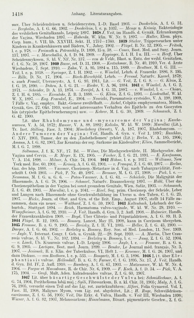 mer. Über Scheidendrüsen u. Scheidencysten, I.-D. Basel 1903. — Boederlein, A. f. G. 31. — Bergholm, A. t. G. 66, 1902. — Doederlein. 1. e. p. 1037. — Menge u. Krönig, Bakteriologie des weiblichen Genitalkaiials, Leipzig 1897. 1038 J. Veit, im Handb. d. Gynäk. Erlaankungen der Va-ina, Wiesbaden 1897. — Haberda. W. klin. W. Nr. 9, 1897. — Malier, Elem. phys. Corp. luim., t. VIL üb. XXVIII, Sekt. II, 1757—1760. 1039 Sticler. Tripperseuclien unter Kindern in Krankenhäusern und Bädern, V., Jahrg. 1902. — Flügel, B. Nr. 12,1905. — Fritsch, 1 c. p. 978. — Freimulh u. PetriiscU-ii, D. 1898, 15 u. 38. — Cones, Bost. Jled. and Surg. Jqum. 137, 1897. — V. Marschalkö, A. f. V. 94, 1909. — Eppinger, Z. f. IL I u. III. — v. Herff, Über Scheidenmvkosen, S. kl. V. NF. Nr. 137. — vm de Velde, Blast, u. Entz. der weibl. Genitalien, C f G. Nr.38, 1907. 1040 Busse, rei. D. 31, 1908. —Kretschmar, B. Nr. 40, 1910, Ver. d. Ärzte Wiesbadens, 7. Sept. 1910. — Zolin, V. A. 95, 1884 u. 116, 1889. — Beuitner, M. f. G. III. — Teil, 1. e. p. 1038. — Springer, Z. 1 H. 1902. — v. Winckel, Lehrb. d. Frauenki-. 1886, S. 195. — Rille, D. Nr. 17, 1904. — Birch-Hirschfeld. Lehrb. — Freund, Naturfv. Kassel, 1878; s. auch FrmM, Uteruscyste, A. f. G. 93, 1911, Lit. — G. Veit, Z. f. G. 8. — G. Klein, Z. i. G. 18, 1890. — Dohrn, A. f. G. 21. — Rieder, V. A. 96, 1884. 1041 v. Winckel, A. i G. 2, 1871. — Schröder, D. A. 13, 1874. — Zweifel, A. l G. 31, 1887. — v. Winckel. 1. c. -- Chian, Z. f. H. 6, 1885. — Eisenlohr, Z. B. 3, 1888. — G. Klein, Z. f. G., 1891. — Lindenthal, W. kl. W. X, 1897. — Eng. Fraenkel, E., 1904. — Nowicki, Pneumatosis cystoides, V. A. 198. 1909, 7 Fälle V. Vag. emphys. Bakt.-Genese zweifelhaft. — Aichel, Colpitis eraphysematosa, Münch. G\Tiäk, Ges. 27. Okt.' 1910, weist auf interessantes Verhalten des Epithels zu den Gascysten hin (at3']3ische Epithelwucherangen) usw. — Kehrer. M. i. G. 30, 1909. — Schmauch, Z. f. G. 42. 1900. Lit. über R h a b d o m v o ni e und - m y o s a r c o m e der Vagina: Kasche- warowa, V. A. 54, 1872; Hauser, V. A. 88, 1882; Kolisko, W. kl. W. 1889; Mamllaz (Lit.), Tr. Inst. Saning, Fase. 3, 1904; Mönckeherg (Sweet), V. A. 187, 1907, Rhabdomyom. — Andere Tumoren der Vagina : Teil, Handb. d. Gyn. y. Veit 1, 1897; Raschkes, C. XIV, 1903, Tumor, der zu den ,EndotheHomen' gehört (Lit.); Berka. V. A. 185, 1906; Amann, A. f. G. 82,1907, Zur Kenntnis der sog. Sarkome im lündesalter; Alie», Sammelbericht, M. f. G. 7, 1898. Soltmann, J. f. K. NF., 17. Bd. — Wilms, Die Mischgeschwülste, IL Mischgeschw. der Vagina und Cen-ix. — R. Meyer, E. IX, 1905. — Fischer, Z. f. G. 21, 1891. — E. Kaufmann, V. A. 154, 1898. — Milner, A. Chir. 74, 1904. 1042 Höhne, 1. c. p. 1037. — Williams, New York med. Rec. 60,1901. — Krönig, A. f. G. 63, 1901. — v. Franque, Z. f. G. 60,1907. — Reclvs, Gaz. des höp. 1888. — Vassmer, Chorionep.-Metastase in d. Vag. nach Tubargravidität, Fest- schrift f. Orth 1903. — Pick, P. Nr. 49, 1897. — Brenner, M. 1 G. 27, 1908. — Pick, 1. c. — Neumann, M. f. G. u. G. 6. — Poten-Vassmer, A. f. G. 61. — Schickele, Die Malignität der Blasenmole, A. 1. G. 78, 1906. — Schmort, Naturfv. Braunschweig 1897. — Hühl, Über das Chorionepitheliom in der Vagina bei sonst gesundem Genitale, Wien, Safär, 1903. — Schmauch, Z. f. G. 49, 1903. — Marullaz, 1. c. p. 1041. — Risel, Sog. prim. Chorionep. der Scheide, Leber und Lungen nach Blasenmole ohne Geschwulstbildung im LTtenis u. den Tuben, C. f. G. 23, 1907. — Hicks, Joum. of Obst, and Gyn. of the Brit.^Emp., August 1907, stellt 14 Fälle zu- sammen, dazu ein neuer. — Walthard, Z. f. G. 59, 1907. 1043 Kaltenbach, Lehrbuch der Ge- burtsh., Stuttgart 1894. — Reich, Haematoma \iüvo-vaginale, W. kl. W. Nr. 29, 1910. — Wimpfheimer, A. t. G. 92,1910. — J. Veit, Handb. d. Gjm. 3, 2. Aufl. 1908. —Hofmeier, Handb. der Frauenkrankheiten 1908. — Boyd, Über Clitoris- und Präputialdrüsen, A. f. G. 89. H. 3. 1044 Flügel, B. 12, 1905. — Bonney, Lancet, May 23, 1908, kann in Carcinom übergehen. 1045 Fromme, B. z. G. 9, 1905. — Breisky. Z. f. H. VI, 1885. — Heller, Z. f. G. 43, 1900. -- Darger, A. f. G. 66, 1902. — Berkeley u. 'Bonney, Rov. Soc. of Med. London, 11. Nov. 1909. — Jayle, V. Internat. Congr. f. Geb. u. Gynäk. 22.-28. Sept. 1910. — A. Martin, Über Crau- rosis x-ulvae, S. kl. V., Nr. 102, 1894. — Berkeley u. Bonney, 1. c. — Junq, Z. f. G. 52, 1904. — V. Linck, Üb. Kraurosis vulvae, I.-D. Leipzig 1906. — .Joyle, 1. c. — Fromme, B. z. G. u. G. 9, 1905. — Lartigau, Bost. med. Journ. 1899. — Bender, Le Journal med. francjais, Nr. 3, 1907. — Jesionek, B. z. KUn. der Tuberk-ulose. VI, Heft 1. — Kroemer, M. f. G. 26, 1907, imd dazu Diskuss. — von Rosthorn, 1. c. p. 533. — Bongartz, M. f. G. 3,1896. 1046 L i t. über Ele- phantiasis vulvae. Hellendall, B. z. G. 8; Famer, C. f. G. 1895, Nr. 17, J. Veit, Handb. d. Gyn. Bd. IV, 2. Aufl. 1910. — Bamberg, A. f. G. 67, 1903. — Matsenauer, W. kl. W. Nr. 4, 1904. — Forgue et Massabuaa, R. de Chir. Nr. 6, 1909. — F. Koch, A. f. D. 34. — Pick, V. A. 175, 1904. — Groß, Mult. Aden, hidradenoides \Tilvae, Z. f. G. 60, 1907. 1047 Lit. über bösartise Geschwülste der Vulva bei: Schmidlechner, A. f. G. 74, 1904, Perithelioma labil maj.; Syili, Fibrosarkom, B. z. kl. Chir. 31, 1905; Maly, A. f. G. 76, 1905, versucht einen Teil auf das Lig. rot. zurückzuführen; Alfieri, Folia GynaecoL Vol. I, Fase. II, 1908, Malignes Myom, vom Lig. rot. abgeleitet, Lit.; H. Rüge, Schweißdrüsen- carcinome, Z. f. G. 66, 1905; T'ci^ Die Erkr. d. Vulva, Handb. v. Veit III, Wiesbaden 1898; Wiener, A. f. G. 82, 1907, Melanosarkom; Hinseimann, Bösart. pigmentierte Geschw., Z. f. G.