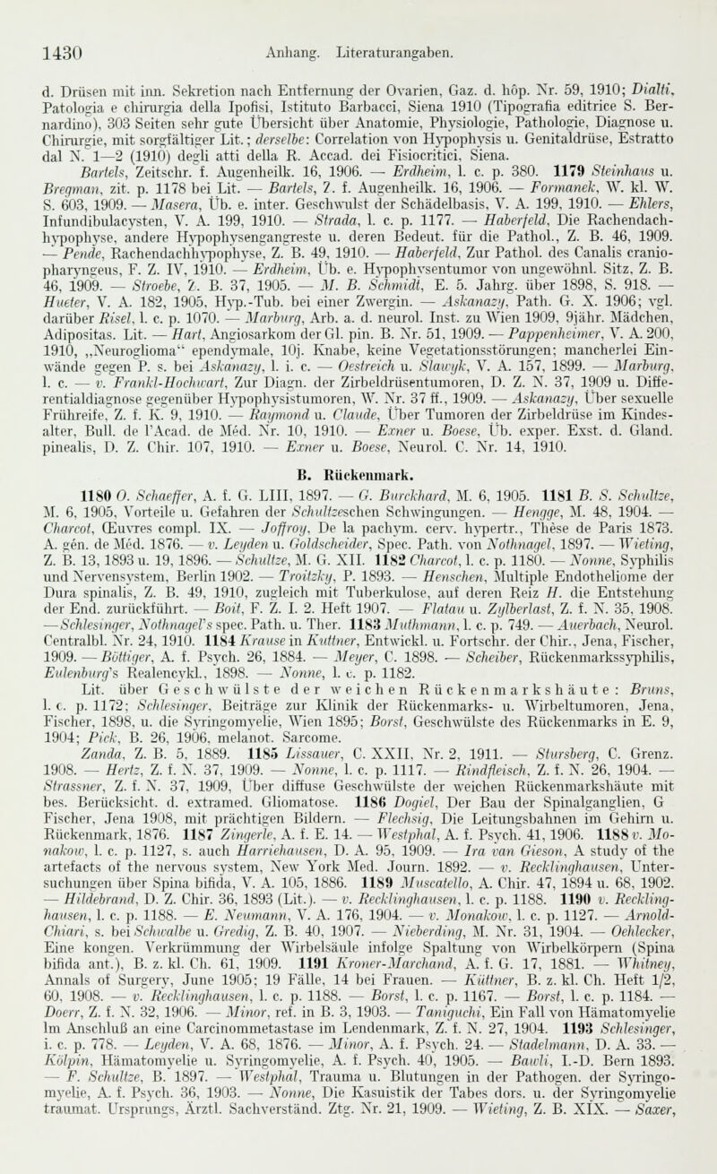 d. Drüsen mit inn. Sekretion nach Entfernung der Ovarien, Gaz. d. höp. Xr. 59, 1910; Dialti, Patologia e chiitirgia della Ipofisi, Istituto Barbacci, Siena 1910 (Tipografia editrice S. Ber- nardino), 303 Seiten sehr gute Ltlaersicht über Anatomie, Physiologie, Pathologie, Diagnose u. Chirurgie, mit sorgfältiger Lit.; derselbe: Correlation von H)'i)oph3-sis u. Genitaldrüse, Estratto dal N. 1—2 (1910) desH atti della R. Accad. dei Fisiocritici. Siena. Barieis, Zeitschr.'f. Augenheilk. 16, 1906. — Erdheim, l c. p. 380. 1179 Steinhaus u. Bregman, zit. p. 1178 bei LitT — Barieh, 7. f. Aiigenheilk. 16, 1906. — Fonnanek, W. kl. W. S. 603, 1909. — Masera, Üb. e. inter. Geschwulst der Schädelbasis, V. A. 199. 1910. — Ehlers, Infundibulacysten, V. A. 199, 1910. — Strada, 1. c. p. 1177. — Haierfeld, Die Rachendach- h'i'pophvse, andere H\i3ophysengangreste u. deren Bedeut. für die Pathol., Z. B. 46, 1909. — Pende, Rachendachln-pophyse, Z. B. 49, 1910. — Haberfeld, Zur Pathol. des Canalis cranio- phaiynseus. F. Z. IV, 1910. — Erdheim, Üb. e. H\'pophvsentumor von ungewöhnl. Sitz, Z. B. 46, 1909. — Siroehe, 2. B. 37, 1905. — M. B. Schmidt, E. 5. Jahrg. über 1898, S. 918. — Hueier, V. A. 182, 1905. H^•p,-Tub. bei einer Zwergin. — Askanasii^, Path. G. X. 1906; vgl. darüber Risel, 1. c. p. 1070. — Marbvrg, Arb. a. d. neurol. Inst, zu Wien 1909, 9iähr. Mädchen, Adipositas. Lit. — Hart, Angiosarkom der Gl. pin. B. Xr. 61. 1909. — Pappenheimer, V. A. 200, 1910, „Neuroglioma ependymale, lOj. Knabe, keine Vegetationsstörungen; mancherlei Ein- wände gegen P. s. bei Askanauj. 1. i. c. — Oestreich u. Slaiiijk. V. A. 157, 1899. — Marburg, 1. c. — V. Frankl-Hochirart, Zur Diasn. der Zirljeldrüsentumoren, D. Z. N. 37, 1909 u. Diffe- rentialdiagnose gegenüber Hj'jwphysistumoren, W. Xr. 37 ff., 1909. — Askanasy, Über sexuelle Frühreife, Z. f. K. 9, 1910. — Raymond u. Claude. Ülaer Tumoren der Zirbeldrüse im Kindes- alter. Bull, de l'Acad. de Med. Xr. 10, 1910. — Einer u. Boese. Üb. exper. Exst. d. Gland. pinealis, D. Z. Chir. 107, 1910. — Exner u. Boese, Xeurol. C. Xr. 14. 1910. 6. Rückenmark. 1180 0. Schaefjer, A. f. G. LIII, 1897. — G. Burckhard, M. 6, 1905. 1181 B. S. Schultze, iL 6, 1905. Vorteile u. Gefahren der Schultze%e\\en Schwingungen. — Hengge, JI. 48, 1904. — Charcot, CEu\Tes compl. IX. — Jofjroy, De la pachym. cerv. h}-pertr., These de Paris 1873. A. Ken. de Med. 1876. — v. Lei/den u. Goldscheider, Spec. Path. von Nothnagel, 1897. — Wieting, Z. B. 13, 1893 u. 19, 1896. — Schultze, M. G. XII. 1182 Charcot, 1. c. p. 1180. — Nonne, Syphilis und Xervensystem, Berlin 1902. — Troitzky. P. 1893. — Henschen, Multiple Endotheliome der Dura spinalis, Z. B. 49. 1910, zugleich mit Tuberkulose, auf deren Reiz H. die Entstehung der End. zurückführt. — Boit, F. Z. I. 2. Heft 1907. — Flatau u. Zißberlast, Z. f. X. 35, 1908. —Schlesin{ier, NothnageVs spec. Path. u. Ther. 1183 Muthmann, 1. c. p. 749. — Auerbach, Xeurol. Centralbl. Xr. 24,1910. 1184 Krause in Kutiner, Entwickl. u. Fortschr. der Chir., Jena, Fischer, 1909. — Büttiger, A. f. Psych. 26, 1884. — Meyer, C. 1898. — Scheiber, Rückenmarkssyphilis, Eulenburg's Realencykl., 1898. — Nonne, 1. u. p. 1182. Lit. über Geschwülste der weichen Rückenmarkshäute: Bruns, 1. c. p. 1172; Schlesinger, Beiträge zur Klinik der Rückenmarks- u. Wirbeltumoren, Jena, Fischer, 1898, u. die Svringomyelie, Wien 1895; Borst, Geschwülste des Rückenmarks in E. 9, 1904; Pick, B. 26, 19Ö6. mela'not. Sarcome. Zanda. Z. B. 5, 1889. 1185 Lissauer, C. XXII. Xr. 2, 1911. — Stursherg, C. Grenz. 1908. -^ Hertz, Z. f. X. 37, 1909. ^ Nonne, 1. c. p. 1117. — Rindfleisch, Z. f. X. 26, 1904. — Strassner, Z. f. X'. 37, 1909, Über diffuse Geschwülste der weichen Rückenmarkshäute mit bes. Berücksicht. d. extramed. Gliomatose. 1186 Dogiel, Der Bau der Spinalganglien, G Fischer, Jena 1908, mit prächtigen Bildern. — Flechsig, Die Leitungsbahnen im Gehirn u. Rückenmark, 1876. 1187 Zim/erle, A. f. E. 14. — Westphal, A. f. Psych. 41,1906. 1188 v. Mo- nakow, 1. c. p. 1127, s. auch Harriehausen, D. A. 95, 1909. — Ira van Gieson, A study of the artefacts of the nervous svstem, Xew York Med. Journ. 1892. — i\ Recklinghausen, L^nter- suchungen über Spina bifida, V. A. 105, 1886. 1189 Muscaiello, A. Chir. 47, 1894 u. 68, 1902. — Hildebrand, D. Z. Chir. 36. 1893 (Lit.). — v. Recklinghausen, 1. c. p. 1188. 1190 i. Reckling- hausen, 1. c. p. 1188. — E. Neumann, V. A. 176, 1904. — v. Moymkow, 1. e. p. 1127. — Arnold- Chiari, s. hei Schwalbe u. Gredtg, Z. B. 40, 1907. — Nieberding, M. Xr. 31, 1904. — Oehlecker, Eine kongen. Verki'ümmung der Wirbelsäule infolge Spaltung von Wirbelkörpem (Spina bifida antO, B. z. kl. Cli. %!, 1909. 1191 Kroner-Marchand, A. f. G. 17, 1881. — ^yhitney. Annais of Surgerv, June 1905; 19 Fälle, 14 bei Frauen. — Küttner, B. z. kl. Ch. Heft 1/2. 60, 1908. — V. Recklinghausen, l. c. p. 1188. — Borst, 1. c. p. 1167. — Borst, 1. c. p. 1184. — Doerr, Z. f. X. 32, 1906. — Minor, ref. in B. 3, 1903. — Taniguchi, Ein Fall von Hämatomyelie Im Anschluß an eine Carcinommetastase im Lendenmark, Z. f. X. 27, 1904. 1193 Schlesinger, i. c. p. 778. — Leyden, V. A. 68, 1876. — Minor, A. f. Psych. 24. — Stadelmann, D. A. 33. — Kölpin, Hämatomyelie u. Syringomyelie, A. f. Psych. 40, 1905. — Bawli, I.-D. Bern 1893. — F. Schultze, B. 1897. — Westphal, Trauma u. Blutungen in der Pathogen, der S}Tingo- myelie, A. f. Psych. 36, 1903. — Nonne, Die Kasuistik der Tabes dors. u. der Syringomyelie traiunat. Ursprungs, Ärztl. Sachverstand. Ztg. Xr. 21, 1909. — Wieting, Z. B. XfX. — Saxer,