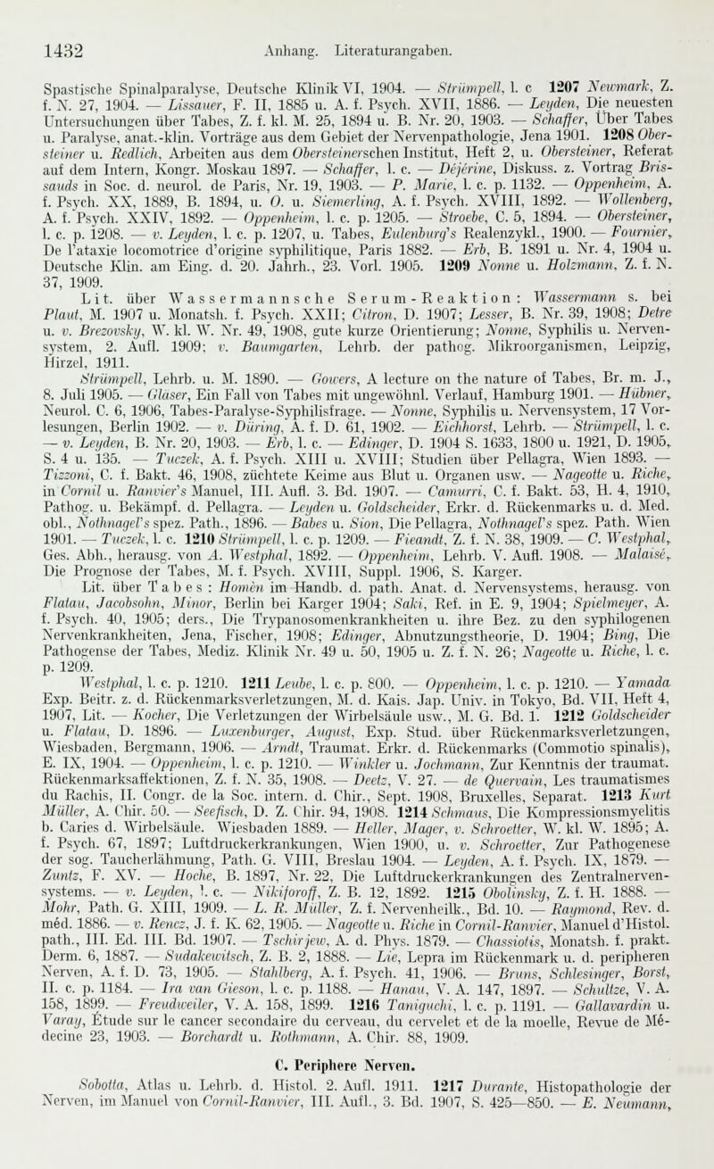 Spastische Spinalparalyse, Deutsche Klinik VI, 1904. — Strümpell, 1. c 1207 Newmarh Z. f. N. 27, 1904. — Lissauer, F. II, 1885 u. A. f. Psych. XVII, 1886. — Leijden, Die neuesten Untersuchungen über Tabes, Z. i Id. M. 25, 1894 u. B. Nr. 20, 1903. — Schaffer, Über Tabes u. Paralyse, anat.-klin. Vorträge aus dem Gebiet der Tvervenpathologie, Jena 1901. 1208 Oher- steiner u. Redlich. Arbeiten aus dem Oberslehierschen Institut, Heft 2, u. Ohersteiner, Referat auf dem Intern, Kongr. Moskau 1897. — Schaffer, 1. c. — Dejcrine, Diskuss. z. Vortrag Bris- sands in Soc. d. neurol. de Paris, Nr. 19, 1903. — P. Marie, 1. c. p. 1132. — Oppenheim, A. f. Psvcli. XX, 1889, B. 1894, u. 0. u. Siemerling, A. f. Psych. XVIII, 1892. — Wollenherg, A. f.'Psycli. XXIV, 1892. — Oppenheim, 1. c. p. 1205. — Stroehe, C. 5, 1894. — Ohersteiner, I. c. p. 1208. — V. Leyden, 1. c. p. 1207, u. Tabes, Eulenhimfs Realenzykl., 1900. — Fournier, De l'ataxie locomotrice d'origine sj'philitique, Paris 1882. — Erh, B. 1891 u. Nr. 4, 1904 u. Deutsche Klin. am Bing. d. 20. Jalirh., 23. Vorl. 1905. 1209 Nomie u. Hokmann, Z. f. N. 37, 1909. L i t. über W a s s e r m a n n s c h e S e r u m - R e a k t i o n : Wassermann s. bei Plaut, M. 1907 u. Monatsh. f. Psych. XXII; Citron, D. 1907; Lesser, B. Nr. 39, 1908; Delre u. V. Brezovsky, W. kl. W. Nr. 49, 1908, gute kurze Orientierung; Nonne, Syphilis u. Nerven- system, 2. Aufl. 1909: r. Bainngarten, Lehvb. der pathog. Jlikroorganismen, Leipzig, Hirzel, 1911. Strümpell, Lehrb. u. M. 1890. — Gowers, A lecture on the nature of Tabes, Br. ni. J., 8. Juli 1905. — Glaser, Ein Fall von Tabes mit ungewöhnl. Verlauf, Hamburg 1901. — Hilhner, Neurol. C. 6, 1906, Tabes-Paralyse-Syphilisfrage. — Nonne, Syphilis u. Nerv'ensystem, 17 Vor- lesungen, Berlin 1902. — v. Diiring, A. f. D. 61, 1902. — Eichhorst, Lehrb. — Strümpell, 1. c. — V. Leyden, B. Nr. 20, 1903. ^ Erh, 1. c. — Edinger, D. 1904 S. 1633, 1800 u. 1921, D. 1905, S. 4 u. 135. — Tiw2ek, A. f. Psych. XIII u. XVtll; Studien über Pellagra, Wien 1893. — Tizzoni, C. f. Bakt. 46, 1908, züchtete Keime aus Blut u. Organen usw. — Nageotte u. Riclie^ in Cornil u. Panmefs Manuel, III. Aufl. 3. Bd. 1907. — Camurri, C. f. Bakt. 53, H. 4, 1910, Pathog. u. Bekämpf, d. Pellagra. — Leyden u. Goldscheider, Erkr. d. Rückenmarks u. d. Med. obl., NothnageVs sTpez. Path., 1896. — Babes u. Sion, Die Pellagra, NotlmageVs spez. Path. Wien 1901. — Tuczeh, 1. c. 1210 Strümpell, 1. c. p. 1209. -^ Fieandt. Z. f. N. 38, 1909. — C. Wesiphal,. Ges. Abb., lierausg. von .4. Westphal, 1892. — Oppenheim, Lehrb. V. Aufl. 1908. — Malaise^ Die Prognose der Tabes, M. f. Psych. XVIII, Suppl. 1906, S. Karger. Lit. über Tabes: Homen im Handb. d. path. Anat. d. Nervensystems, herausg. von Flataii, Jacobsohn, Minor, Berlin bei Karger 1904; Saki, Ref. in E. 9, 1904; Spielmeyer, A. f. Psycli. 40, 1905; ders.. Die Trypanosomenkrankheiten u. ihre Bez. zu den s}i)hilogenen Nervenkrankheiten, Jena, Fischer, 1908; Edinger, Almutzungstheorie, D. 1904; Bing, Die Pathogcnse der Tabes, Mediz. Klinik Nr. 49 u. 50, 1905 u. Z. f. N. 26; Nageotte u. Piche, 1. c. p. 1209. Westphal, 1. c. p. 1210. 1211 Leube, 1. c. p. 800. — Oppenheim, 1. c. p. 1210. — Yamada. Exp. Beitr. z. d. Rückenmarksverletzungen, M. d. Kais. Jap. Univ. in Tokyo, Bd. VII, Heft 4, 1907, Lit. — Kocher, Die Verletzungen der Wirbelsäule usw., M. G. Bd. 1. 1212 Goldscheider u. Flatau, D. 1896. — Luienburger, Arigtist, Exp. Stud. über Rückenmarksverletzungen, Wiesbaden, Bergmann, 1906. — Arndt, Traumat. Erkr. d. Rückenmarks (Commotio spinalis), E. IX, 1904. — Oppenheim, 1. c. p. 1210. — Winkler u. Jochmann, Zur Kenntnis der traumat. Rückenmarksaffektionen, Z. f. N. 35, 1908. — Beetz, V. 27. — de Quervain, Les traumatismes du Raehis, II. Congr. de la Soc. intern, d. Chir., Sept. 1908, Bnixelles, Separat. 1213 Kurt Müller, A. Chir. 50. — Seefisch, D. Z. Chir. 94, 1908. 1214 Schmaus, Die Kompressionsmyelitis b. Caries d. Wirbelsäule. Wiesbaden 1889. — Heller, Mager, v. Schroetter, W. kl. W. 1895; A. f. Psych. 67, 1897; Luftdruckerkrankungen, Wien 1900, u. v. Schroetter, Zur Pathogenese der sog. Taucherlähmung, Path. G. VIII, Breslau 1904. — Leyden, A. f. Psych. IX, 1879. — Zuntz, F. XV. — Hocke, B. 1897, Nr. 22, Die Luftdruckerkrankungen des Zentralnerven- systems. — V. Leyden, 1. c. — Nikiforoff, Z. B. 12, 1892. 1215 Oholinsky, Z. f. H. 1888. — Mohr, Path. G. XIII, 1909. — L. P. Müller, Z. f. Nervenheilk., Bd. 10. — Raymond, Rev. d. med. 1886. — v. Pencz, J. f. K. 62,1905. — Nageotte u. Piche in Cornil-Ranmer, Manuel d'Histol. path., III. Ed. III. Bd. 1907. — Tschirjew, A. d. Phys. 1879. — Chassiotis, Monatsh. f. prakt. Demi. 6, 1887. — Sudakeivitsch, Z. B. 2, 1888. — Lie, Lepra im Rückenmark u. d. peripheren Nerven, A. f. D. 73, 1905. — Stahlberg, A. f. Psych. 41, 1906. — Bruns, Schlesinger, Borst, II. c. p. 1184. — Ira van Gieson, I. c. p. 1188. — Hanau, V. A. 147, 1897. — Schultze, V. A. 158, 1899. — Freudweiler, V. A. 158, 1899. 1216 Taniguchi, 1. c. p. 1191. — Gallavardin u. Varay, fitude sur le Cancer secondaire du cerveau, du cervelet et de la moelle, Re\'ue de Mfi- decine 23, 1903. — Borchardt u. Itofhniann, A. Chir. 88, 1909. C. Periphere Nerven. Sohotta, Atlas u. Lehrb. d. Histol. 2. Aufl. 1911. 1217 Durante, Histopathologie der Nerven, im Manuel \on Cornil-Ranvier, III. Aufl., 3. Bd. 1907, S. 425—850. — E. Neumann,