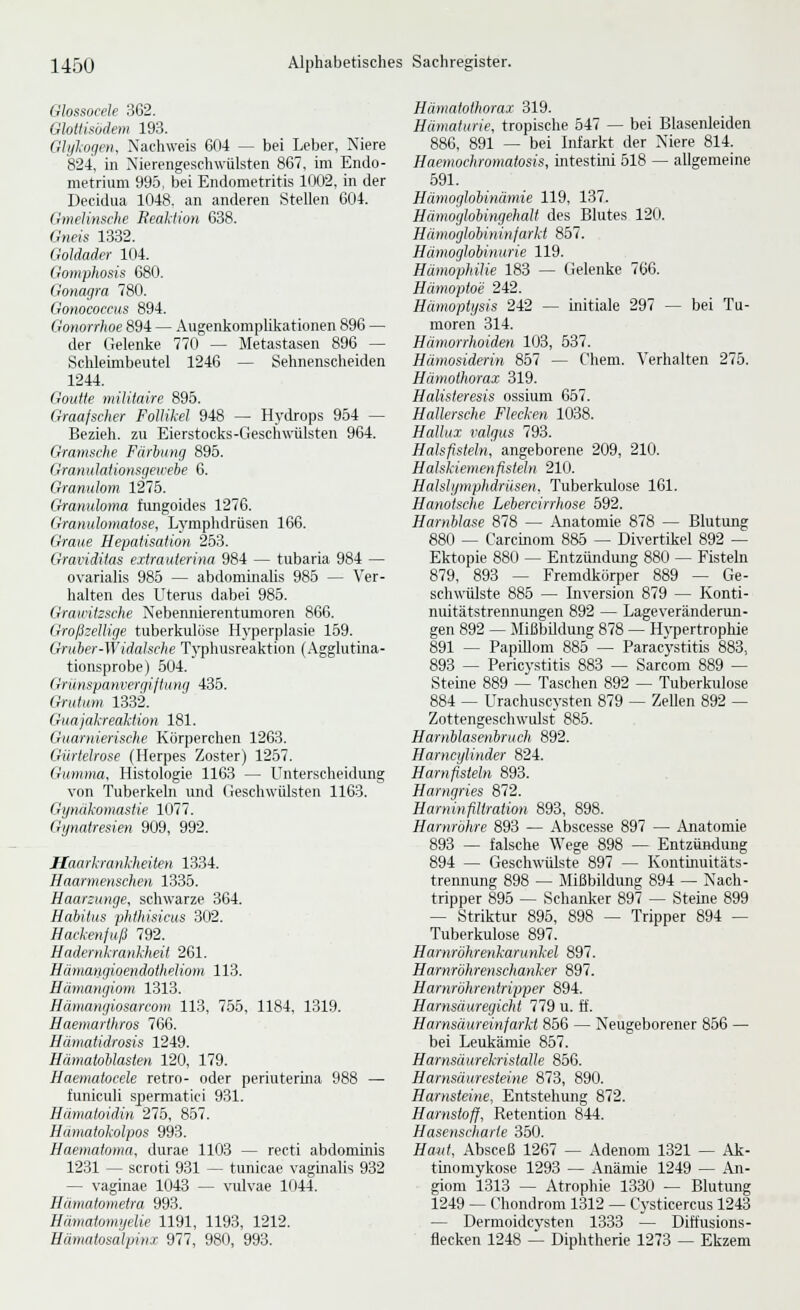 Glossocele 362. Glotlisödem 193. Ghßogen. Nachweis 6(14 — bei Leber, Niere '824, in Nierengeschwiilsten 867, im Endo- metrium 995, bei Endometritis 1Ö02, in der Decidua 1048. an anderen Stellen 604. Gmelinsche Reaktioti 638. Gneis 1332. Goldader 104. Goniphosis 680. Gonagra 780. Gonocoecus 894. Gonorrhoe 894 — Augenkomplikationen 896 — der Gelenke 770 — Metastasen 896 — Schleimbeutel 1246 — Sehnenscheiden 1244. Goutte militaire 895. Graafscher Follikel 948 ~ Hydrops 954 — Bezieh, zu Eierstocks-Geschwülsten 964. Gramsche Färbung 895. Granulalionsgewebe 6. Gramdom \21b. Granuloma fungoides 1276. Granulomatose, Lymphdrüsen 166. Graue Hepatisation 253. Graiiditas eitraaierina 984 — tubaria 984 — ovarialis 985 — abdominalis 985 — Ver- halten des Uterus dabei 985. Grawitzsche Nebennierentumoren 866. Großzellige tuberkulöse Hyperplasie 159. Gruher-Widaische Typhusreaktion (.\gglutina- tionsprobe) 504. Grünspanvergiftiing 435. Grutiim 1332. Guajakreaktion 181. Guarnierische Korperchen 1263. Gürtelrose (Herpes Zoster) 1257. Gumma, Histologie 1163 — Unterscheidung von Tuberkeln und Geschwülsten 1163. Gynäkomastie 1077. Gynatresien 909, 992. Haarkrankheiten 1334. Haarmenschen 1335. Haarzunge, schwarze 364. Habitus phtliisicus 302. Hackenjuß 792. Hadernkrankheit 261. Hmnatigioendotheliom 113. Hämangiom 1313. Hämangiosarcom 113, 7.56, 1184, 1319. Haemarthros 766. Hämatidrosis 1249. Hämatohlasten 120, 179. Haematocele retro- oder periuterina 988 — tuniculi spermatici 931. Hämatoidin 275, 857. Haniatokolpos 993. Haematoma, durae 1103 — recti abdominis 1231 — scroti 931 — tunicae vaginalis 932 — vaginae 1043 — vulvae 1044. Hiimatometra 993. Hämatomyelie 1191, 1193, 1212. Hämatosalpinx 977, 980, 993. Hämatothorax 319. Hämaturie, tropische 547 — bei Blasenleiden 886. 891 — bei Infarkt der Niere 814. Haemochromatosis, intestini 518 — allgemeine 691. Hämoglobinämie 119, 137. Hämoglobingehalt des Blutes 120. Hämoglobininfarki 857. Hämoglobinurie 119. Hämophilie 183 — Gelenke 766. Hämoptoe 242. Hämopiysis 242 — initiale 297 — bei Tu- moren 314. Hämorrhoiden 103, 637. Hämosiderin 857 — C'hem. Verhalten 275. Hämothorax 319. Halisteresis ossium 657. Hallersche Flecken 1038. Hallux valgus 793. Halsfisteln, angeborene 209, 210. Halskiemenfisteln 210. Halstymphdriisen. Tuberkulose 161. Hanotsche Lebercirrhose 592. Harnblase 878 — Anatomie 878 — Blutung 880 — Carcmom 885 — Divertikel 892 — Ektopie 880 — Entzündung 880 — Fisteln 879, 893 — Fremdkörper 889 — Ge- schwülste 885 — Inversion 879 — Konti- nuitätstrennungen 892 — Lageveränderun- gen 892 — MißbUdung 878 — Hypertrophie 891 — Papillom 885 — Paracystitis 883, 893 — Pericystitis 883 — Sarcom 889 — Steine 889 — Taschen 892 — Tuberkulose 884 — Urachuscysten 879 — ZeUen 892 — Zottengeschwulst 885. Harnblasenhruch 892. Harncylinder 824. Harnfisteln 893. Harngries 872. Haruinfiltration 893, 898. Harnröhre 893 — Abscesse 897 — Anatomie 893 — falsche Wege 898 — Entzündung 894 — Geschwülste 897 — Kontinuitäts- trennung 898 — Mißbildung 894 — Nach- tripper 895 — Schanker 897 — Steine 899 — Striktur 895, 898 — Tripper 894 — Tuberkulose 897. Harnröhrenkarunkel 897. Harnröhrenschanker 897. Harnröhrentripper 894. Harnsäuregichi 779 u. ff. Harnsäureinfarkt 856 — Neugeborener 866 — bei Leukämie 867. Harnsäurekristalle 866. Harnsäuresteine 873, 890. Harnsteine, Entstehung 872. Harnstoff, Retention 844. Hasenscharte 360. Haut, Absceß 1267 — Adenom 1321 — Ak- tinomykose 1293 — Anämie 1249 — An- gioni 1313 — Atrophie 1330 — Blutung 1249 — Chondrom 1312 — Cysticercus 1243 — Dermoidcvsten 1333 — Diffusions- flecken 1248 — Diphtherie 1273 — Ekzem