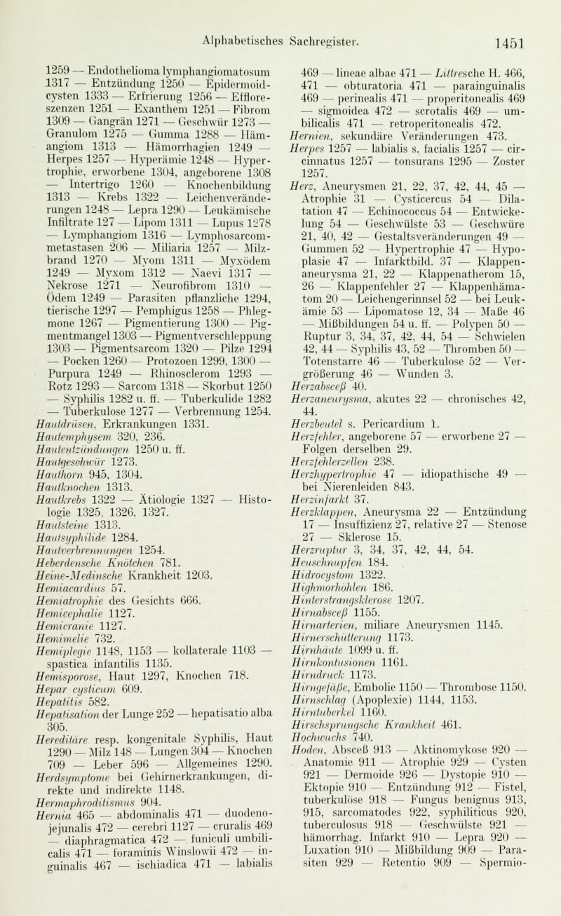 1259 — Endothelioma lymphaiigiomatosum 1317 — Entzüiulung 1250 — EpuleniKiid- cysten 1333 — Erfrierung 1256 — Efflore- szenzen 1251 — Exaiitlicm 1251 — Fibrom 1309 — (iangrän 1271 — Geschwür 1273 — Granulom 1275 — (jiimma 1288 — Häm- angiom 1313 — Hämorrliagien 1249 — Herpes 1257 — Hyperamie 1248 — Hyper- troplüe, erworbene 1304, angeborene 1308 — Intertrigo 1260 — Knodienbildung 1313 — Krebs 1322 — Leiclienverände- rungen 1248 — Lepra 1290 — Lculcämische Infiltrate 127 — Lipom 1311 — Lupus 1278 — Lymphangiom 1316 — Lym|)hosarcom- metastasen 206 — Miliaria 1257 — Milz- brand 1270 — Jlvom 1311 — Myxödem 1249 — Myxom i312 — Naevi 1317 — Nekrose 1271 — Neurofibrom 1310 — Ödem 1249 — Parasiten pflanzliche 1294, tierische 1297 — Pemphigus 1258 — Phleg- mone 1267 — Pigmentierung 1300 — Pig- mentmangel 1303 — Pigmentverschleppung 1303 — Pigmentsarcom 1320 — Pilze 1294 — Pocken 1260 — Protozoen 1299, 1300 — Purpura 1249 — Rhinosclerom 1293 — Rotz 1293 — Sarcom 1318 ~- Skorbut 1250 — SyphUis 1282 u. ff. — Tuberkulide 1282 — Tuberkulose 1277 — Verbrennung 1254. Haiitdrüf:en. Erkrankungen 1331. Haiitemphysem 320, 236. Hauientzündungen 1250 u. ff. Hniitijfschirür 1273. Hauihoin 945, 1304. Hauiknochen 1313. Hautl-rehs 1322 — Ätiologie 1327 — Histo- logie 1325, 1326. 1327. Hautsleine 1313. Haiilsyphüide 1284. Haulverhrennunrje» 1254. Heberdensche Knötchen 781. Heine-Medinsche Krankheit 1203. Hemiacardius 57. Hemiatrophie des Gesichts 666. Hemicephalie 1127. Heniicranie 1127. Hemimetie 732. Hemiplegie 1148, 1153 — kollaterale 1103 — spastica infantUis 1135. Hemisporose, Haut 1297, Knochen 718. Hepar cysticum 609. Hepatitis 582. Hepatisation der Lunge 252 — hepatisatio alba 305. Hereditäre resp. kongenitale Syphilis, Haut 1290 — Milz 148 — Lungen 3(J4 — Knochen 709 — Leber 596 — Allgemeines 1290. Herdsymptome bei (iehirnerkrankungen, di- rekte und indirekte 1148. Hermaphroditismus 904. Hernia 465 — abdominalis 471 — duodeno- jejunalis 472 — cerebri 1127 ^ cruralis 469 — diaphragmatica 472 — funiculi umbili- calis 471 — foraminis Winslowii 472 — in- guinalis 467 — ischiadica 471 - labialis 469 — liiieae albae 471 — Li^/fsche H. 466, 471 — obturatoria 471 — parainguinalis 469 — perinealis 471 — properitonealis 469 — sigmoidea 472 — scrotalis 469 — um- bilicalis 471 — retroperitonealis 472. Hernien, sekundäre Veränderungen 473. Herpes 1257 — labialis s. facialis 1257 — cir- cimuitus 1257 — tonsurans 1295 — Zoster 1257. Herz, Aneurysmen 21, 22, 37, 42, 44, 45 — Atrophie 31 — Cysticercus 54 — Dila- tation 47 — Echinococcus 54 — Entwicke- lung 54 — Geschwülste 53 — Geschwüre 21, 40, 42 — Gestaltsveränderungen 49 — Gummen 52 — Hypertrophie 47 — Hypo- plasie 47 — Infarktbild. 37 — Klappen- aneurysma 21, 22 — Klappenatherom 15, 26 — Klappenfehler 27 — Klappenhäma- tom 20 — Leichengerinnsel 52 — bei Leuk- ämie 53 — Lipomatose 12, 34 — Maße 46 — MiBbildungen 54 u. ff. — Polypen 50 — Ruptur 3, 34, 37, 42, 44, .54 — Schwielen 42, 44 — Syphilis 43, 52 — Thromben 50 — Totenstarre 46 — Tuberkulose 52 — Ver- größerung 46 — Wunden 3. Herzabsceß 40. Herzaneurysma, akutes 22 — chronisches 42, 44. Herzbeutel s. Pericardium 1. Herzfehler, angeljorene 57 — erworbene 27 — Folgen derselben 29. Herzfehlerzellen 238. Herzhypertrophie 47 — idiopathische 49 — bei Nierenleiden 843. Herzinfarkt 37. Herzklappen, Aneurysma 22 — Entzündung 17 — Insuffizienz 27, relative 27 — Stenose 27 — Sklerose 15. Herzruptur 3, 34, 37, 42, 44, 54. Heuschnupfen 184. Hidrocystom 1322. Highmorhohlen 186. Hinterstrangsklerose 1207. Hirnäbsceß 1155. Hirnarterien, miliare Aneurysmen 1145. Hirnerschiittcrunq 1173. Hirnhuiite 1099 u. ft'. Hirnkontusionrii 1161. Hirndruck 1173. Hinujefaße, Embolie 1150 — Thrombose 1150. Hirnschlaii (Apoplexie) 1144, 1153. Hirntubcrkd 1160. Hirsclisprungsche Krankheit 461. Hochu'uchs 740. Hoden, Absceß 913 — Alitinomykose 920 — Anatomie 911 — Atrophie 929 — Cysten 921 — Dermoide 926 — Dystopie 9i0 — Ektopie 910 — Entzündung 912 — Fistel, tuberkulöse 918 — Fungus benignus 913, 915, sarcomatodes 922, syphiliticus 920, tuberculosus 918 — (iesciiwülste 921 — hämorrhag. Infarkt 91(.» — Lepra 920 — Luxation 910 — Mißbildung 909 — Para- siten 929 — Retentio 909 — Spermio-