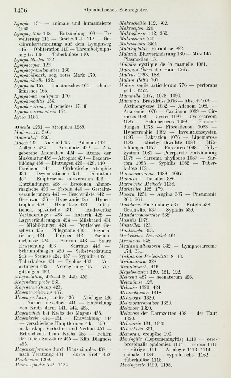 Lymphe 134 — animale und humanisierte 1263. Lymphgefäße 108 — Entzündung 108 — Er- weiterung 111 — Geschwülste 112 — Ge- schwulstverbreitung auf dem Lymphweg 116 — Obliteration 110 — Thrombolymph- angitis 109 — Tuberkulose 110. Lymphohlasten 122. Lymphocyten 122. Lijmphogranulomatofe 166. Lymphoidmark, sog. rotes Mark 179. Lymphoidzelle 122. Lymphom 157 — leukämisches 164 — aleuk- ämisches 165. Lymphoma maUgnum 170. Lymphonodiiis 156. Lymphosarcom, allgemeines 171 ff. Lymphosarcomalosis 174. Lyssa 1154. Macula 1251 — atrophica 1289. Madenii'iirm 546. Madurajnß 1293. Magen 422 — Amyloid 457 — Adenom 442 — Anämie 424 — Anatomie 422 — An- geborene Anomalien 424 — Atonie der Muskulatur 458 — Atrophie 429 — Bezoare- bildung 458 — Blutungen 425—428, 440 ^ Carcinom 444 — Cirrhotische Atrophie 430 — Degenerationen 456 — DUatation 457 — Emphysema eadaverosum 423 — Entzündungen 428 — Erosionen, hämor- rhagische 426 — Fisteln 440 — Gestalts- veränderungen 441 — Geschwülste 442 — Geschwür 436 — Hyperämie 425 — Hyper- trophie 458 — Hypostase 423 — Infek- tionen, spezifische 431 — Kadaveröse Veränderungen 423 — Katarrh 428 — Lageveränderungen 424 — MUzbrand 431 — Mißbildungen 424 — Peptisches Ge- schwür 436 — Pldeginone 430 — Pigmen- tierung 424 — Polypen 442 — Pseudo- melanose 424 — Sarcom 443 — Saure Erweichung 423 — Scirrhus 448 — Schrumpfmagen 430 — Selbstverdauung 243 — Stenose 424, 457 — Syphilis 432 — Tuberkulose 431 — Typhus 432 — Ver- äztungen 432 — Verengerung 457 — Ver- giftungen 432. MagenhhiliüHj 425—428, 440, 452. Magendarmprobe 230. Magenerweichung 423. Magenerweiterung 457. Magengeschwür, rundes 436 — Ätiologie 436 — Narben desselben 441 — Entstehung von Krebs darin 441, 444, 453. Mageninhalt bei Krebs des Magens 455. Magenkrebs 444—451 — Entwicklung 444 — verschiedene Hauptformen 445—450 — makroskop. Verhalten und Verlauf 451 — Erbrochenes beim Krebs 455 — Fehlen der freien Salzsäure 455 — Klin. Diagnose 455. Magenperforation durch Ulcus simplex 438 — nach Verätzung 434 — durch Krebs 452. Maidismus 1209. Makrocephatie 742, 1124. Makrocheüie 112, 362. Makrocyten 120. Makroglossie 112, 362. Makrosomie 740. Makrostomie 352. Makikoplakie, Harnblase 882. Malaria, Blutveränderung 130 — Milz 145 — Plasmodien 131. Maladie cystique de la mamelle 1081. Malignes Odem der Haut 1267. Malleus 1293, 188. Malum Polin 707. Malum senile articulorum 776 — perforans pedis 1272. Mamnnlla 1077, 1078, 1090. Mamma s. Brustdrüse 1076 — Absceß 1079 — Aktinomykose 1082 — Adenom 1082 — Anatomie 1076 — Carcinom 1089 — Cir- rhosis 1080 — Cysten 1097 — Cvstosarcom 1087 — Echinococcus 1098 — Entzün- dungen 1078 — Fibroadenom 1083 — Hypertrophie 1082 — Involutionseysten 1097 — Laktation 1076 — Lipomatose 1082 — Mischgeschwülste 1083 — Miß- bildungen 1077 — Parasiten 1098 — Poly- kj'stom 1081 — Puerperale Entzündung 1078 — Sarcoma phvUodes 1087 — Sar- com 1088 — Syphilis 1082 — Tuber- kidose 1081. Mammacarcinom 1089—1097. Mandeln s. Tonsillen 386. Marchische Methode 1138. Marksellen 122, 179. Masern 1251 — Angina 387 — Pneumonie 260, 264. Mastdarm, Entzündung 537 — Fisteln 538 — Geschwüre 537 — Syphilis 539. Masldarmgonorrhoe 538. Mastitis 1078. Mastzellen 123. Maulseuche 353. Meckelsches Divertikel 464. Meconium 548. Mediastinaltumoren 332 — Lvraphosarcome 174, 331. Mediastino-Pericarditis 8, 10. Mediastinum 328. Medullarkrebs 446. Megaloblasten 120, 121, 122. Melaena 487 — neonatorum 426. Melanümie 128. Melanin 1320, 424. Melanoblasten 1318. Melanogen 1320. Melanosarcomatose 1320. Melanose 1320. Melanose der Darmzotten 488 — der Haut 1320. Melanurie 131, 1320. Meloschisis 351. Membran, croupöse 196. Meningitis (Leptomeningitis) 1110 — cere- brospinalis epidemica 1114 — serosa 1110 — eitrige 1111 — Ätiologie 1113, 1114 — spinale 1184 — syphilitische 1162 — tuberkulöse 1115. Meningocele 1129, 1198.