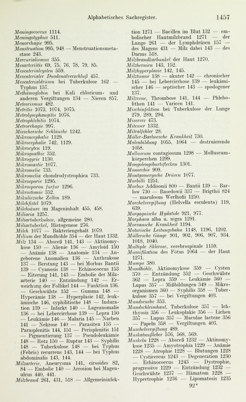 Meningococcus 1114. Mmingoiyphus 611. Menorrhagie 995. Me>islni,ation 995, 948 — Menstniationsmeta- stase 243. Mercurialismus 365. Mesartcriüis 69, 75, 76, 78, 79, 85. Mesenicriakysien 569. Mesenterialer Duodenalve.rsehluß 457. Mesenterialdriisen bei Tuberkulose 162 — Typhus 157. Methämoglobin bei Kali chloricum- imd anderen Vergiltungen 134 — Nieren 857. Mefeorismtis 482. Metriiis 1073, 1074, 1076. Melrolipnphangitis 1076. Metrophlebitis 1074. Metrorrhagie 997. Mieschersche SchUiuehe 1242. Mikrencephalie 1129. Mikroeephalie 742, 1129. Mikrocyten 119. Mikrognathie 352. Mikrogyrie 1130. Mikwmastie 1077. Mikromelie 733. Mikromelia chondrodystrophica 733. Mikrosporie 1295. Mikrosporon fiirfur 1296. Mikrostomie 352. Mikuliezsche Zellen 189. Milchfistel 1079. Milchsäure im Mageninhalt 455, 458. Miliaria 1267. Miliartuberkuhse, allgemeine 280. Miliartuberkel, Histogenese 276. Miic/i 1077 — Bakteriengehalt 1079. Milium der Mundhölde 354 — der Haut 1332. Mife 134 — Absceß 141, 143 — Aktüiomy- kose 150 — AUenie 136 — Amyloid 150 — Anämie 138 — Anatomie 134 — An- geborene Anomalien 136 — iVnthrakose 137 — Berstung 143 — bei Morbus Bantü 139 — Cvanosis 138 — Echinococcus 163 — Eiterung 141, 143 — Embolie der Milz- arterie 140 — Entzündung 142 — Er- weichung der Folhkel 144 — Funktion 136. — Geschwülste 152 — Gumma 148 — Hyperämie 138 — Hyperplasie 142, leuk- ämische 146, syphiUtische 148 — Indura- tion 139 — Infarkt 140 — LageanomaUe 136 — bei Lebercirrhose 139 — Lepra 160 — Leukämie 146 — Malaria 146 — Narben 141 — Nekrose 140 — Parasiten 153 — Parasplenitis 144, 161 — Perisplenitis 151 — Pigmentierung 137 — Pseudoleukämie 148 — Rotz 150 — Ruptur 143 — SyphiUs 148 — Tuberkulose 148 — bei Typhus (Febris) recurrens 143, 144 — bei Typhus abdominalis 143, 144. Milzarterie, Aneurysma 141, cirsoides 82, 84 — Embolie 140 — Arrosion bei Magen- ulcus 440, 441. Milzbrand 261, 431, 618 — Allgemeininfek- tion 1271 — Bacillen im Blut 132 — em- bolischer Hautmilzbrand 1271 — der Lunge 261 — der Lymphdrüsen 157 — des Magens 431 — Milz dabei 143 — des Darms 518. Milzbrandkarhunkel der Haut 1270. Milzhernien 143, 162. Milzhyperplasie 142, 145. Milztumor 138 — akuter 142 — chronischer 145 — bei Lebercirrhose 139 — leukämi- scher 146 — septischer 143 — spodogener 137. Milzvene, Thrombose 141, 144 — Phlebo- lithen 141 — Varicen 141. Mischinfektion bei Tuberkulose der Lunge 279, 289, 294. Miserere 473. Mitesser 1332. Mitralfehler 28. MoUer-Barlowsche Krankheit 730. Molenbildung 1055, 1064 — destruierende 1068. Molluscum contagiosum 1298 — Molluscum- körperchen 1299. Mongolengeburtsflecken 1301. Monorchie 909. Montgomertjsche Drüsen 1077. Morbilli 1251. Morbus Addisonii 800 — Bantü 139 ~ Bar- low 730 — Basedowii 337 — Brigthii 824 — maculosus Werlhofii 1260. Morchelvergiftung (Helvella esculenta) 119, 639. Morgagnische Hydatide 921, 977. Morphaea alba u. nigra 1291. Morvansche Krankheit 1194. Motorische Leitungsbahn 1148, 1196, 1202. Miillersche Gänge 901, 902, 906, 907, 934, 1018, 1040. Multiple Sklerose, cerebrospinale 1159. Mumifikation des Fötus 1064 — der Haut 1271. Mumps 380. Mundhöhle, Aktinomykose 359 — Cysten 370 — Entzündung 362 — (ieschwülste 362 — Lepra 369 — Leukämie 360 — Lupus 367 — Mißbildungen 349 — Mikro- organismen 360 — SyphiUs 368 — Tuber- kulose 357 — bei Vergiftungen 403. Mundseuche 353. Mundschleimhaut, Tuberkulose 357 — Ich- thyosis 366 — Leukoplakie 356 — Liehen 357 — Lupus 357 — Maculae lacteae 356 — Papeln 368 — Vergiftungen 403. Muschelvergiftung 489. Muskatnufäeber 576, 568, 569. Muskeln 1228 — Absceß 1232 — Aktinomy- kose 1235 — Amvotrophia 1229 — Anämie 1228 — Atrophie 1228 — Blutungen 1228 — Cysticercus 1243 — Degeneration 1230 — Echmococcus 1243 — Dystrophie, progressive 1229 — Entzündung 1232 — Geschwülste 1237 — Hämatom 1228 — Hypertrophie 1236 — Lipomatosis 1235 92*