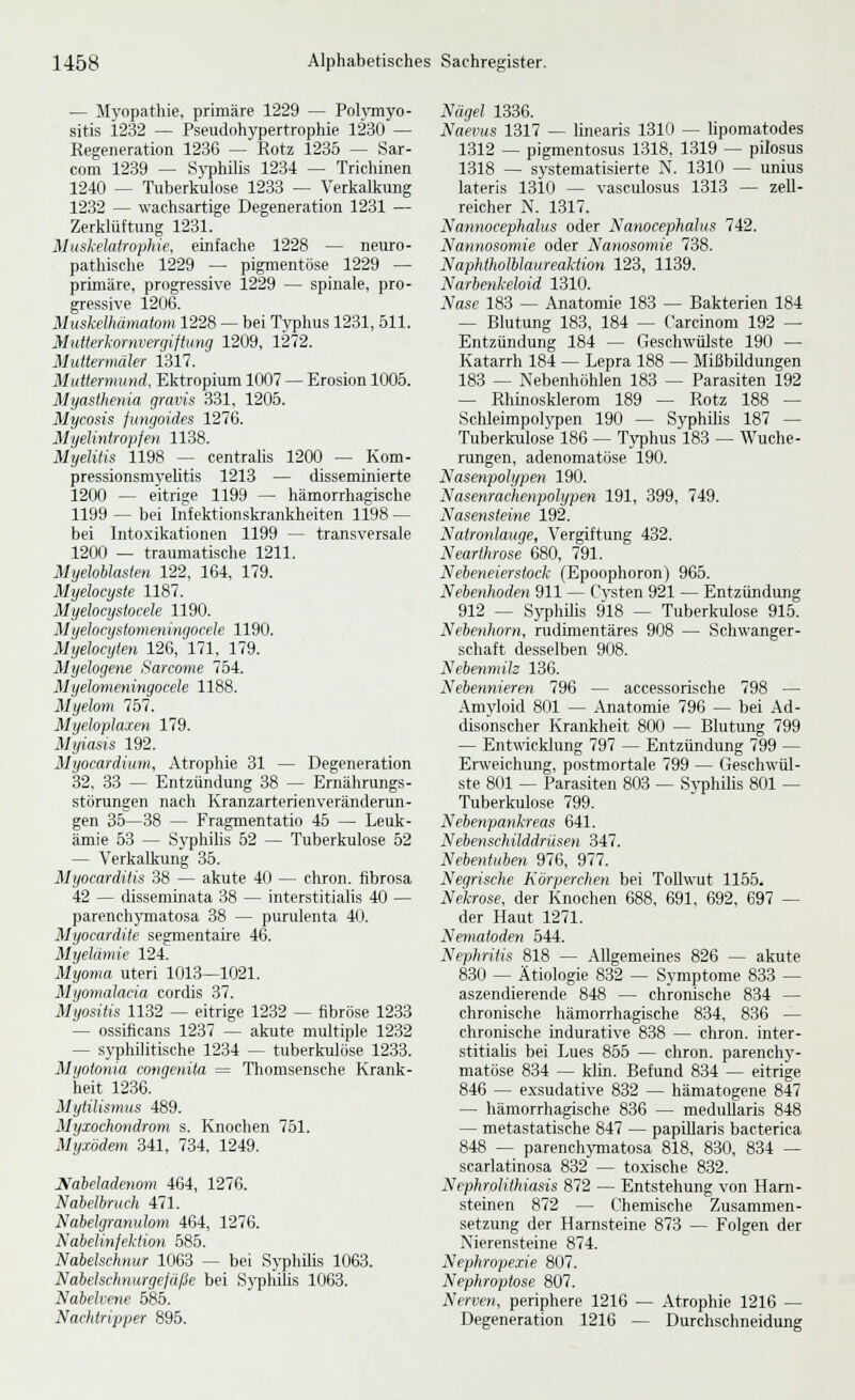 — Myopathie, primäre 1229 — Pol}inyo- sitis 1232 — Pseudohypertrophie 1230 — Regeneration 1236 — Rotz 1235 — Sar- com 1239 — Syphilis 1234 — Trichinen 1240 — Tuberkulose 1233 — Verkalkung 1232 — wachsartige Degeneration 1231 — Zerklüftung 1231. Muskelatrophie, einfache 1228 — neuro- pathische 1229 — pigmentöse 1229 — primäre, progressive 1229 — spinale, pro- gressive 1206. MusJcelhümatom 1228 — bei Typhus 1231, 511. MiiUerkornvergiftung 1209, 1272. Mutiermdler 1317. Mutlenmtnd, Ektropium 1007 — Erosion 1005. Myasthenia gravis 331, 1205. Mycosis fiingoides 1276. Myelintropfen 1138. Myelitis 1198 — centralis 1200 — Kom- pressionsmyeUtis 1213 — disseminierte 1200 — eitrise 1199 — hämorrhagische 1199 — bei Infektionskrankheiten 1198 ~ bei Intoxikationen 1199 — transversale 1200 — traumatische 1211. Myeloblasten 122, 164, 179. Myelocyste 1187. Myelocystocele 1190. M yelocystomeningocele 1190. Myelocyten 126, 171, 179. Myelogene Sarcome 754. Myelomeningocele 1188. Myelom 757. Myeloplaien 179. Myiasis 192. Myocardium, Atrophie 31 — Degeneration 32, 33 — Entzündung 38 — Ernährungs- störungen nach Kranzarterienveränderun- gen 36—38 — Fragmentatio 45 — Leuk- ämie 63 — Syphilis 52 — Tuberkulose 62 — Verkalkung 35. Myocarditis 38 — akute 40 — chron. fibrosa 42 — disseminata 38 — interstitialis 40 — parench}'matosa 38 — purulenta 40. Myocardite segmentaire 46. Myelämie 124. Myoma uteri 1013—1021. Myomalaaa cordis 37. Myositis 1132 — eitrige 1232 — fibröse 1233 — ossiflcans 1237 — akute miütiple 1232 — syphilitische 1234 — tuberkulöse 1233. Myotonia congenita = Thomsensche Krank- heit 1236. Mytilismus 489. Myxochondrom s. Knochen 751. Myxödem 341, 734, 1249. Naheladenom 464, 1276. Nabelbruch 471. Nabelgranulom 464, 1276. Naielinfektion 685. Nabelschnur 1063 — bei Syphilis 1063. Nabelschnurgefüße bei SyphUis 1063. Nabelvene 685. Nachtripper 895. Nägel 1336. Naevus 1317 — linearis 1310 — lipomatodes 1312 — pigmentosus 1318, 1319 — pilosus 1318 — systematisierte N. 1310 — unius lateris ISiO — vasculosus 1313 — zeU- reicher N. 1317. Nannocephalus oder Nanocephalus 742. Nannosomie oder Nanosomie 738. N aphtholblaureaktion 123, 1139. Narbenkeloid 1310. Nase 183 — Anatomie 183 — Bakterien 184 — Blutung 183, 184 — Carcinom 192 — Entzündung 184 — Geschwülste 190 — Katarrh 184 — Lepra 188 — Mißbildungen 183 — Nebenhöhlen 183 — Parasiten 192 — Rhinosklerom 189 — Rotz 188 — Schleimpolypen 190 — Syphilis 187 — Tuberkulose 186 — Tj^phus 183 — Wuche- rungen, adenomatöse 190. Nasenpolypen 190. Nasenrachenpolypen 191, 399, 749. Nasensteine 192. Natronlauge, Vergiftung 432. Nearthrose 680, 791. Nebeneierstock (Epoophoron) 965. Nebenhoden 911 — Cvsten 921 — Entzündung 912 — SjTihilis 918 — Tuberkulose 915. Nebenhorn, rudimentäres 908 — Schwanger- schaft desselben 908. Nebenmih 136. Nebennieren 796 — accessorische 798 — Amyloid 801 — Anatomie 796 — bei Ad- disonscher Krankheit 800 — Blutung 799 — Entwicklung 797 — Entzündung 799 — Erweichung, postmortale 799 — Geschwül- ste 801 — Parasiten 803 — Syphilis 801 — Tuberkulose 799. Nehenpankreas 641. Nebenschüddriisen 347. Nebentuhen 976, 977. Negrische Körperchen bei Tollwut 1165. Nekrose, der Knochen 688, 691, 692, 697 — der Haut 1271. Nematoden 544. Nephritis 818 — Allgemeines 826 — akute 830 — Ätiologie 832 — Symptome 833 — aszendierende 848 — chroiüsche 834 — chronische hämorrhagische 834, 836 — chronische indurative 838 — chron. inter- stitiahs bei Lues 856 — chron. parenchy- matöse 834 — klin. Befund 834 — eitrige 846 — exsudative 832 — hämatogene 847 — hämorrhagische 836 — medullaris 848 — metastatische 847 — papillaris bacterica 848 — parenchjTnatosa 818, 830, 834 — scarlatinosa 832 — toxische 832. Nephrolithiasis 872 — Entstehung von Harn- steinen 872 — Chemische Zusammen- setzung der Harnsteine 873 — Folgen der Nierensteine 874. Nephropexie 807. Nephroptose 807. Nerven, periphere 1216 — Atrophie 1216 — Degeneration 1216 — Durchschneidung