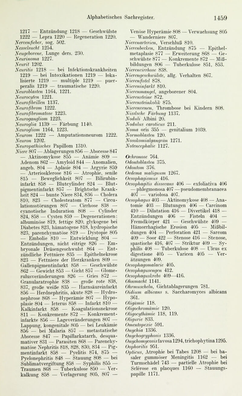 1217 — Entzündung 1218 — Geschwülste 1222 — Lepra 1220 — Regeneration 1220. Nervenfieher. sog. 502. Nesselsucht 1254. Neugeborene, Lunge ders. 230. Neurinoma 1227. Neurit 1202. Neuritis 1218 — bei Infektionskrankheiten 1219 — bei Intoxikationen 1219 — loka- lisierte 1219 — multiple 1219 — puer- peralis 1219 — traumatische 1220. Neuroblasten 1164, 1221. Neurocfiien 1221. Neurofibrillen 1137. Neurofibrom 1222. Neurofibromatose 1223. Neurogangliom 1223. Neuroglia 1139 — Färbung 1140. Neurogliom 1164, 1223. Neurom 1222 — Amputationsneurom 1222. Neuron 1202. Neuropathisches Papillom 1310. Niere 807 — Ablagerungen 856 — Abscesse 847 — Aktinomj'kose 855 — Anämie 809 — Adenom 862 — Amyloid 844 — Anomalien, angeb. 804 — Aplasie 804 — Argyrie 869 — Arteriosklerose 816 — Atrophie, senile 815 — Beweglichkeit 807 — Biluubin- infarkt 858 — Blutcjdmder 824 — Blut- pigmentinfarkt 857 — Brightsche Krank- heit 824 — bunte Niere 834, 836 — Cholera 810, 823 — Cholesteatom 877 — Circu- lationsstörungen 807 — Cirrhose 838 — cyanotische Induration 808 — Cylinder 824, 858 — Cysten 859 — Degenerationen: albuminöse 819, fettige 820, glykogene bei Diabetes 823, hämatogene 818, hydropische 823, parenchymatöse 819 — Dystopie 806 — Embolie 810 — Entwicklung 804 — Entzündungen, nicht eitrige 826 — Em- bryonale Drüsengeschwulst 864 — Ent- zündliche Fettniere 835 — Epithelnekrose 823 — Fettniere der Herzkranken 809 — Gallenpigmentinfarkt 868 — Geschwülste 862 — Gewicht 863 — Gicht 857 — Glome- rulusveränderungen 826 — (iries 872 — Granularatrophie 838 — große rote 838, 837, große weiße 835 — Harnsäureinfarkt 856 — Herdnephritis, akute 828 — Hydro- nephrose 868 — Hyperämie 807 — Hypo- plasie 804 — Icterus 868 — Infarkt 810 — Kalkinfarkt 868 — Koagulationsnekrose 811 — Konkremente 872 — Konkrement- infarkte 856 — Lageveränderungen 807 — Lappung, kongenitale 805 — bei Leukämie 856 — bei Malaria 867 — metastatische Abscesse 847 — Papillarkatarrh, desqua- mativer 831 — Parasiten 868 — Parenchy- matöse Nephritis 818, 828, 830, 834 — Pig- mentinfarkt 868 — Pyebtis 874, 876 — Pyelonephritis 848 — Stauung 808 — bei SubKmatvergiftung 858 — Syphilis 855 — Traumen 868 — Tuberkulose 850 — Ver- kalkung 858 — Verlagerung 806, 807 — Venöse Hyperämie 808 — Verwachsung 806 — Wanderniere 807. Nierenarterien, Verschluß 810. Nierenbecken, Entzündung 876 — Epithel- metaplasie 877 — Erweiterung 868 — Cie- schwülste 877 — Konkremente 872 — Miß- bildungen 806 — Tuberkulose 861, 863. Nieri'iirirrlioxi' 838. Nierrinicschinihie, allg. Verhalten 867. Nierenfislel 878. Niereninfarkf 810. Nierenmangel, angeborener 804. Nierensteine 872. Nierensteinkolik 876. Nierenvenen, Thrombose bei Kindern 808. Nissische Färbung 1137. Noduli Albini 20. Nodulus caroticus 211. Noma oris 356 — genitalium 1039. Normoblasten 120. Nosokomialgan^rän 1271. Notencephalie 1127. Ochronose 764. Odontoblasten 375. Odontom 376, Oedema malignum 1267. Oesophagismus 416. Oesophagitis dissecans 406 — exfohativa 406 — phlegmonosa 407 — pseudomembranacea 407 — variolosa 407. Oesophagus 403 — Aktinomykose 408 — Ana- tomie 403 — Blutungen 406 — Carcinom 410 — Dilatation 416 — Divertikel 418 — Entzündungen 406 — Fisteln 404 — Fremdkörper 421 — CJeschwülste 409 — Hämorrhagische Erosion 405 — Mißbü- dungen 404 — Perforation 421 — Sarcom 409 — Soor 422 — Stenose 416 — Stenose, spastische 416, 407 — Striktur 409 — Sy- phUis 408 — Tuberkulose 408 — Ulcus ex digestione 406 — Varicen 405 — Ver- ätzungen 409. Oesophagomalacie 405. Oesophagusengen 412. Oesophaguskrehs 409—416. Ohnmacht 1141. Ohrmuscheln, Gichtablagerungen 781. Oidium albicans s. Saccharomyces albicans 361. Oligämie 118. Oligochromämie 120. Oligocythämie 118, 119. Oligurie 833. Omentopexie 691. Onychia 1336. Onychogryphosis 1336. Onychomycosis f avosa 1294, trichophjrtina 1296. Oophoritis 951. Opticus, Atrophie bei Tabes 1208 — bei ba- saler gummöser Meningitis 1162 — bei Turmschädel 743 — partielle Atrophie bei Sclerose en placques 1160 — Stauungs- papiUe 1171.