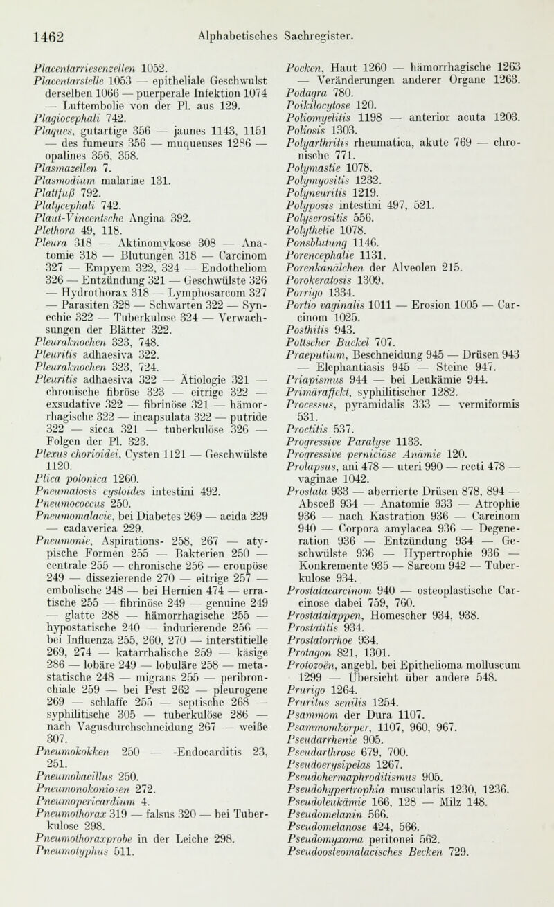 Placenlarriesenzellm 1052. Placenlarstelle 1063 — epitheliale Geschwulst derselben 1066 — puerperale Infektion 1074 — Luftembolie von der PI. aus 129. Plagiocephati 742. Plaques, gutartige 356 — jaunes 1143, 1151 — des fumeurs 356 — muqueuses 1286 — opalines 356, 358. Plasmazellen 7. Plasmodium malariae 131. Plattfuß 792. Platijcephali 742. Plaut-Vincentsche Angina 392. Plethora 49, 118. Pleura 318 — Aktinomykose 308 — Ana- tomie 318 — Blutungen 318 — Carcinom 327 — Empyem 322, 324 — Endotheliom 326 — Entzündung 321 — Gesehwülste 326 — Hydrothora.x 318 — Lj'mphosarcom 327 — Parasiten 328 — Schwarten 322 — S}'n- echie 322 ~~ Tuberkulose 324 — Verwach- sungen der Blätter 322. Pleuraknochen 323, 748. Pleuritis adhaesiva 322. Pleuraknoehen 323, 724. Pleuritis adhaesiva 322 — Ätiologie 321 — chronische fibröse 323 — eitrige 322 — exsudative 322 — fibrinöse 321 — hämor- rhagische 322 — incapsulata 322 — putride 322 ^ sicca 321 — tuberkulöse 326 — Folgen der PI. 323. Plexus chorioidei. Cvsten 1121 — Geschwülste 1120. Plica polonica 1260. Pneuniatosis cystoides intesttni 492. Pneumococcus 250. Pneumotnalacie, bei Diabetes 269 — acida 229 — cadaverica 229. Pneumonie. Aspirations- 258, 267 — aty- pische Formen 255 — Bakterien 250 — centrale 255 — chronische 256 — croupöse 249 — dissezierende 270 — eitrige 257 — emboUsche 248 — bei Hernien 474 — erra- tische 255 — fibrinöse 249 — genuine 249 — glatte 288 — hämorrhagische 255 — hypostatische 240 — indurierende 256 — bei Influenza 255, 260, 270 — interstitielle 269, 274 — katarrhalische 259 — käsige 286 — lobäre 249 — lobuläre 258 — meta- statische 248 — migrans 255 — peribron- chiale 259 — bei Pest 262 — pleurogene 269 — schlaffe 255 — septische 268 — syphilitische 305 — tuberkulöse 286 — nach Vagusdurchschneidung 267 — weiße 307. Pneumokokken 250 — -Endocarditis 23, 251. Pneumobacillus 250. Pneumonokonio-en 272. Pneumopericardium 4. Pneumothorax 319 — falsus 320 — bei Tuber- kulose 298. Pneumothoraiprohe in der Leiche 298. Pneumolyphus 511. Pocken, Haut 1260 — hämorrhagische 1263 — Veränderungen anderer Organe 1263. Podagra 780. Poikihcytose 120. Poliomyelitis 1198 — anterior acuta 1203. Poliosis 1303. Polyarthritis rheumatica, akute 769 — chro- nische 771. Polymastie 1078. Polymyositis 1232. Polyneuritis 1219. Polyposis intestini 497, 521. Polyserositis 556. Polythelie 1078. Ponsblutunrj 1146. Porencephalie 1131. Porenkanälchen der Alveolen 215. Porokeratosis 1309. Porrigo 1334. Portio vaginalis 1011 — Erosion 1005 — Car- cinom 1025. Posthitis 943. Pottscher Buckel 707. Praeputium. Beschneidung 945 — Drüsen 943 — Elephantiasis 945 — Steine 947. Priapismus 944 — bei Leukämie 944. Primäraffekt, syphilitischer 1282. Processus, pyramidalis 333 — vermiformis 531. Proctitis 537. Progressive Paralyse 1133. Progressive perniciöse Anämie 120. Prolapsus, ani 478 — uteri 990 — recti 478 — vaginae 1042. Prostata 933 — aberrierte Drüsen 878, 894 — Absceß 934 — Anatomie 933 — Atrophie 936 — nach Kastration 936 — Carcinom 940 — Corpora amylacea 936 — Degene- ration 936 — Entzündung 934 — Ge- schwülste 936 — Hj'pertrophie 936 — Konkremente 935 — Sarcom 942 — Tuber- kulose 934. Prostatacarcinom 940 — osteoplastische Car- einose dabei 759, 760. Prostatalapyen, Homescher 934, 938. Prostatitis 934. Prostatorrhoe 934. Protagon 821, 1301. Protozoen, angebl. bei Epithelioma moUuscum 1299 — Übersicht über andere 548. Prurigo 1264. Pruritus senilis 1254. Psammom der Dura 1107. Psammomkörper, 1107, 960, 967. Pseudarrhenie 905. Pseudarthrose 679, 700. Pseudoerysipelas 1267. Pseudohermaphroditism us 905. Pseudohyperirophia muscularis 1230, 1236. Pseudoleukämie 166, 128 — Milz 148. Pseudomelanin 566. Pseudomelanose 424, 566. Pseudomyxoma peritonei 562. Pseudoosteomalacisches Becken 729.