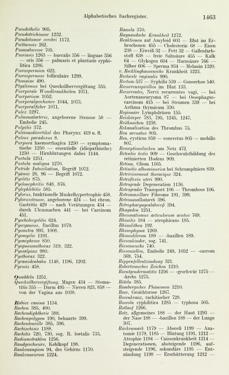 Pseudothelie 905. Pseudoirichinose 1232. Pseudotumor cerehri 1172. Psillacosis 262. Psoasabscesse 705. Psoriasis 1263 — buccalis 356 — linguae 356 — oris 356 — pahnaris et plantaris syphi- litica 1286. Psorospermien 622. Psorospermose folliculaire 1299. Ptomaine 490. PtyaUsmus bei Quecksilbervergiftung 355. Puerperale Wundkrankheiten 1071. Puerperium 1062. Puerperalgeschmire 1044, 1073. Puerperalfieber 1071. Pulex 1297. Puhnonalarterie, angeborene Stenose 58 — Embolie 245. Pulpitis 372. PutsioHsdivertikel des PharjTi.x 419 u. ff. • Pulsus paradoius 8. Purpura haemorrhagica 1250 — symptoma- tische 1250 — essentielle (idiopathische) 1260 — Hirnblutungen dabei 1144. Pustula 1251. Pustuta maligna 1270. Putride Intoxikation, Begriff 1072. Pyämie 26, 96 — Begriff 1072. Pyelitis 875. Pyelonephritis 848, 876. Pylephlebitis 586. Pylorus, funktionelle Muskelhypertrophie 468. Pylorusstenose, angeborene 424 — bei chron. Gastritis 429 — nach Verätzungen 434 — durch Ulcusnarben 441 — bei Carcinom 451. Pyocholecystitis 624. Pyocyaneus, Bacillus 1079. Pyometra 993, 1008. Pyomyelie 1191. Pyonephrose 850. Pyopneumothorax 319, 322. Pyosalpinx 980. Pyothorax 322. Pyramidenbahn 1148, 1196, 1202. Pyrosis 458. Quaddeln 1251. Quecksilbervergiftuwj, Magen 434 — Stoma- titis 366 — barm 496 — Xieren 823, 868 — von der Vagina aus 1038. Baues canina 1164. Rachen 385, 400. Rachendiphtherie 388. Rachenpolypen 190, behaarte 399. Rachentmisille 386, 396. Rachischisis 1188. Rachitis 720, 730, sog. R. foetalis 733. Radiumstrahlen 1266. Randgeschwüre, Kehlkopf 198. Rankenangiom 94, des Gehirns 1170. Rankenneurom 1224. Ranula 370, Raynaudsche Krankheit 1272. Reaktionen auf Amyloid 603 — Blut im Er- brochenen 455 — Cholesterin 68 — Eisen 238 — Eiweiß 32 — Fett 32 — OaUenfarb- stoff 638 — freie Salzsäure 455 — Kalk 64 — (ilykogen 604 — Harnsäure 766 — Silber 606 — Sperma 934 — Melanin 1320. V. Recklinghausensche Krankheit 1223. Rectocele vaginalis 990. Rectum 637 — Syphilis 639 — Gonorrhoe 640. Recurrensspiritlen im Blut 133. Recurrentes, Nervi recurrentes vagi, — bei Aortenaneurj^sma 87 — bei Üesophagiis- carcinom 416 — bei Strumen 339 — bei Asthma thjnnicum 330. Regionäre Lymphdrüsen 166. Reiskörper 783, 796, 1245, 1247. Reitknochen 1238. Rekanalisation des Thrombus 75. Ren arcuatus 805. Ren, cj'sticus 859 — concretus 806 — mobilis 807. Resorptionslücken am Netz 472. Retentio testis 909 — Geschwulstbildung des retinierten Hodens 909. Retina, Gliom 1166. Retinitis albuminurica bei Schrumpfniere 839. Retrecissement thoracique 324. Retroflexio uteri 990. Retrograde Degeneration 1136. Retrograder Transport 106 — Thrombose 106. Retromaxillare Fibrome 191, 399. Retronasalkatarrh 396. Retropharyngealabsceß 394. Rhagaden 1251. Rlieuniatismus articulorum acutus 769. Rhinitis 184 — atrophicans 185. Rhinolithen 192. Rhinophyina 1269. Rhinosklerom 189 — -bazillen 189. Riesenkinder, sog. 741. Riesenwuchs 740. Riesenzellen, Embolie 249, 1052 — -sarcom 369, 754. RippenfeUentzündumj 321. Robertsonsches Zeichen 1210. Roentgendermatitis 1266 geschwiir 1276 — -krebs 1275. Röteln 386. Rombergsches Phänomen 1210. Rose, Gesichtsrose 1267. Rosenkram, rachitischer 728. Roseola syphilitica 1286 — typhosa 505. Rotlauf 1266. Rotz, allgemeines 188 — der Haut 1293 — der Nase 188 — -bacillen 188 — der Lunge 307. Rückenmark 1179 — Absceß 1199 — Ana- tomie 1179, 1186 — Blutung 1191, 1212 — Atrophie 1194 — Caissonkrankheit 1214 — Degenerationen, absteigende 1196, auf- steigende 1196, sekundäre 1195 — Ent- zündung 1198 — Erschütterung 1212 —