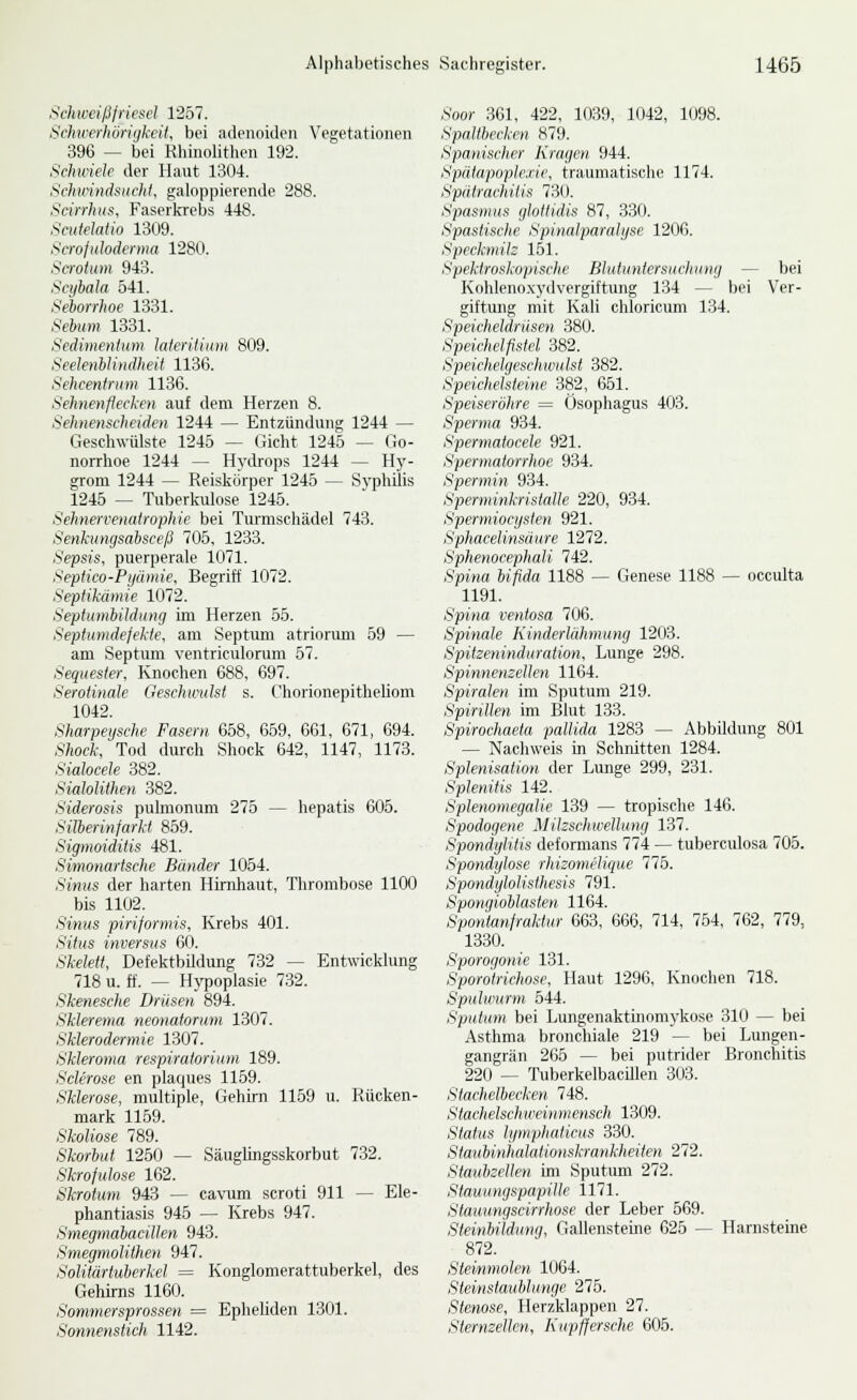 Schweißfriesel 1257. Schwerhörigkeit, bei adenoiden Vegetationen 396 — bei Rhinolithen 192. Sehu'ielc der Haut 1304. Schirindsiiclit, galoppierende 288. Scirrhiis, Faserkrebs 448. Scutehtio 1309. Seroftdodenna 1280. Scrotum 943. Scifbah 541. Seborrhoe 1331. Sebum 1331. Sedimenitim Jaieritium 809. Seelenilindheit 1136. Sehcentrum 1136. Sehnenfiecken auf dem Herzen 8. Sehnenscheiden 1244 — Entzündung 1244 — Geschwülste 1245 — Gicht 1245 — Go- norrhoe 1244 — Hydrops 1244 — Hy- grom 1244 — Reislcürper 1245 — Syphilis 1245 — Tuberkulose 1245. Sehnervenatrophic bei Turmschädel 743. Senhtngsabsceß 705, 1233. Sepsis, puerperale 1071. Septico-Pyumie, Begriff 1072. Septikdmie 1072. Septumbildung im Herzen 55. Septumdefekte, am Septiun atriorum 59 — am Septum ventriculorura 57. Sequester, Knochen 688, 697. Seroiinale Geschwulst s. Chorionepitheliom 1042. Sharpeysche Fasern 658, 659, 661, 671, 694. Shock, Tod durch Shock 642, 1147, 1173. Sialocele 382. Siahlithen 382. Siderosis pulmonum 275 — hepatis 605. SiJberinfarkt 859. Sigmoiditis 481. Simonartsche Bänder 1054. Sinus der harten Hirnhaut, Thrombose 1100 bis 1102. Sinus piriformis, Krebs 401. Situs inversus 6(-t. Skelett, Defektbildung 732 — Entwicklung 718 u. ff. — Hypoplasie 732. Skenesche Drüsen 894. Sklerema neonatorum 1307. Sklerodermie 1307. Skieroma respiratorium 189. Sclerose en plaques 1159. Sklerose, multiple, Gehun 1159 u. Rücken- mark 11.59. Skoliose 789. Skorbut 1250 — Säuglingsskorbut 732. Skrofulöse 162. Skrotum 943 — cavum scroti 911 — Ele- phantiasis 946 — Krebs 947. Smegrnabacillen 943. Smegmolithen 947. Solitärtuberkel = Kongloraerattuberkel, des Gehirns 1160. Sommersprossen = Epheliden 1301. Sonnenstich 1142. Soor 361, 422, 1039, 1042, 1098. Spaltbeckrn 879. Spanisclier Kragen 944. Spätapoplexie, traumatische 1174. Spätrachitis 730. Spasmus glottidis 87, 330. Spastische Spinalparalyse 1206. Speckmilz 1.51. Spektroskopische Blutuntersuchung — bei Kohleno.xydvergiftung 134 — bei Ver- giftung mit Kali chloricum 134. Speicheldrüsen 380. Speichelfistel 382. Speichelgeschwulst 382. Speichelsteine 382, 651. Speiseröhre = Ösophagus 403. Sperma 934. Spermatocele 921. Spermatorrhoe 934. Spermin 934. Sperminkristalle 220, 934. Spermiocysten 921. Sphacelinsäure 1272. Sphenocephali 742. Spina bifida 1188 — Genese 1188 — occulta 1191. Spina ventosa 706. Spinale Kinderlahmung 1203. Spitzeninduration, Lunge 298. Spinnemeilen 1164. Spiralen im Sputum 219. Spirillen im Blut 133. Spirochaeta pallida 1283 — Abbildung 801 — Nachweis in Schnitten 1284. Splenisation der Lunge 299, 231. Splenitis 142. Splenomegalie 139 — tropische 146. Spodogene Mikschwellung 137. Spondylitis deformans 774 — tuberculosa 705. Spondylose rhizomelique 775. Spondylolisthesis 791. Spongioblasten 1164. Spontanfraktur 663, 666, 714, 754, 762, 779, 1330. Sporogonie 131. Sporotrichose, Haut 1296, Knochen 718. Spulwurm 544. Sputum bei Lungenaktuiomykose 310 — bei Asthma bronchiale 219 — bei Lungen- gangrän 265 — bei putrider Bronchitis 220 — TuberkelbacUlen 303. Stachelbecken 748. Stachehcliircinniensch 1309. Status lynijiliiiticus 330. Staubinlialnlionshrankheiien 272. Staiihzellen im Sputum 272. Stauungspapille 1171. Stauungscirrhose der Leber 569. Steinbildung, Gallensteine 625 — Harnsteine 872. Stevnmolen 1064. Steinstaublunge 275. Stenose, Herzklappen 27. Sternzellen, Kupffersche 605.