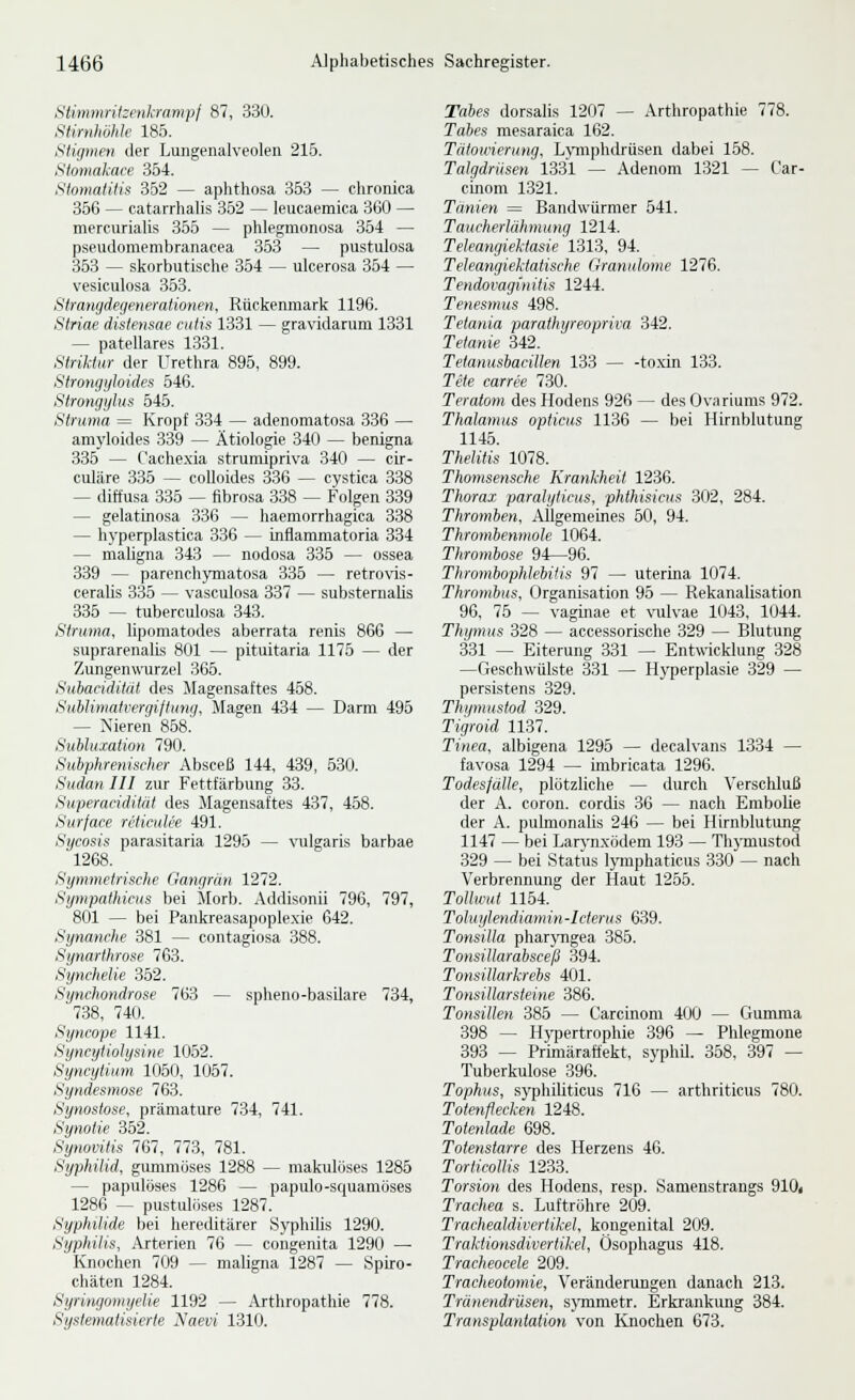 Slimmritzenkrampl 87, 330. Stirnhöhle 185. Stigmen der Lungenalveolen 216. Slomakace Sbi. Stomatitis 352 — aphthosa 353 — chronica 356 — catarrhaUs 352 — leucaemica 360 — mercurialis 355 — phlegmonosa 354 — pseudomembranaeea 353 — pustulosa 353 — skorbutische 354 — ulcerosa 354 — vesiculosa 353. Strangdegenerationen, Rückenmark 1196. Striae distensae cutis 1331 — gravidarum 1331 — patellares 1331. Striktur der Urethra 895, 899. Strongijloides 646. Strongylus 545. Struma = Kropf 334 — adenomatosa 336 — amyloides 339 — Ätiologie 340 — benigna 336 — Cachexia strumipriva 340 — cir- culäre 335 — coUoides 336 — cystica 338 — diffusa 335 — fibrosa 338 — Folgen 339 — gelatinosa 336 — haemorrhagica 338 — hyperplastica 336 — inflammatoria 334 — maligna 343 — nodosa 335 — ossea 339 — parench)Tiiatosa 335 — retrovds- cerahs 336 — vasculosa 337 — substernaUs 335 — tuberculosa 343. Struma, lipomatodes aberrata renis 866 — suprarenalis 801 — pituitaria 1176 — der Zungenwurzel 365. Suhaciditdt des ilagensaftes 458. SuhUmatvergiftunq, Magen 434 — Darm 495 — Nieren 868.' Subluxation 790. Subphrenischer Absceli 144, 439, 530. Sudan III zur Fettfärbung 33. Superatiditüt des Magensaftes 437, 458. Surface reticulee 491. Sycosis parasitaria 1295 — \'ulgaris barbae 1268. Symmetrische Gangrän 1272. SympathicHS bei Morb. Addisonii 796, 797, 801 — bei Pankreasapoplexie 642. Synanche 381 — contagiosa 388. Synarthrose 763. Synchelie 352. Synchondrose 763 — spheno-basilare 734, 738, 740. Syncope 1141. Syncytiolysine 1052. Syncytium 1050, 1057. Syndesmose 763. Synostose, prämature 734, 741. Synolie 352. Synovitis 767, 773, 781. Syphilid, gummöses 1288 — makulöses 1285 — papulöses 1286 — papulo-squamöses 1286 — pustulöses 1287. Syphilide bei hereditärer Syphilis 1290. Syphilis, Arterien 76 — congenita 1290 —■ Knochen 709 — maligna 1287 — Spiro- chäten 1284. Syringomyelie 1192 — Arthropathie 778. Systematisierte Naevi 1310. Tabes dorsalis 1207 — Arthropathie 778. Tabes mesaraica 162. Tätowierung. Lymphdrüsen dabei 158. Talgdrüsen 1331 — Adenom 1321 — Car- cmom 1321. Tänien = Bandwürmer 641. Taucherlähmung 1214. Teleangiektasie 1313, 94. Teleangieklatische Granulome 1276. Tendovaginitis 1244. Tenesmus 498. Tetania parathyreopriva 342. Tetanie 342. Tetanusbacillen 133 — -toxin 133. Tete carree 730. Teratom des Hodens 926 — des Ovariums 972. Thalamus opticus 1136 — bei Hirnblutung 1145. Thelitis 1078. Thomsensche Krankheit 1236. Thorax paralyticus, phthisicus 302, 284. Thromben, Allgemeines 50, 94. Thrombenmole 1064. Thrombose 94—96. Thrombophlebitis 97 — uterina 1074. Thrombus, Organisation 95 — Rekanalisation 96, 75 — vaginae et vulvae 1043. 1044. Thymus 328 — accessorische 329 — Blutung 331 — Eiterung 331 — Entwicklung 328 —Geschwülste 331 — Hyperplasie 329 — persistens 329. Thipnustod 329. Tigroid 1137. Tinea, albigena 1295 — decalvans 1334 — favosa 1294 — imbricata 1296. Todesfälle, plötzliche — durch Verschluß der A. coron. cordis 36 — nach Embolie der A. pulmonalis 246 — bei Hirnblutung 1147 — bei Larynxödem 193 — Thymustod 329 — bei Status lymphaticus 330 — nach Verbrennung der Haut 1255. Tollwut 1154. Toluylendiamin-Icterus 639. Tonsilla pharjTigea 385. Tonsillarabsceß 394. Tonsillarkrebs 401. Tonsillarsieine 386. Tonsillen 385 — Carcinom 400 — Guimna 398 — Hypertrophie 396 — Phlegmone 393 — Primäraftekt, syphU. 358, 397 — Tuberkulose 396. Tophus, syphihticus 716 — arthriticus 780. Totenflecken 1248. Totenlade 698. Totenstarre des Herzens 46. Torticollis 1233. Torsion des Hodens, resp. Samenstrangs 910i Trachea s. Luftröhre 209. Trachealdivertikel, kongenital 209. Traktionsdivertikel, Ösophagus 418. Tracheocele 209. Tracheotomie, Veränderungen danach 213. Tränendrüsen, sjonmetr. Erkrankung 384. Transplantation von Knochen 673.