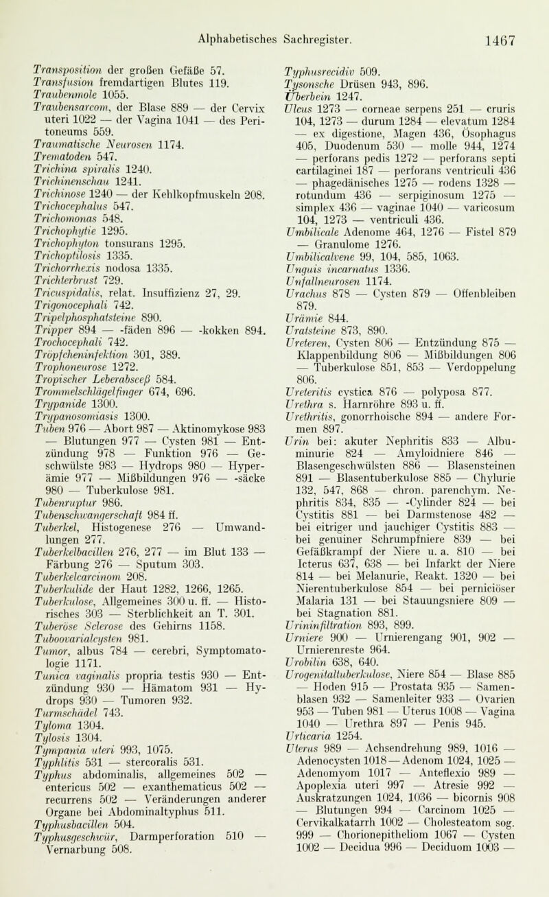 Transposition der großen (iefäße 57. Transfusion fremdartigen Blutes 119. Trauhenmole 1055. Traubensarcow, der Blase 889 — der CervLx uteri 1022 — der Vagina 1041 — des Peri- toneums 659. Traioiiatische Neurosen 1174. Trematoäen 547. Trichina spiraHs 1240. Trichinenschau 1241. Trichinose 1240 — der Kehlkopfmuskeln 208. Trichocephalus 547. Trichomonas 548. Trichophytie 1295. Trichophi/ton tonsurans 1295. Trichoplitosis 1335. Trichorrhexis nodosa 1335. Trichlerbrust 729. Tricuspidalis, relat. Insuffizienz 27, 29. TrigmiocephaU 742. Tripelphosphatsteine 890. Tripper 894 fäden 896 — -kokken 894. Trochocephali 742. Tröpfcheninfektion 301, 389. Trophoneurose 1272. Tropischer Leberabsceß 584. Trommelschlägelfinger 674, 696. Trypanide 1300. Trypanosomiasis 1300. Ti(6e« 976 — Abort 987 — Aktinomykose 983 — Blutungen 977 — Cysten 981 — Ent- zündung 978 — Funktion 976 — Ge- schwülste 983 — Hydrops 980 — Hyper- ämie 977 — Mißbildungen 976 — -sacke 980 — Tuberkidose 981. Tubenruptur 986. Tubenschwangerscltafl 984 ff. Tuberkel, Histogenese 276 — Umwand- lungen 277. Tuberkelbacillen 276, 277 — im Blut 133 — Färbung 276 — Sputum 303. Tuberkelcarcinom 208. Tuberkulide der Haut 1282, 1266, 1265. Tuberkulose, Allgemeines 300 u. ff. — Histo- risches 303 — Sterblichkeit an T. 301. Tuberöse Sclerose des Gehirns 1158. Tuboovarialcysten 981. Tumor, albus 784 — cerebri, Symptomato- logie 1171. Tunica vaginalis propria testis 930 — Ent- zündung 930 — Hämatom 931 — Hy- drops 93f) — Tumoren 932. Turmschädel 743. Tyloina 1304. Tylosis 1304. Tympania uteri 993, 1075. TyphUtis 531 — stercoralis 531. Typhus abdominalis, allgemeines 502 — entericus 502 — exanthematicus 502 — recurrens 602 — Verändenmgen anderer Organe bei Abdominaltyphus 511. Typhushacillen 504. Typhusgeschuiir, Darmperforation 610 — Vemarbung 508. Typhusrecidiv 509. Tysonsche Drüsen 943, 896. Überbein 1247. Ulcus 1273 — corneae serpens 251 — cruris 104, 1273 — durum 1284 — elevatum 1284 — ex digestione, Magen 436, Ösophagus 405, Duodenum 630 — moUe 944, 1274 — perforans pedis 1272 — perforans septi cartilaginei 187 — perforans ventriculi 436 — phagedänisehes 1275 — rodens 1328 — rotundum 436 — serpiginosum 1275 — simplex 436 — vaginae 1040 — varicosum 104, 1273 — ventriculi 436. UmbiUcak Adenome 464, 1276 — Fistel 879 — Granulome 1276. Umbilicalvene 99, 104, 585, 1063. Unguis incarnafus 1336. Unfallneurosen 1174. Urachus 878 — Cysten 879 — Offenbleiben 879. Urämie 844. Uratsieine 873, 890. Ureteren, Cysten 806 — Entzündung 876 — Klappenbildung 806 — Mißbildungen 806 — Tuberkulose 861, 853 — Verdoppelung 806. Ureteritis cystica 876 — polyposa 877. Urethra s. Harnrölire 893 u. ft. Urethritis, gonorrhoische 894 — andere For- men 897. Urin bei: akuter Nephritis 833 — Albu- mimirie 824 — Amyloidniere 846 — Blasengeschwülsten 886 — Blasensteinen 891 — Blasentuberkulose 885 — Chylurie 132, 547, 868 — chron. parenchym. Ne- phritis 834, 836 Cylinder 824 — bei Cystitis 881 — bei Darmstenose 482 — bei eitriger und jauchiger Cystitis 883 — bei genumer Schr\mipfniere 839 — bei Gefäßkrampf der Niere u. a. 810 — bei Icterus 637, 638 — bei Infarkt der Niere 814 — bei Melanurie, Reakt. 1320 — bei Nierentuberkiilose 854 — bei perniciöser Malaria 131 — bei Stauungsniere 809 — bei Stagnation 881. Urininfiltration 893, 899. Urniere 900 — Urnierengang 901, 902 — Umiereiireste 964. Urobilin 638, 640. Urogenitaltuberkulose, Niere 864 — Blase 886 — Hoden 915 — Prostata 935 — Samen- blasen 932 — Samenleiter 933 — Ovarien 963 — Tuben 981 — Uterus 1008 -^ Vagina 1040 — Urethra 897 — Penis 945. Urticaria 1264. Uterus 989 — Achsench-ehung 989, 1016 — Adenocysten 1018 —Adenom 1024, 1026 — Adenomyom 1017 — Anteflexio 989 — Apoplexia uteri 997 — Atresie 992 — Auskratzungen 1024, 1036 — bicornis 908 — Blutungen 994 — Carcinom 1025 — Cervikalkatarrh 1002 — Cholesteatom sog. 999 — Chorionepitlieliom 1067 — Cysten 1002 — Decidua 996 — Deciduom 1003 —