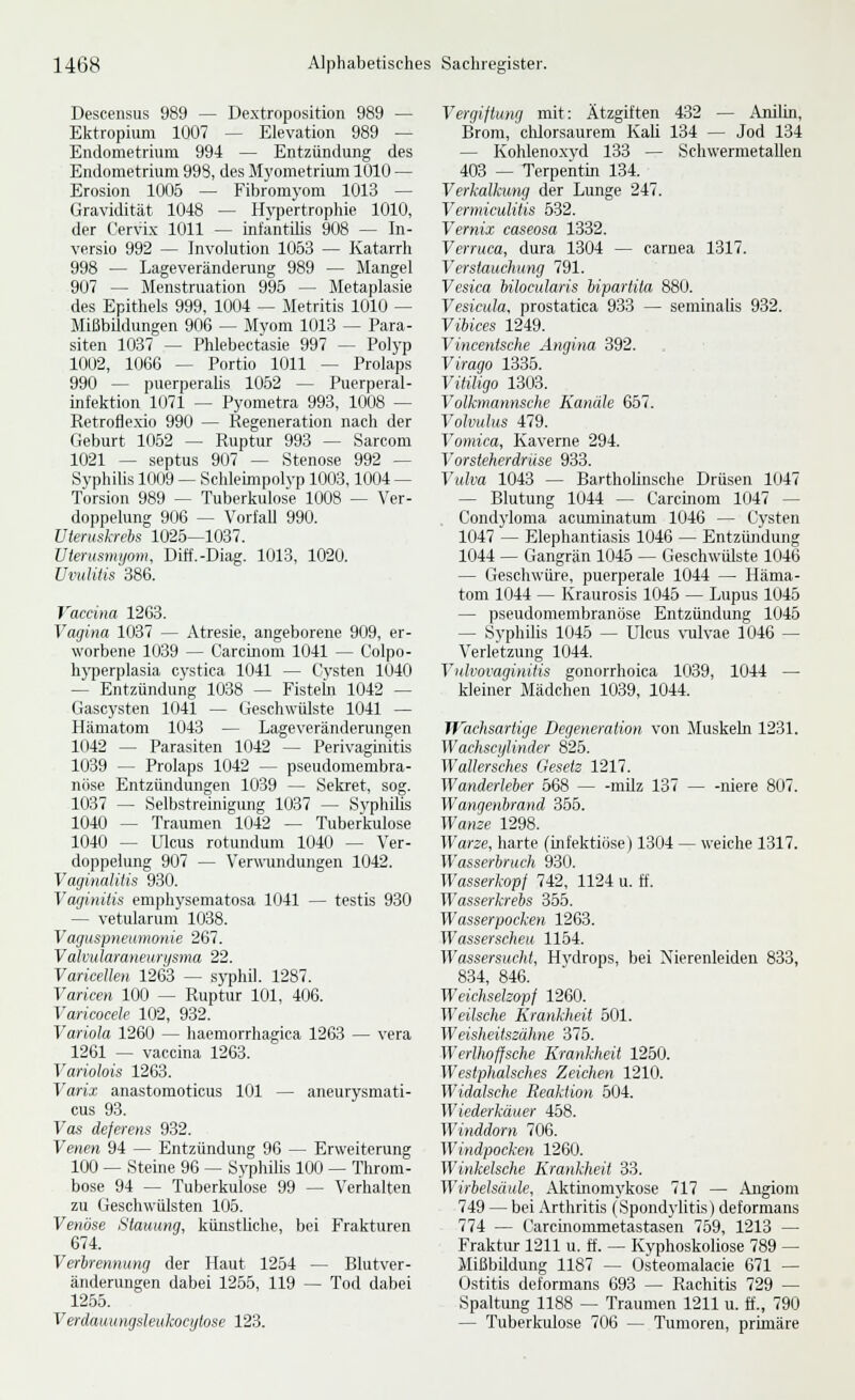 Descensus 989 — Dextroposition 989 — Ektropium 1007 — Elevation 989 — Endometrium 994 — Entzündung des Endometrium 998, des Myometrium 1010 — Erosion 1005 — Fibromyom 1013 — Gravidität 1048 — Hvpertroplüe 1010, der Cervix 1011 — infäntilis 908 — In- versio 992 — Involution 1053 — Katarrh 998 — Lageveränderung 989 — Mangel 907 — Menstruation 995 — Metaplasie des Epithels 999, 1004 — Metritis 1010 — Mißbildungen 906 — Mvom 1013 — Para- siten 1037 — Phlebectasie 997 — Polyp 1002, 1066 — Portio 1011 — Prolaps 990 — puerperaüs 1052 — Puerperal- infektion 1(J71 — Pyometra 993, 1008 — Retroflexio 990 — Regeneration nach der Geburt 1052 — Ruptur 993 — Sarcom 1021 — septus 907 — Stenose 992 — Syphilis 1009 — Sehleunpolvp 1003,1004 — Torsion 989 — Tuberkiüose 1008 — Ver- doppelung 906 — Vorfall 990. Uteruskrebs 1026—1037. Uterusmyom, Diö'.-Diag. 1013, 1020. Uvulüis 386. Vaccina 1263. Vagina 1037 — Atresie, angeborene 909, er- worbene 1039 — Carcinom 1041 — C'olpo- hyperplasia cvstica 1041 — Cysten 1040 — Entzündung 1038 — Fisteln 1042 — Gascysten 1041 — Geschwülste 1041 — Hämatom 1043 — Lageveränderungen 1042 — Parasiten 1042 — Perivaginitis 1039 — Prolaps 1042 — pseudomembra- nöse Entzündungen 1039 — Sekret, sog. 1037 — Selbstreinigung 1037 — SyphiUs 1040 — Traumen 1042 ~ Tuberkiüose 1040 — Ulcus rotundum 1040 — Ver- doppelung 907 — Verwundungen 1042. Vaginalitis 930. Yayinitis emphysematosa 1041 — testis 930 — vetularum 1038. Vagiispneumonie 267. Valvidaraneurysma 22. Varicellen 1263 — syphil. 1287. Varicen 100 — Ruptur 101, 406. Varicocele 102, 932. Variola 1260 — haemorrhagica 1263 — vera 1261 — vaccina 1263. Variohis 1263. Varix anastomoticus 101 — aneurysmati- cus 93. Vas deferens 932. Venen 94 — Entzündung 96 — Erweiterung 100 — Steine 96 — Syphilis 100 — Throm- bose 94 — Tuberkulose 99 — Verhalten zu Geschwülsten 105. Venöse Stauung, künstliche, bei Frakturen 674. Verbrennung der Haut 1254 — Blutver- änderungen dabei 1255, 119 — Tod dabei 1255. Verdauungsleukocytose 123. Vergiftung mit: Ätzgiften 432 — Anilin, Brom, chlorsaurem Kali 134 — Jod 134 — Kohlenoxyd 133 — Schwermetallen 403 — Terpentin 134. Verkalkung der Lunge 247. Vermiculitis 532. Vernix caseosa 1332. Verruca, dura 1304 — carnea 1317. Verstauchung 791. Vesica bilocularis hipartita 880. Vesicula, prostatica 933 — seminalis 932. Vibices 1249. Vincentsche Angina 392. Virago 1335. VitUigo 1303. Volhnannsche Kanäle 657. Volvulus 479. Vomica, Kaverne 294. Vorsteherdrüse 933. Vulva 1043 — Bartholinsche Drüsen 1047 — Blutung 1044 — Carcmom 1047 — Condyloma acuminatum 1046 — Cysten 1047 — Elephantiasis 1046 — Entzündung 1044 — Gangrän 1045 — Geschwülste 1046 — Geschwüre, puerperale 1044 — Häma- tom 1044 — Kraurosis 1045 — Lupus 1045 — pseudomembranöse Entzündung 1045 — Syphilis 1045 — Ulcus \-ulvae 1046 — Verletzung 1044. Vulvovaginilis gonorrhoica 1039, 1044 — kleiner Mädchen 1039, 1044. TJ'achsartige Degeneration von Muskeln 1231. Vi'achscylinder 825. Wallersches Gesetz 1217. Wanderleber 568 milz 137 niere 807. Wangenbrand 355. Wanze 1298. Warze, harte (infektiöse) 1304 — weiche 1317. Wasserbruch 930. Wasserkopf 742, 1124 u. ff. Wasserkrebs ibb. Wasserpocken 1263. Wasserscheu 1154. Wassersucht, Hydrops, bei Nierenleiden 833, 834, 846. Weichselzopf 1260. Weilsche Krankheit 501. Weisheitszähne 375. Werlhoffsche Krankheit 1250. Westphalsches Zeichen 1210. Widalsche Reaktion 504. Wiederkäuer 458. Winddorn 706. Windpocken 1260. Winkeische Krankheit 33. Wirbelsäule, Aktinomj'kose 717 — Angiom 749 — bei Arthritis (Spondylitis) deformans 774 — Carcmommetastasen 759, 1213 — Fraktur 1211 u. ff. — Kyphoskoliose 789 — Mißbildung 1187 — Osteomalacie 671 — Ostitis deformans 693 — Rachitis 729 — Spaltung 1188 — Traumen 1211 u. ff., 790 — Tuberkulose 706 — Tumoren, primäre