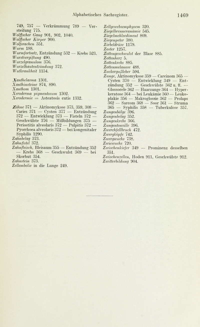 749, 757 — Verki-ümmung 789 — Ver- steifung 775. Wolffscher Gang 901, 902, 1040. Wolffscher Körper 900. Wolfsrachen 351. Wurm 188. Wurmfortsatz, Entzündung 532 — Krebs 523. Wurstveniiftnng 490. Wur:cl(]raniilom 376. Wurzelhautent:kndiing 372. Wulkrankheit 1154. Xanthelasma 1301. Xanthinsteine 874, 890. Xanthom 1301. Xeroderma pigmentosum 1302. Xerodermie = Asteatosis cutis 1332. Zähne 371 — .\kttnomykose 373, 359, 308 — Caries 371 — Cysten 377 — Entzündung 372 — Entwicklung 373 — Fisteln 372 — Geschwülste 376 — Mißbildungen 375 — Periostitis alveolaris 372 — Pulpitis 372 — Pyorrhoea alveolaris 372 — bei kongenitaler Syphilis 1290. Zahnt)e\ag 373. Zahnfistel 372. Zahnfleisch, Bleisaum 355 — Entzündung 352 — Krebs 368 — Geschwulst 369 — bei Skorbut 354. Zahnstein 373. Zellembolie in die Lunge 249. Zellgewelisemphgsem 320. Ziegelhrenneranämie 545. Ziegelmehlseäiment 809. Ziegenpeter 380. Zirbeldrüse 1179. Zoster 1257. Zottengeschwulst der Blase 885. Zottenherz 5. Zottenkrebs 885. Zotlenmelanose 488. Zuckergußleber 594. Zunge, Aktinomykose 359 — Carcinom 365 — Cysten 370 — Entwicklung 349 — Ent- zündung 352 — Geschwülste 362 u. ff. — Glossocele 362 — Haarzunge 364 — Hyper- keratose 364 — bei Leukämie 360 — Leuko- plakie 356 — Jlalcroglossie 362 — Prolaps 362 — Sarcom 368 — Soor 361 — Struma 366 — SyphiUs 358 — Tuberkulose 357. Zungenbälge 396. Zungenbelag 352. Zungenkrebs 366. Zungentonsille 396. Zwerchfellbruch 472. Zwergköpfe 742. Zwergwuchs 738. Zwiewuchs 720. Zwischenkiefer 349 — Prominenz desselben 351. Zwischenzellen, Hoden 911, Geschwülste 912. Zwitterbildung 904.