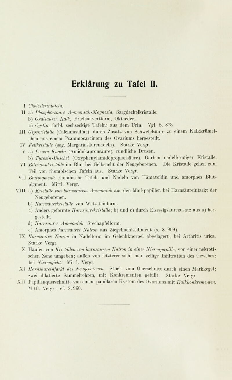 I ClioJesIcriiitafeln. II a) Phosplwrsaurc Ammoniah-Magnesia, Sargdeckelkristalle. b) O.cahaurer Kalk, Briefcouvertform, Oktaeder. c) Cystin, farbl. sechseckige Tafeln; aus dem Urin. Vgl. S. 873. III (Hpskristalle (Calciumsulfat), durch Zusatz von Schwefelsäure zu einem Kalkkrümel- chen aus einem Psammocarcmom des Ovariums hergestellt. IV FettkristaUe (sog. Margarinsäurenadeln). Starke Vergr. V a) Leudn-Kugeln (Amidokapronsäure), rundliche Drusen. b) Tywsin-Büschel (O.xyphen\-lamidopropionsäure), Garben nadelförmiger Kristalle. VI Bilirubuikristalle im Blut bei Gelbsucht der Neugeborenen. Die Ivristalle gehen zum Teil von rhombischen Tafeln aus. Starke Vergr. VII Bhdpigmenl: rhombische Tafeln und Nadeln von Hämatoidin und amorphes Bhit- pigment. Mittl. Vergr. VIII a) Krislalle von harnsaurem Ammoniak aus den Markpapillen bei Harnsäuremfarkt der Neugeborenen, b) Harnsäurekristalle von Wetzsteinform. cj Anders geformte Harnsäurekristalle; b) und c) durch Eisessigsäurezusatz aus a) her- gestellt. d) Harnsaures Ammoniak, Stechapfelform. (■) Amorphes harnsaures Natron aus Ziegelmelilsediment (s. S. 809). IX Harnsaures Natron in Nadelform im Gelenkknorpel abgelagert; bei Arthritis urica. Starke Vergr. X Haufen von Kristallen von harnsaurem Natron in einer Nierenpapille, von einer nekroti- schen Zone umgeben; außen von letzterer sieht man zellige Infiltration des Gewebes; bei Nierengieht. Mittl. Vergr. XI Harnsäureinfarkt des Neugehorenen. Stück vom Querschnitt durch einen Markkegel; zwei dilatierte Sammelröhren, mit Konkrementen gefüllt. Starke Vergr. XII PapillenquerschnittP von einem papillären Kystom des Ovariums mit Kalkkonkrementen. -Alittl. Vergr.; cf. S. 960.