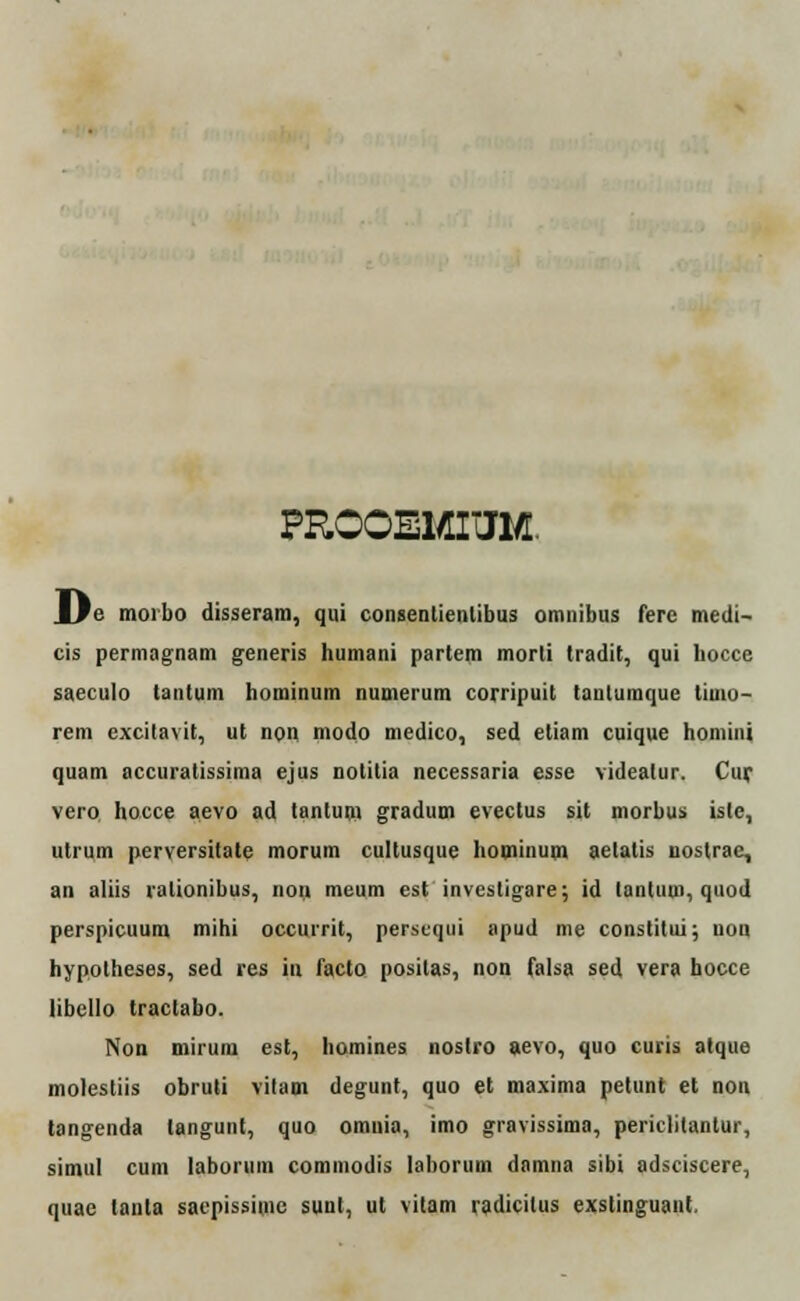 PROQEMIUM. _lfe moibo disseram, qui consentienlibus omnibus fere medi- cis permagnam generis humani partem morli tradit, qui hocce saeculo tantum hominum numerum corripuit tanlumque timo- rem excitavit, ut non modo medico, sed etiam cuique homini quam accuratissima ejus notitia necessaria esse videalur. Cur vero hocce aevo ad tantum gradum evectus sit morbus iste, utrum perversitate morum cultusque bominum aetatis uostrae, an aliis ralionibus, noii meum est invesligare; id tantum, quod perspicuum mihi occurrit, perscqui apud me constitui; uon hypotheses, sed res iu facto positas, non falsa sed vera hocce libello tractabo. Non mirum est, homines nostro aevo, quo curis atque molestiis obruti vitam degunt, quo et maxima petunt et non tangenda langunt, quo omnia, imo gravissima, periclitantur, simul cum laboriim commodis laborum damna sibi adsciscere, quae tanta sacpissimc sunt, ut vitam radicilus exstinguant.