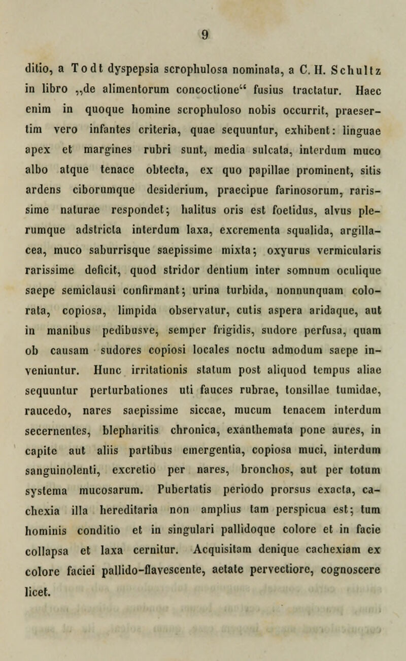 g ditio, a Todt dyspepsia scrophulosa nominala, a C. II. Schultz in libro „de alimentorum concoctione fusius tractatur. Haec enim in quoque homine scrophuloso nobis occurrit, praeser- tim vero infantes criteria, quae sequuntur, exhibent: linguae apex et margines rubri sunt, media sulcata, intcrdum muco albo atque tenace obtecta, ex quo papillae prominent, sitis ardens ciborumque desiderium, praecipue farinosorum, raris- sime nalurae respondet; halitus oris est foetidus, alvus ple- rumque adslricla interdum laxa, excrementa squalida, argilla- cea, muco saburrisque saepissime mixta; oxyurus vermicularis rarissime deficit, quod stridor dentium inter somnum oculique saepe semiclausi cunfirmant; urina turbida, nonnunquam colo- rata, copiosa, limpida observatur, cutis aspera aridaque, aut in manibus pedibusve, semper fiigidis, sudore perfusa, quam ob causarn sudores copiosi locales noctu admodum saepe in- veniuntur. Hunc irritationis statum post aliquod tempus aliae sequuntur perlurbationes uti fauces rubrae, lonsillae tumidae, raucedo, nares saepissime siccae, mucum tenacem interdum secementes, blepharitis chronica, exanthemata pone aures, in capite aut aliis partibus einergentia, copiosa muci, interdum sanguinolenli, excretio per nares, bronchos, aut per totum systema mucosarum. Pubertatis periodo prorsus exacta, ca- chexia illa hereditaria non amplius lam perspicua est; tum hominis conditio et in singulari pallidoque colore et in facie collapsa et laxa cernitur. Acquisitam denique cachexiam ex colore faciei pallido-flavescente, aetate pervectiore, cognoscere licet.