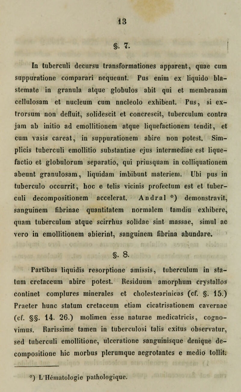 §. 7. In tuberculi decnrsu transformationes apparent, quae cum suppuratione comparari nequeunt. Pus enim ex liquido bla- stemate in granula atque globulos abit qui et membranam cellulosam et nucleum cum nncleolo exhibent. Pus, si ex- trorsum non defluit, solidescit et concrescit, tuberculum contra jam ab initio ad emollitionem atque liquefactionem tendit, et cum vasis careat, in suppurationem abire non potest. Sim- plicis tuberculi emollitio substantiae ejus intermediae est lique- factio et globulorum separatio, qui priusquam in colliquationem abeunt granulosam, liquidam imbibunt materiem. Ubi pus in tuberculo occurrit, hoc e telis vicinis profectum est et tuber- culi decompositionem accelerat. Andral *) demonstravit, sanguinem fibrinae quantitatem normalem tamdiu exhibere, quam tuberculum atque scirrhus solidae sint massae, simul ac vero in emollitionem abierint, sanguinem fibrina abundare. §. 8. Partibus liquidis resorptione amissis, tuberculum in sta- tum cretaceum abire potest. Residuum amorphum crystallos continet complures minerales et cholestearinicas (cf. §. 15.) Praeter hunc statum cretaceum etiam cicatrisationem cavernae (cf. §§. 14. 26) molimen esse naturae medicatricis, cogno- vimus. Rarissime tamen in tuberculosi talis exitus observatur, sed tuberculi emollitione, ulceratione sanguinisque denique de- compositione hic morbus plerumque aegrotantes e medio lollit. *) L'Hematologie pathologique.