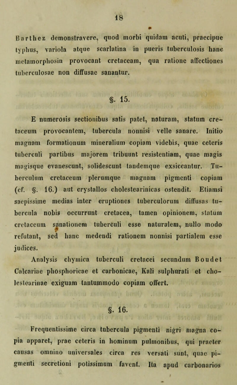 Barthez demonslravere, quod morbi quidam acuti, praecipue lyphus, variola atque scarlatina in pueris luberculosis hanc metamorphosin provocant cretaceam, qua ratione affecliones tuherculosae non diffusae sanantur. §. 15. E numerosis sectionibus satis patet, naturam, statum cre- taceum provocantem, tubercula nonnisi velle sanare. Initio magnam formationum mineralium copiam videbis, quae ceteris tuherculi partibus majorem tribuunt resistentiam, quae magis magisque evanescunt, solidescunt tandemque exsiccantur. Tu- berculiim cretaceum plerumque magnam pigmenti copiam (cf. §. 16.) aut crystallos cholestearinicas ostendit. Etiamsi saepissime medias inter eruptiones tuberculorum diffusas lu- bercula nobis occurrunt cretacea, tamen opinionem, slalum cretaceum sanationem tuberculi esse naturalem, nullo modo refulant, sed hanc medendi ralionem nonnisi partialem esse judices. Analysis chymica tubcrculi cretacei secundum Boudet Calcariae phosphoricae et carbonicae, Kali sulplmrati et cho- lestearinae exiguam lantummodo copiam offert. §. 16. Frequentissime circa tobercula pigmenti nigri niagna co- pia apparet, prae ceteris in hominum pulmonihus, qui praeter cansas omnino iiniversales cirea res versati sunt, quae pi- g-menti secretioni potissimum favenf. Ita apud carbonarios