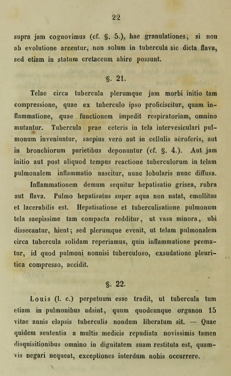 supra jam cognovimus (cf. §. 5.), hae granulationes, si non ab evolutione arcentur, non solum in tubercula sic dicta flava, sed etiam in statum crelaceum abire possunt. §. 21. Telae circa tubercula plerumque jam morbi initio tam compressione, quae ex luberculo ipso proficiscitur, quam in- flammatione, quae functionem impedit respiratoriam, omnino mutantur. Tubercula prae ceteris in tela intervesiculari pul- monum inveniuntur, saepius vero aut in cellulis aeroferis, aut in bronchiorum parietibus deponuntur (cf. §. 4.). Aut jam initio aut post aliquod tempus reactione tuberculorum in telam pulmonalem inflammatio nascitur, nunc lobularis nunc diffusa. Inflammationem demum sequitur hepatisatio grisea, rubra aut flava. Pulmo hepatisalus super aqua non natat, emollitus et lacerabilis est. Hepatisatione et tuberculisatione pulmonum tela saepissime tam compacta redditur, ut vasa minora, ubi dissecantur, hient; sed plerumque evenit, ut telam pulmonalem circa tubercula solidam reperiamus, quin inflammatione prema- tur, id quod pulmoni nonnisi tuberculoso, exsudatione pleuri- lica compresso, accidit. §• 22. Louis (I. c.) perpetuum esse tradit, ut tubercula tum etiam in pulmonibus adsint, quum quodcunque organon 15 vitae annis elapsis tuberculis nondum liberatum sit. — Quae quidem sententia a multis medicis repudiata novissimis tamen disquisitionibus omnino in dignitatem suam restituta est, quam- vis negari nequeat, excepliones interdum uobis occurrere. \