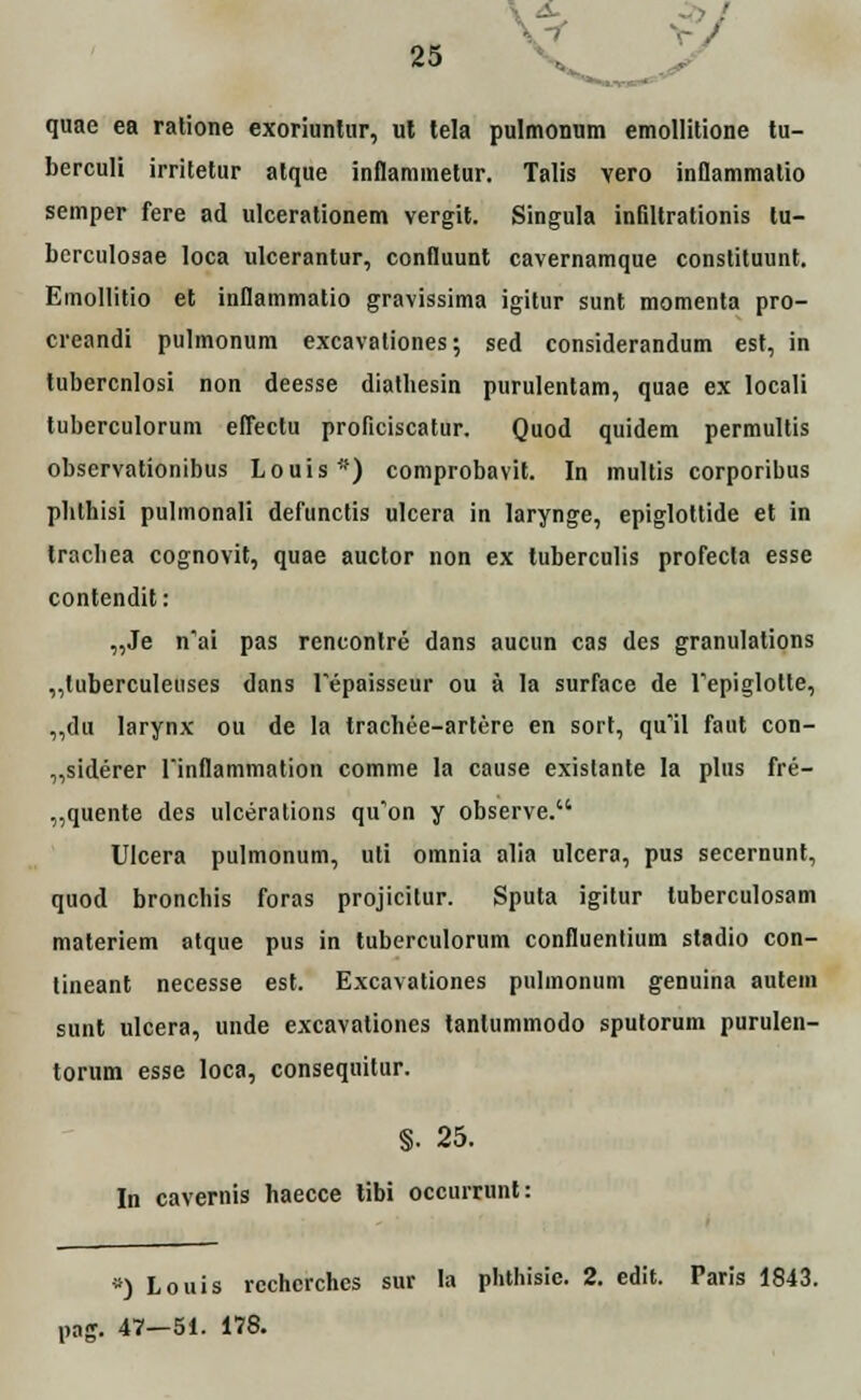 quae ea ratione exoriunlur, ut tela pulmonum emollitione tu- berculi irritelur alque inflammetur. Talis vero inflammatio semper fere ad ulcerationem vergit. Singula infiltrationis lu- berculosae loca ulcerantur, conlluunt cavernamque constituunt. Emollitio et inflammatio gravissima igitur sunt momenta pro- creandi pulmonum excavaliones; sed considerandum est, in tubercnlosi non deesse diatliesin purulentam, quae ex locali tuberculorum eflectu proficiscatur. Quod quidem permultis observationibus Louis#) comprobavit. In multis corporibus pbthisi pulmonali defunctis ulcera in larynge, epiglottide et in tracbea cognovit, quae auctor non ex tuberculis profecta esse contendit: „Je nYi pas reneonlre dans aucun cas des granulations ,,tuberculeuses dans Tepaisseur ou a la surface de Tepiglolte, ,,du larynx ou de la trachee-artere en sort, qu'il faut con- „siderer rinflammation comme la cause existante la plus fre- „quente des ulcerations qu'on y observe. Ulcera pulmonum, uti omnia alia ulcera, pus secernunt, quod bronchis foras projicitur. Sputa igitur luberculosam materiem atque pus in tuberculorum confluentium stadio con- tineant necesse est. Excavationes pulinonum genuina autem sunt ulcera, unde excavationes lantummodo spuforum purulen- torum esse loca, consequitur. §. 25. In cavernis haecce libi occurrunt: *) Louis rcchcrchcs sur la phthisie. 2. edit. Paris 1843. pag. 47—51. 178.