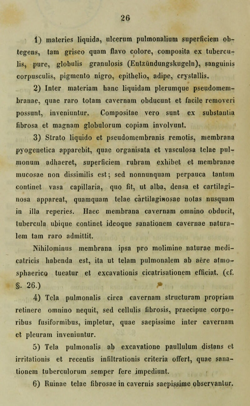 1) materies liquida, ulcerum pulmonaliuni superficiem ob- tegens, tam griseo quam flavo colore, composita ex tubercu- lis, pure, globulis granulosis (Entzundungskugeln), sanguinis corpusculis, pigmento nigro, epithelio, adipe, crystallis. 2) Inler materiam hanc liquidam plerumque pseudomem- branae, quae raro totam cavernam obducunt et facile removeri possunt, inveniuntur. Compositae vero sunt ex subslantia fibrosa et magnam globulorum copiam involvunt. 3) Strato liquido et pseudomembranis remotis, membrana pyogeuelica apparebit, quae organisata et vasculosa telae pul- monum adhaeret, superficiem rubram exhibet et membranae mucosae non dissimilis est; sed nonnunquam perpauca tanlum continet vasa capillaria, quo fit, ut alba, densa et cartilagi- nosa appareat, quamquam telae cartilaginosae nolas nusquam in illa reperies. Haec membrana cavernam omnino obducit, tubercula ubique continet ideoque sanationem cavernae natura- lem tam raro admittit. Nihilominus membrana ipsa pro molimine nalurae medi- catricis habenda est, ita ut telam pulmonalem ab aere almo- sphaerico tueatur et excavationis cicatrisalionem efficiat. (cf. §. 26.) P 4) Tela pulmonalis circa cavernam structuram propriam retinere omnino nequit, sed cellulis fibrosis, praecipue corpo- ribus fusiformibus, impletur, quae saepissime inter cavernam et pleuram inveniuntur. 5) Tela pulmonalis ab excavatione paullulum dislans et irrilationis et recentis infiltrationis criteria offert, quae sana- lionem tuberculorum semper fere impediunt. 6) Ruinae telae fibrosae in cavemis saepissime observanlur.