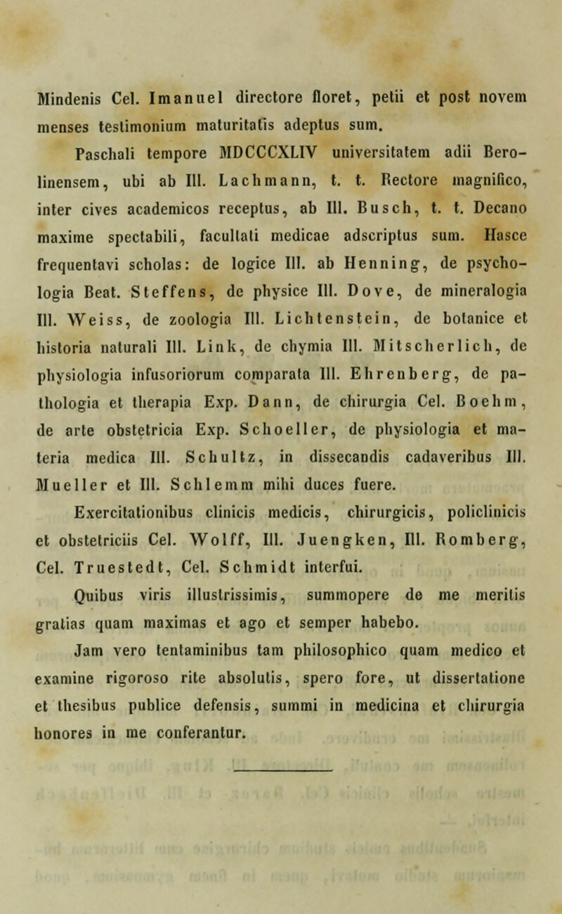 Mindenis Cel. Imanuel directore floret, petii et post novem menses testimonium maturitatis adeptus sum. Paschali tempore MDCCCXLIV universitatem adii Bero- linensem, ubt ab 111. Lachmann, t. t. Rectore magnifico, inter cives academicos receptus, ab 111. Busch, t. t. Decano maxime speclabili, facullali medicae adscriptus sum. Hascc frequentavi scholas: de logice 111. ab Henning, de psycho- logia Beat. Steffens, de physice 111. Dove, de mineralogia 111. Weiss, de zoologia III. Lichtenstein, de bolanice et historia naturali 111. Link, de chymia 111. Mitscherlich, dc physiologia infusoriorum comparala 111. Ehrenbcrg, de pa- thologia et therapia Exp. Dann, de chirurgia Cel. Boehm, de arte obstetricia Exp. Schoeller, de physiologia et ma- teria medica III. Schultz, in dissecandis cadaveribus III. Mueller et 111. Schlemm mihi duces fuere. Exercitationibus clinicis medicis, chirurgicis, policlinicis et obstetriciis Cel. Wolff, III. Juengken, III. Romberg, Cel. Truestedt, Cel. Schmidt interfui. Quibus viris illuslrissimis, summopere de me merilis gralias quam maximas et ago et semper habebo. Jam vero tentaminibus tam philosophico quam medico et examine rigoroso rite absolulis, spero fore, ut dissertatione et thesibus publice defensis, summi in medicina et chirurgia honores in me conferantur.