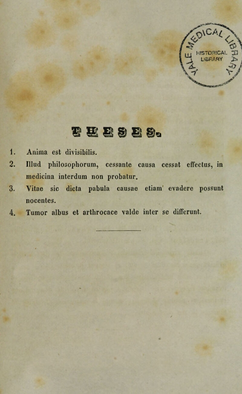 5>VCA<A „, HtSTORlCAL 21 ^ L'SRARY > -2. -> • •i V/ 1. Anima est divisibilis. 2. Illud philosophorum, cessante causa cessat effectus, in medicina interdum non probatur. 3. Vitae sic dicta pabula causae etiam' evadere possunt nocentes.