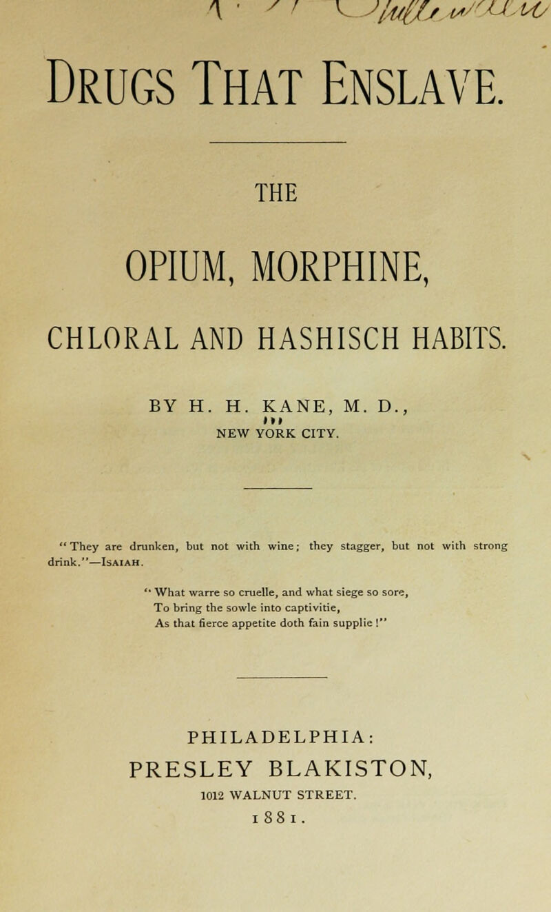 Drugs That Enslave. THE OPIUM, MORPHINE, CHLORAL AND HASHISCH HABITS. BY H. H. KANE, M. D., lit NEW YORK CITY. They are drunken, but not with wine; they stagger, but not with strong drink.—Isaiah. '• What warre so cruelle, and what siege so sore, To bring the sowle into captivitie, As that fierce appetite doth fain supplie 1 PHILADELPHIA: PRESLEY BLAKISTON, 1012 WALNUT STREET. l88l.