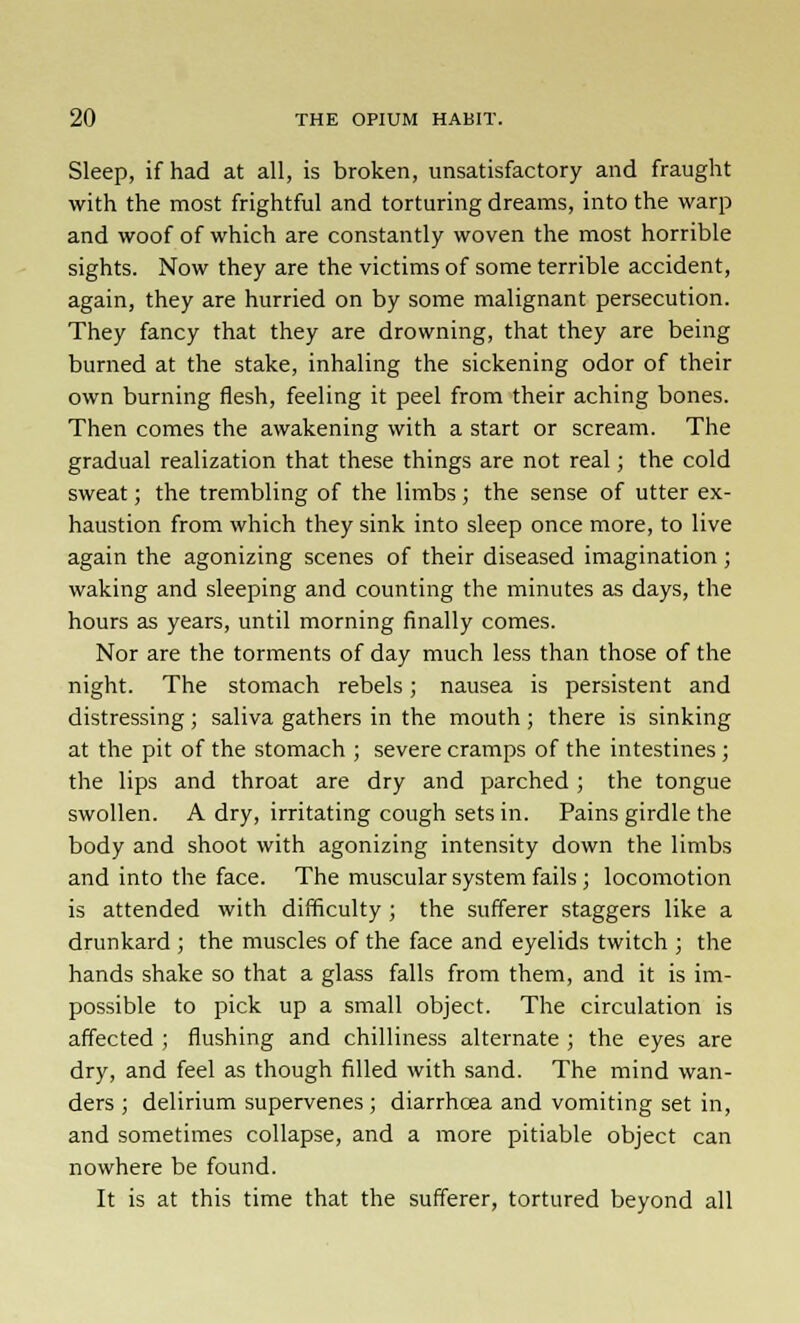 Sleep, if had at all, is broken, unsatisfactory and fraught with the most frightful and torturing dreams, into the warp and woof of which are constantly woven the most horrible sights. Now they are the victims of some terrible accident, again, they are hurried on by some malignant persecution. They fancy that they are drowning, that they are being burned at the stake, inhaling the sickening odor of their own burning flesh, feeling it peel from their aching bones. Then comes the awakening with a start or scream. The gradual realization that these things are not real; the cold sweat; the trembling of the limbs ; the sense of utter ex- haustion from which they sink into sleep once more, to live again the agonizing scenes of their diseased imagination ; waking and sleeping and counting the minutes as days, the hours as years, until morning finally comes. Nor are the torments of day much less than those of the night. The stomach rebels; nausea is persistent and distressing; saliva gathers in the mouth; there is sinking at the pit of the stomach ; severe cramps of the intestines ; the lips and throat are dry and parched ; the tongue swollen. A dry, irritating cough sets in. Pains girdle the body and shoot with agonizing intensity down the limbs and into the face. The muscular system fails ; locomotion is attended with difficulty ; the sufferer staggers like a drunkard ; the muscles of the face and eyelids twitch ; the hands shake so that a glass falls from them, and it is im- possible to pick up a small object. The circulation is affected ; flushing and chilliness alternate ; the eyes are dry, and feel as though filled with sand. The mind wan- ders ; delirium supervenes ; diarrhoea and vomiting set in, and sometimes collapse, and a more pitiable object can nowhere be found. It is at this time that the sufferer, tortured beyond all