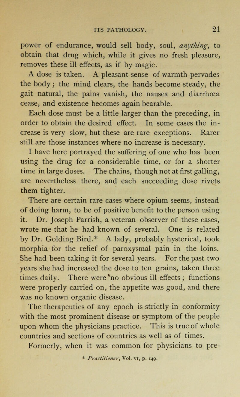 power of endurance, would sell body, soul, anything, to obtain that drug which, while it gives no fresh pleasure, removes these ill effects, as if by magic. A dose is taken. A pleasant sense of warmth pervades the body; the mind clears, the hands become steady, the gait natural, the pains vanish, the nausea and diarrhoea cease, and existence becomes again bearable. Each dose must be a little larger than the preceding, in order to obtain the desired effect. In some cases the in- crease is very slow, but these are rare exceptions. Rarer still are those instances where no increase is necessary. I have here portrayed the suffering of one who has been using the drug for a considerable time, or for a shorter time in large doses. The chains, though not at first galling, are nevertheless there, and each succeeding dose rivets them tighter. There are certain rare cases where opium seems, instead of doing harm, to be of positive benefit to the person using it. Dr. Joseph Parrish, a veteran observer of these cases, wrote me that he had known of several. One is related by Dr. Golding Bird.* A lady, probably hysterical, took morphia for the relief of paroxysmal pain in the loins. She had been taking it for several years. For the past two years she had increased the dose to ten grains, taken three times daily. There were'no obvious ill effects ; functions were properly carried on, the appetite was good, and there was no known organic disease. The therapeutics of any epoch is strictly in conformity with the most prominent disease or symptom of the people upon whom the physicians practice. This is true of whole countries and sections of countries as well as of times. Formerly, when it was common for physicians to pre- * Practitioner, Vol. VI, p. 149.