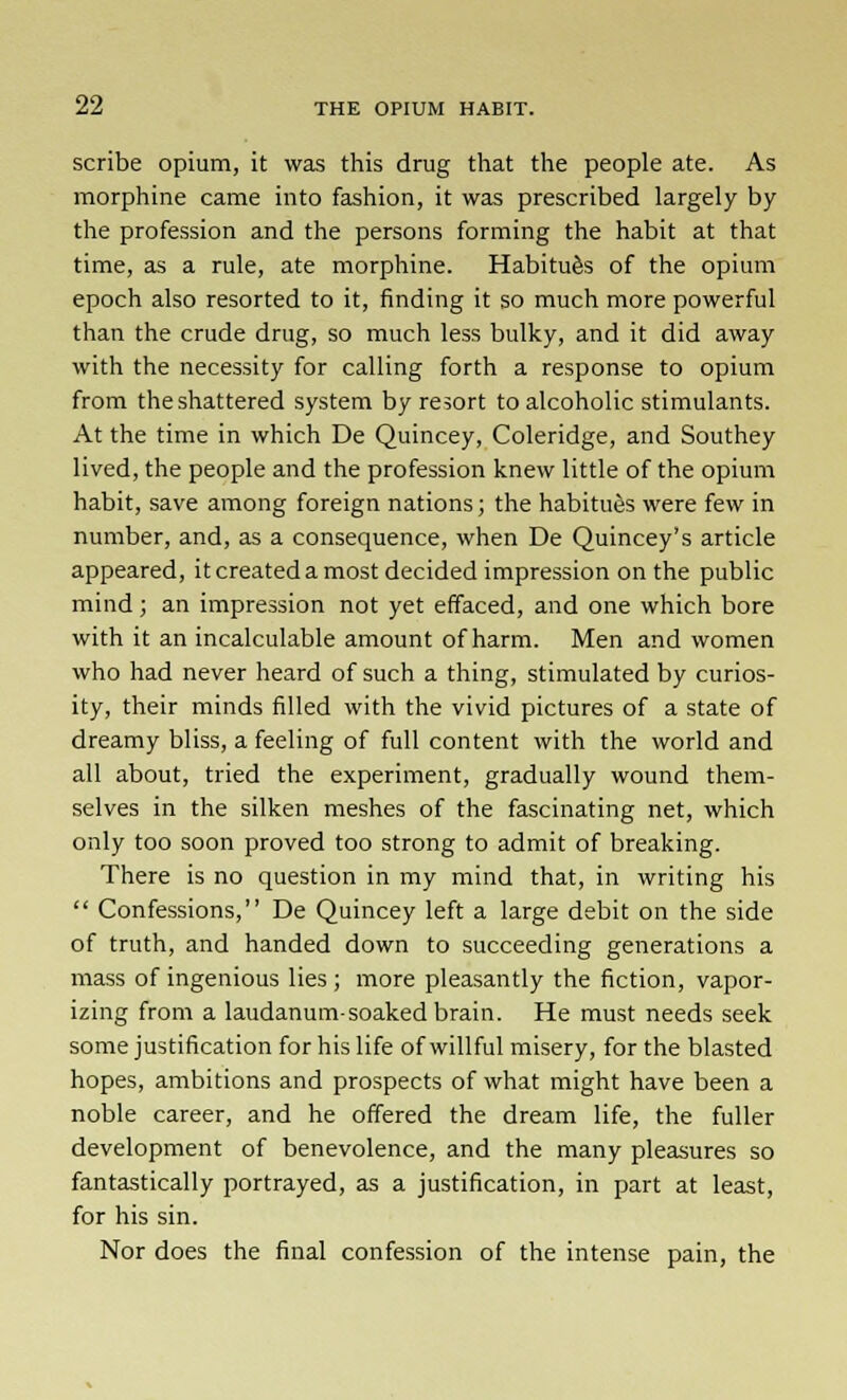 scribe opium, it was this drug that the people ate. As morphine came into fashion, it was prescribed largely by the profession and the persons forming the habit at that time, as a rule, ate morphine. Habitues of the opium epoch also resorted to it, finding it so much more powerful than the crude drug, so much less bulky, and it did away with the necessity for calling forth a response to opium from the shattered system by resort to alcoholic stimulants. At the time in which De Quincey, Coleridge, and Southey lived, the people and the profession knew little of the opium habit, save among foreign nations; the habitues were few in number, and, as a consequence, when De Quincey's article appeared, it created a most decided impression on the public mind; an impression not yet effaced, and one which bore with it an incalculable amount of harm. Men and women who had never heard of such a thing, stimulated by curios- ity, their minds filled with the vivid pictures of a state of dreamy bliss, a feeling of full content with the world and all about, tried the experiment, gradually wound them- selves in the silken meshes of the fascinating net, which only too soon proved too strong to admit of breaking. There is no question in my mind that, in writing his  Confessions, De Quincey left a large debit on the side of truth, and handed down to succeeding generations a mass of ingenious lies; more pleasantly the fiction, vapor- izing from a laudanum-soaked brain. He must needs seek some justification for his life of willful misery, for the blasted hopes, ambitions and prospects of what might have been a noble career, and he offered the dream life, the fuller development of benevolence, and the many pleasures so fantastically portrayed, as a justification, in part at least, for his sin. Nor does the final confession of the intense pain, the