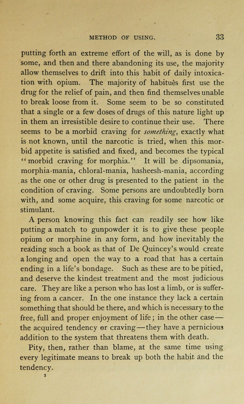 putting forth an extreme effort of the will, as is done by some, and then and there abandoning its use, the majority allow themselves to drift into this habit of daily intoxica- tion with opium. The majority of habitues first use the drug for the relief of pain, and then find themselves unable to break loose from it. Some seem to be so constituted that a single or a few doses of drugs of this nature light up in them an irresistible desire to continue their use. There seems to be a morbid craving for something, exactly what is not known, until the narcotic is tried, when this mor- bid appetite is satisfied and fixed, and becomes the typical morbid craving for morphia. It will be dipsomania, morphia-mania, chloral-mania, hasheesh-mania, according as the one or other drug is presented to the patient in the condition of craving. Some persons are undoubtedly born with, and some acquire, this craving for some narcotic or stimulant. A person knowing this fact can readily see how like putting a match to gunpowder it is to give these people opium or morphine in any form, and how inevitably the reading such a book as that of De Quincey's would create a longing and open the way to a road that has a certain ending in a life's bondage. Such as these are to be pitied, and deserve the kindest treatment and the most judicious care. They are like a person who has lost a limb, or is suffer- ing from a cancer. In the one instance they lack a certain something that should be there, and which is necessary to the free, full and proper enjoyment of life; in the other case— the acquired tendency or craving—they have a pernicious addition to the system that threatens them with death. Pity, then, rather than blame, at the same time using every legitimate means to break up both the habit and the tendency.