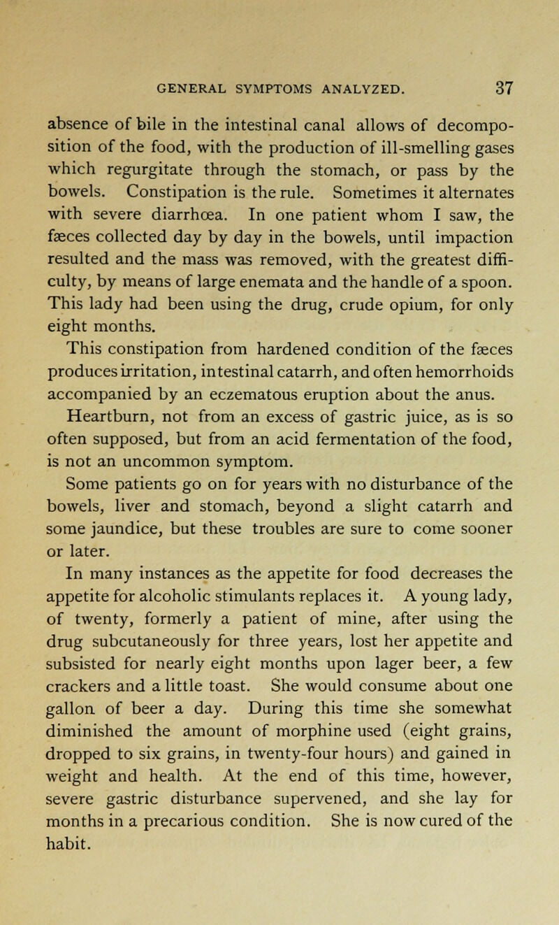 absence of bile in the intestinal canal allows of decompo- sition of the food, with the production of ill-smelling gases which regurgitate through the stomach, or pass by the bowels. Constipation is the rule. Sometimes it alternates with severe diarrhoea. In one patient whom I saw, the faeces collected day by day in the bowels, until impaction resulted and the mass was removed, with the greatest diffi- culty, by means of large enemata and the handle of a spoon. This lady had been using the drug, crude opium, for only eight months. This constipation from hardened condition of the faeces produces irritation, intestinal catarrh, and often hemorrhoids accompanied by an eczematous eruption about the anus. Heartburn, not from an excess of gastric juice, as is so often supposed, but from an acid fermentation of the food, is not an uncommon symptom. Some patients go on for years with no disturbance of the bowels, liver and stomach, beyond a slight catarrh and some jaundice, but these troubles are sure to come sooner or later. In many instances as the appetite for food decreases the appetite for alcoholic stimulants replaces it. A young lady, of twenty, formerly a patient of mine, after using the drug subcutaneously for three years, lost her appetite and subsisted for nearly eight months upon lager beer, a few crackers and a little toast. She would consume about one gallon of beer a day. During this time she somewhat diminished the amount of morphine used (eight grains, dropped to six grains, in twenty-four hours) and gained in weight and health. At the end of this time, however, severe gastric disturbance supervened, and she lay for months in a precarious condition. She is now cured of the habit.