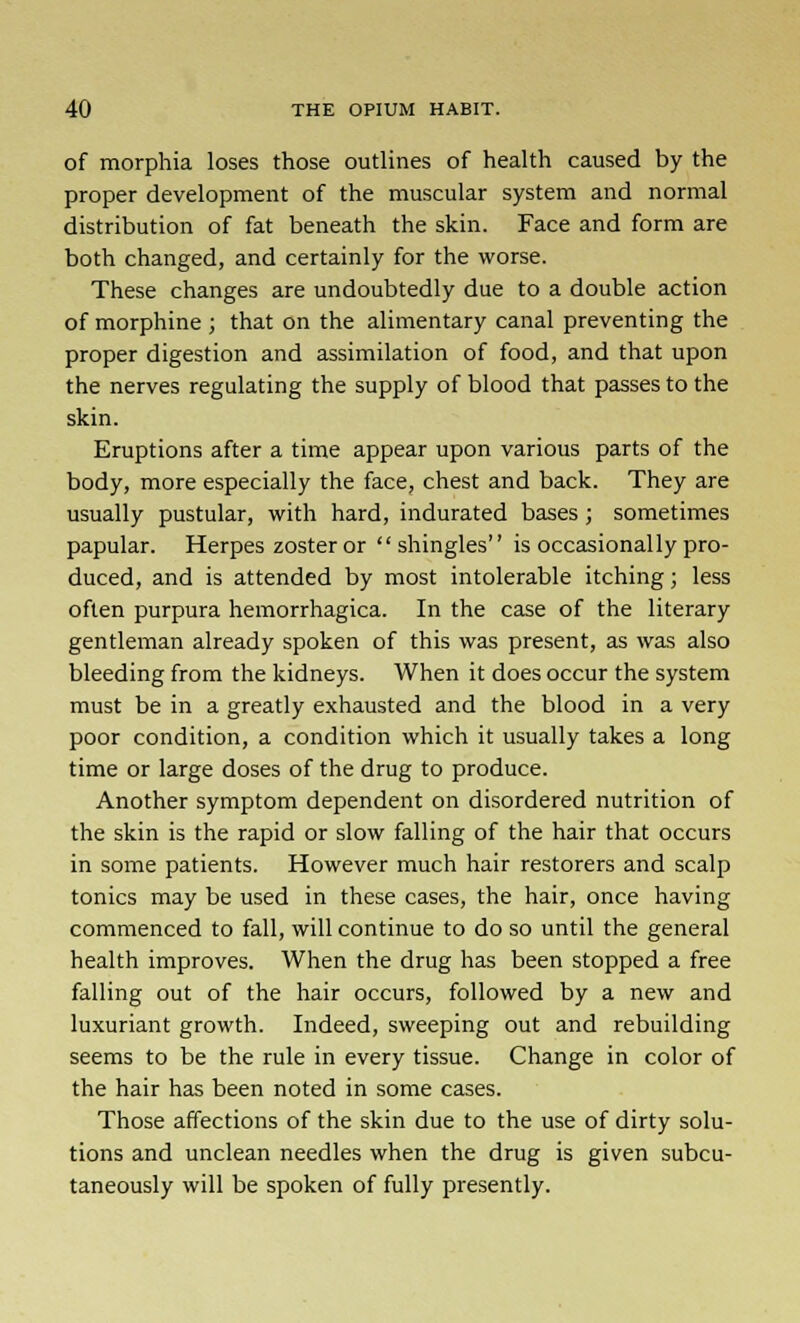 of morphia loses those outlines of health caused by the proper development of the muscular system and normal distribution of fat beneath the skin. Face and form are both changed, and certainly for the worse. These changes are undoubtedly due to a double action of morphine ; that on the alimentary canal preventing the proper digestion and assimilation of food, and that upon the nerves regulating the supply of blood that passes to the skin. Eruptions after a time appear upon various parts of the body, more especially the face, chest and back. They are usually pustular, with hard, indurated bases ; sometimes papular. Herpes zoster or  shingles is occasionally pro- duced, and is attended by most intolerable itching; less often purpura hemorrhagica. In the case of the literary gentleman already spoken of this was present, as was also bleeding from the kidneys. When it does occur the system must be in a greatly exhausted and the blood in a very poor condition, a condition which it usually takes a long time or large doses of the drug to produce. Another symptom dependent on disordered nutrition of the skin is the rapid or slow falling of the hair that occurs in some patients. However much hair restorers and scalp tonics may be used in these cases, the hair, once having commenced to fall, will continue to do so until the general health improves. When the drug has been stopped a free falling out of the hair occurs, followed by a new and luxuriant growth. Indeed, sweeping out and rebuilding seems to be the rule in every tissue. Change in color of the hair has been noted in some cases. Those affections of the skin due to the use of dirty solu- tions and unclean needles when the drug is given subcu- taneously will be spoken of fully presently.