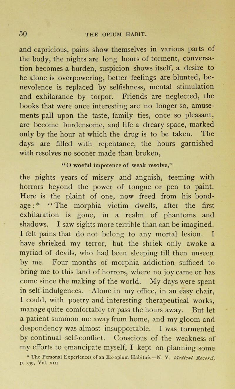 and capricious, pains show themselves in various parts of the body, the nights are long hours of torment, conversa- tion becomes a burden, suspicion shows itself, a desire to be alone is overpowering, better feelings are blunted, be- nevolence is replaced by selfishness, mental stimulation and exhilarance by torpor. Friends are neglected, the books that were once interesting are no longer so, amuse- ments pall upon the taste, family ties, once so pleasant, are become burdensome, and life a dreary space, marked only by the hour at which the drug is to be taken. The days are filled with repentance, the hours garnished with resolves no sooner made than broken,  O woeful impotence of weak resolve, the nights years of misery and anguish, teeming with horrors beyond the power of tongue or pen to paint. Here is the plaint of one, now freed from his bond- age : *  The morphia victim dwells, after the first exhilaration is gone, in a realm of phantoms and shadows. I saw sights more terrible than can be imagined. I felt pains that do not belong to any mortal lesion. I have shrieked my terror, but the shriek only awoke a myriad of devils, who had been sleeping till then unseen by me. Four months of morphia addiction sufficed to bring me to this land of horrors, where no joy came or has come since the making of the world. My days were spent in self-indulgences. Alone in my office, in an easy chair, I could, with poetry and interesting therapeutical works, manage quite comfortably to' pass the hours away. But let a patient summon me away from home, and my gloom and despondency was almost insupportable. I was tormented by continual self-conflict. Conscious of the weakness of my efforts to emancipate myself, I kept on planning some * The Personal Experiences of an Ex-opium Habitue.—N. Y. Medical Record, p. 399, Vol. XIII.