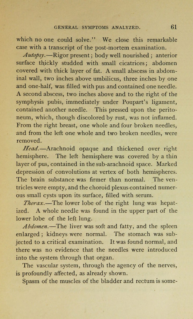 which no one could solve. We close this remarkable case with a transcript of the post-mortem examination. Autopsy.—Rigor present; body well nourished ; anterior surface thickly studded with small cicatrices; abdomen covered with thick layer of fat. A small abscess in abdom- inal wall, two inches above umbilicus, three inches by one and one-half, was filled with pus and contained one needle. A second abscess, two inches above and to the right of the symphysis pubis, immediately under Poupart's ligament, contained another needle. This pressed upon the perito- neum, which, though discolored by rust, was not inflamed. From the right breast, one whole and four broken needles, and from the left one whole and two broken needles, were removed. Head.—Arachnoid opaque and thickened over right hemisphere. The left hemisphere was covered by a thin layer of pus, contained in the sub-arachnoid space. Marked depression of convolutions at vertex of both hemispheres. The brain substance was firmer than normal. The ven- tricles were empty, and the choroid plexus contained numer- ous small cysts upon its surface, filled with serum. Thorax.— The lower lobe of the right lung was hepat- ized. A whole needle was found in the upper part of the lower lobe of the left lung. Abdomen.—The liver was soft and fatty, and the spleen enlarged; kidneys were normal. The stomach was sub- jected to a critical examination. It was found normal, and there was no evidence that the needles were introduced into the system through that organ. The vascular system, through the agency of the nerves, is profoundly affected, as already shown. Spasm of the muscles of the bladder and rectum is some-